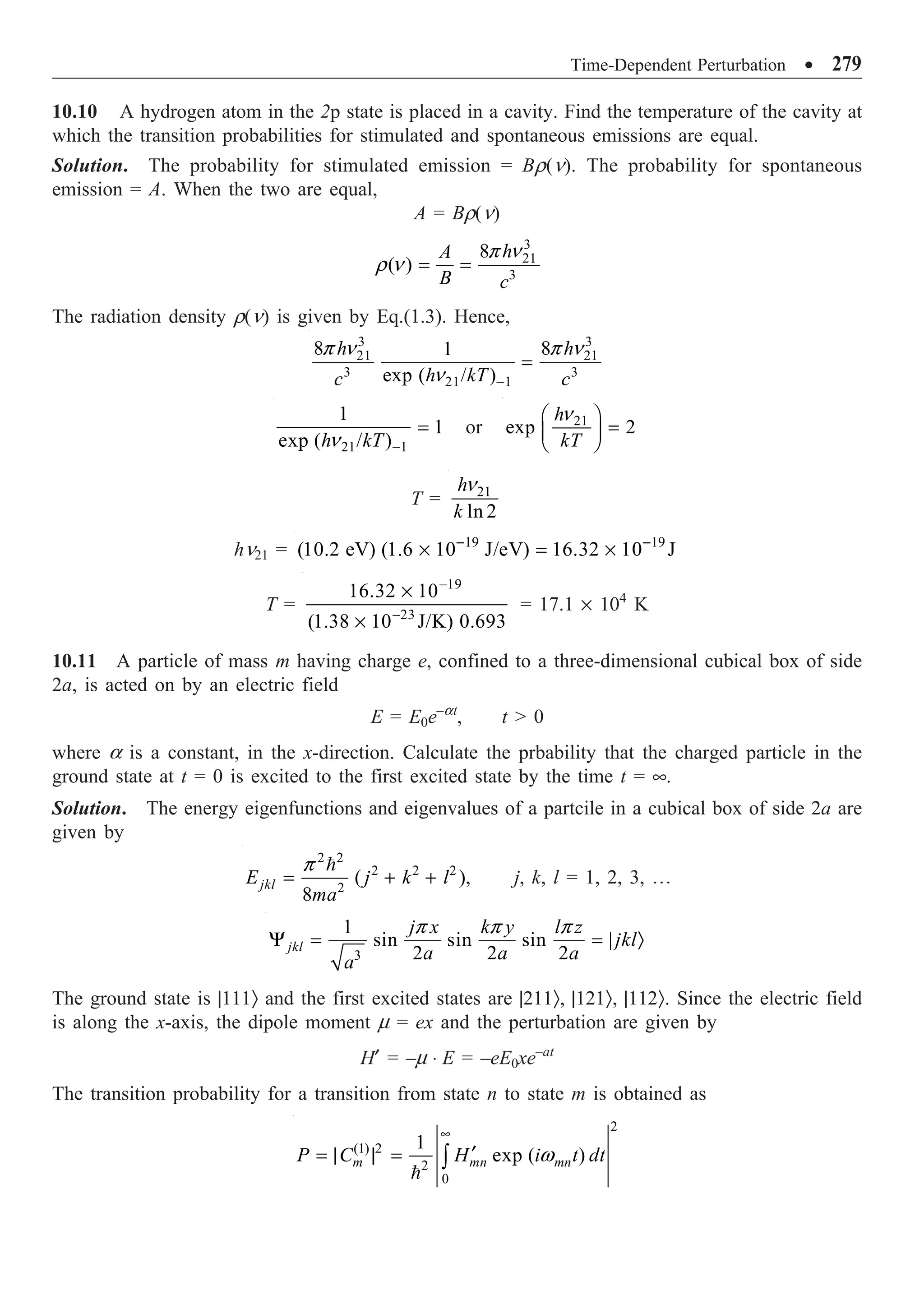 Time-Dependent Perturbation ∑ 279
10.10 A hydrogen atom in the 2p state is placed in a cavity. Find the temperature of the cavity at
which the transition probabilities for stimulated and spontaneous emissions are equal.
Solution. The probability for stimulated emission = Br(n). The probability for spontaneous
emission = A. When the two are equal,
A = Br(n)
3
21
3
8
( )
h
A
B c
= =
p n
r n
The radiation density r(n) is given by Eq.(1.3). Hence,
3 3
21 21
3 3
21 1
8 8
1
exp ( / )
h h
h kT
c c
-
=
p n p n
n
21 1
1
1
exp ( / )
h kT -
=
n
or 21
exp 2
h
kT
Ê ˆ
=
Á ˜
Ë ¯
n
T = 21
ln 2
h
k
n
hn21 = 19 19
(10.2 eV) (1.6 10 J/eV) 16.32 10 J
- -
¥ = ¥
T =
19
23
16.32 10
(1.38 10 J/K) 0.693
-
-
¥
¥
= 17.1 ¥ 104
K
10.11 A particle of mass m having charge e, confined to a three-dimensional cubical box of side
2a, is acted on by an electric field
E = E0e–at
, t  0
where a is a constant, in the x-direction. Calculate the prbability that the charged particle in the
ground state at t = 0 is excited to the first excited state by the time t = •.
Solution. The energy eigenfunctions and eigenvalues of a partcile in a cubical box of side 2a are
given by
2 2
2 2 2
2
( ),
8
jkl
E j k l
ma
= + +

p
j, k, l = 1, 2, 3, º
3
1
sin sin sin |
2 2 2
jkl
j x k y l z
jkl
a a a
a
Y = = Ò
p p p
The ground state is |111Ò and the first excited states are |211Ò, |121Ò, |112Ò. Since the electric field
is along the x-axis, the dipole moment m = ex and the perturbation are given by
H¢ = –m ◊ E = –eE0xe–at
The transition probability for a transition from state n to state m is obtained as
2
(1) 2
2
0
1
exp ( )
m mn mn
P C H i t dt
•
¢
= | | = Ú

w
 
