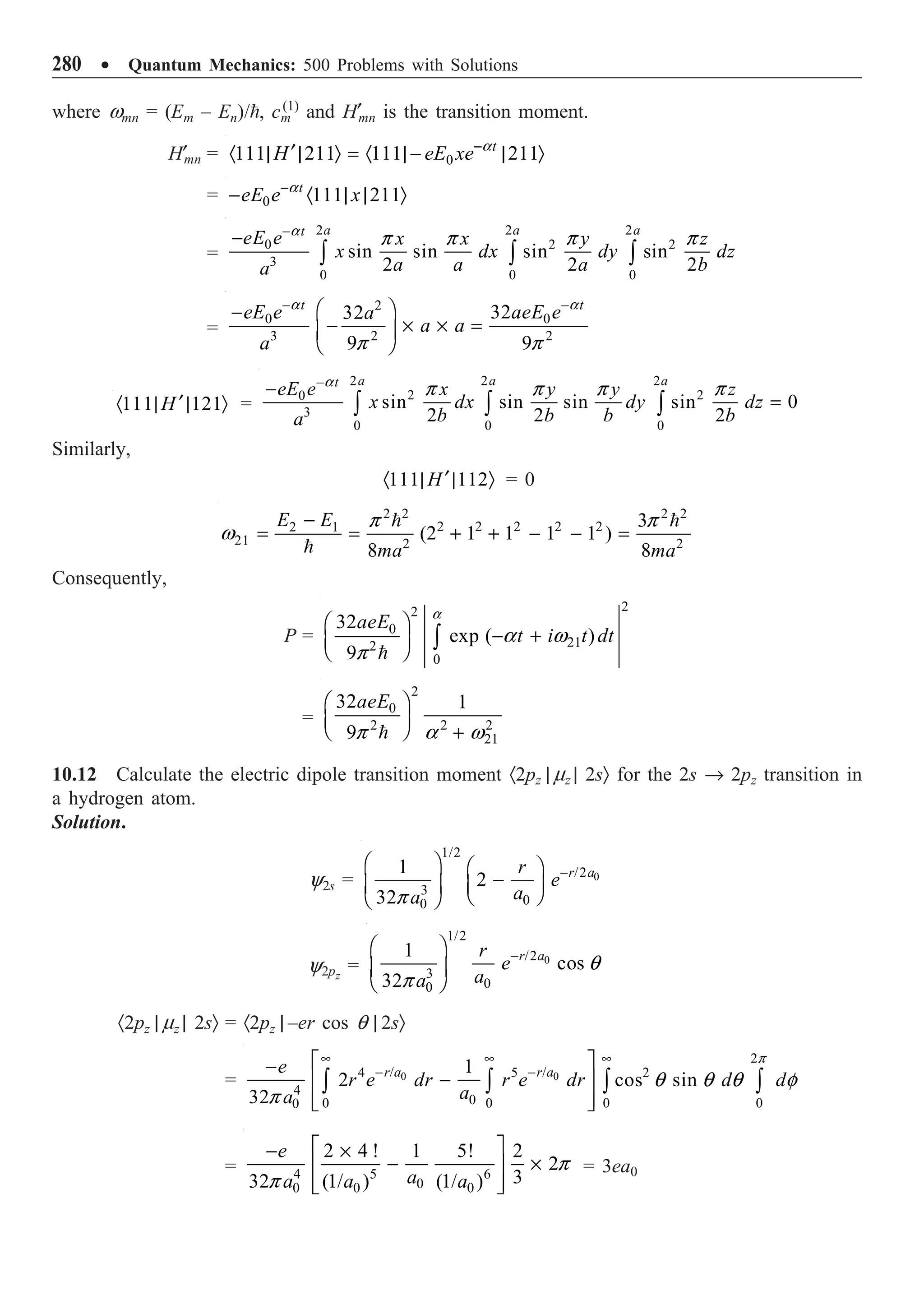 280 ∑ Quantum Mechanics: 500 Problems with Solutions
where wmn = (Em – En)/, cm
(1)
and H¢mn is the transition moment.
H¢mn = 0
111 211 111 211
t
H eE xe-
¢
· | | Ò = · | - | Ò
a
= 0 111 211
t
eE e x
-
- · | | Ò
a
=
2 2 2
2 2
0
3
0 0 0
sin sin sin sin
2 2 2
a a a
t
eE e x x y z
x dx dy dz
a a a b
a
-
-
Ú Ú Ú
a
p p p p
=
2
0 0
3 2 2
32
32
9 9
t t
eE e aeE e
a
a a
a
- -
Ê ˆ
-
- ¥ ¥ =
Á ˜
Ë ¯
a a
p p
111 121
H ¢
· | | Ò =
2 2 2
2 2
0
3
0 0 0
sin sin sin sin 0
2 2 2
a a a
t
eE e x y y z
x dx dy dz
b b b b
a
-
-
=
Ú Ú Ú
a
p p p p
Similarly,
111 112
H¢
· | | Ò = 0
2 2 2 2
2 2 2 2 2
2 1
21 2 2
3
(2 1 1 1 1 )
8 8
E E
ma ma
-
= = + + - - =
 

p p
w
Consequently,
P =

2
2
0
21
2
0
32
exp ( )
9
aeE
t i t dt
a
a w
p
Ê ˆ
- +
Á ˜
Ë ¯ Ú
=
2
0
2 2 2
21
32 1
9
aeE
Ê ˆ
Á ˜
Ë ¯ +

p a w
10.12 Calculate the electric dipole transition moment ·2pz | mz | 2sÒ for the 2s Æ 2pz transition in
a hydrogen atom.
Solution.
y2s = 0
1/2
/2
3
0
0
1
2
32
r a
r
e
a
a
-
Ê ˆ Ê ˆ
-
Á ˜ Á ˜
Ë ¯
Ë ¯
p
y2pz
= 0
1/2
/2
3
0
0
1
cos
32
r a
r
e
a
a
-
Ê ˆ
Á ˜
Ë ¯
q
p
·2pz | mz | 2sÒ = ·2pz | –er cos q | 2sÒ
= 0 0
2
/ /
4 5 2
4
0
0 0 0 0
0
1
2 cos sin
32
r a r a
e
r e dr r e dr d d
a
a
• • •
- -
È ˘
-
-
Í ˙
Í ˙
Î ˚
Ú Ú Ú Ú
p
q q q f
p
= 4 5 6
0
0 0 0
2 4 ! 1 5! 2
2
3
32 (1/ ) (1/ )
e
a
a a a
È ˘
- ¥
- ¥
Í ˙
Í ˙
Î ˚
p
p
= 3ea0
 
