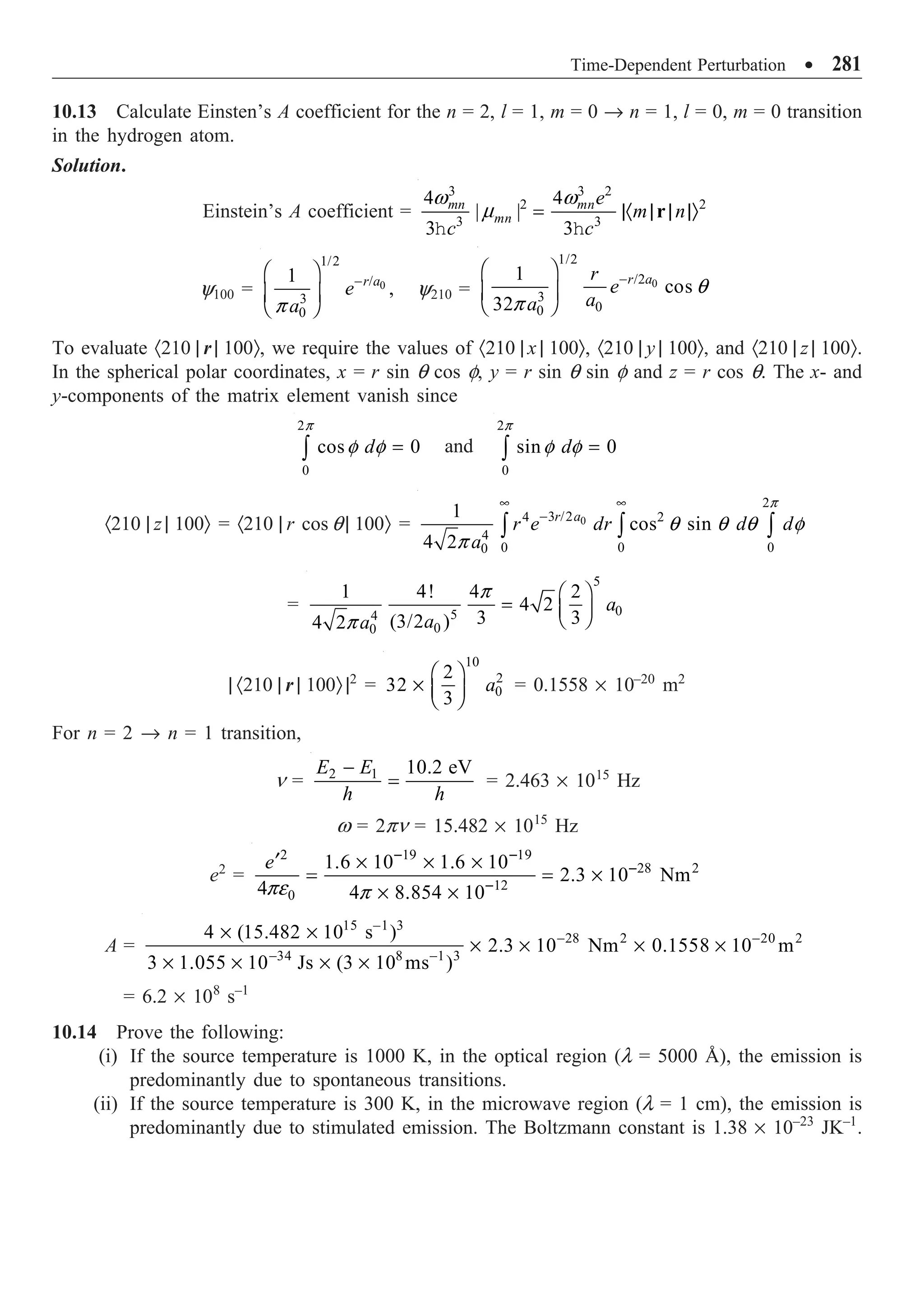 Time-Dependent Perturbation ∑ 281
10.13 Calculate Einsten’s A coefficient for the n = 2, l = 1, m = 0 Æ n = 1, l = 0, m = 0 transition
in the hydrogen atom.
Solution.
Einstein’s A coefficient =
h h
3 3 2
2 2
3 3
4 4
| |
3 3
mn mn
mn
e
m n
c c
w w
m = |· | | |Ò
r
y100 = 0
1/2
/
3
0
1
,
r a
e
a
-
Ê ˆ
Á ˜
Ë ¯
p
y210 = 0
1/2
/2
3
0
0
1
cos
32
r a
r
e
a
a
-
Ê ˆ
Á ˜
Ë ¯
q
p
To evaluate ·210 | r | 100Ò, we require the values of ·210 | x | 100Ò, ·210 | y | 100Ò, and ·210 | z | 100Ò.
In the spherical polar coordinates, x = r sin q cos f, y = r sin q sin f and z = r cos q. The x- and
y-components of the matrix element vanish since
2
0
cos 0
d
p
f f =
Ú and
2
0
sin 0
d
p
f f =
Ú
·210 | z | 100Ò = ·210 | r cos q | 100Ò = 0
2
3 /2
4 2
4
0 0 0
0
1
cos sin
4 2
r a
r e dr d d
a
• •
-
Ú Ú Ú
p
q q q f
p
=
5
0
5
4
0
0
1 4! 4 2
4 2
3 3
(3/2 )
4 2
a
a
a
Ê ˆ
= Á ˜
Ë ¯
p
p
| ·210 | r | 100Ò |2
=
10
2
0
2
32
3
a
Ê ˆ
¥ Á ˜
Ë ¯
= 0.1558 ¥ 10–20
m2
For n = 2 Æ n = 1 transition,
n = 2 1 10.2 eV
E E
h h
-
= = 2.463 ¥ 1015
Hz
w = 2pn = 15.482 ¥ 1015
Hz
e2
=
2 19 19
28 2
12
0
1.6 10 1.6 10
2.3 10 Nm
4 4 8.854 10
e - -
-
-
¢ ¥ ¥ ¥
= = ¥
¥ ¥
pe p
A =
15 1 3
28 2 20 2
34 8 1 3
4 (15.482 10 s )
2.3 10 Nm 0.1558 10 m
3 1.055 10 Js (3 10 ms )
-
- -
- -
¥ ¥
¥ ¥ ¥ ¥
¥ ¥ ¥ ¥
= 6.2 ¥ 108
s–1
10.14 Prove the following:
(i) If the source temperature is 1000 K, in the optical region (l = 5000 Å), the emission is
predominantly due to spontaneous transitions.
(ii) If the source temperature is 300 K, in the microwave region (l = 1 cm), the emission is
predominantly due to stimulated emission. The Boltzmann constant is 1.38 ¥ 10–23
JK–1
.
 