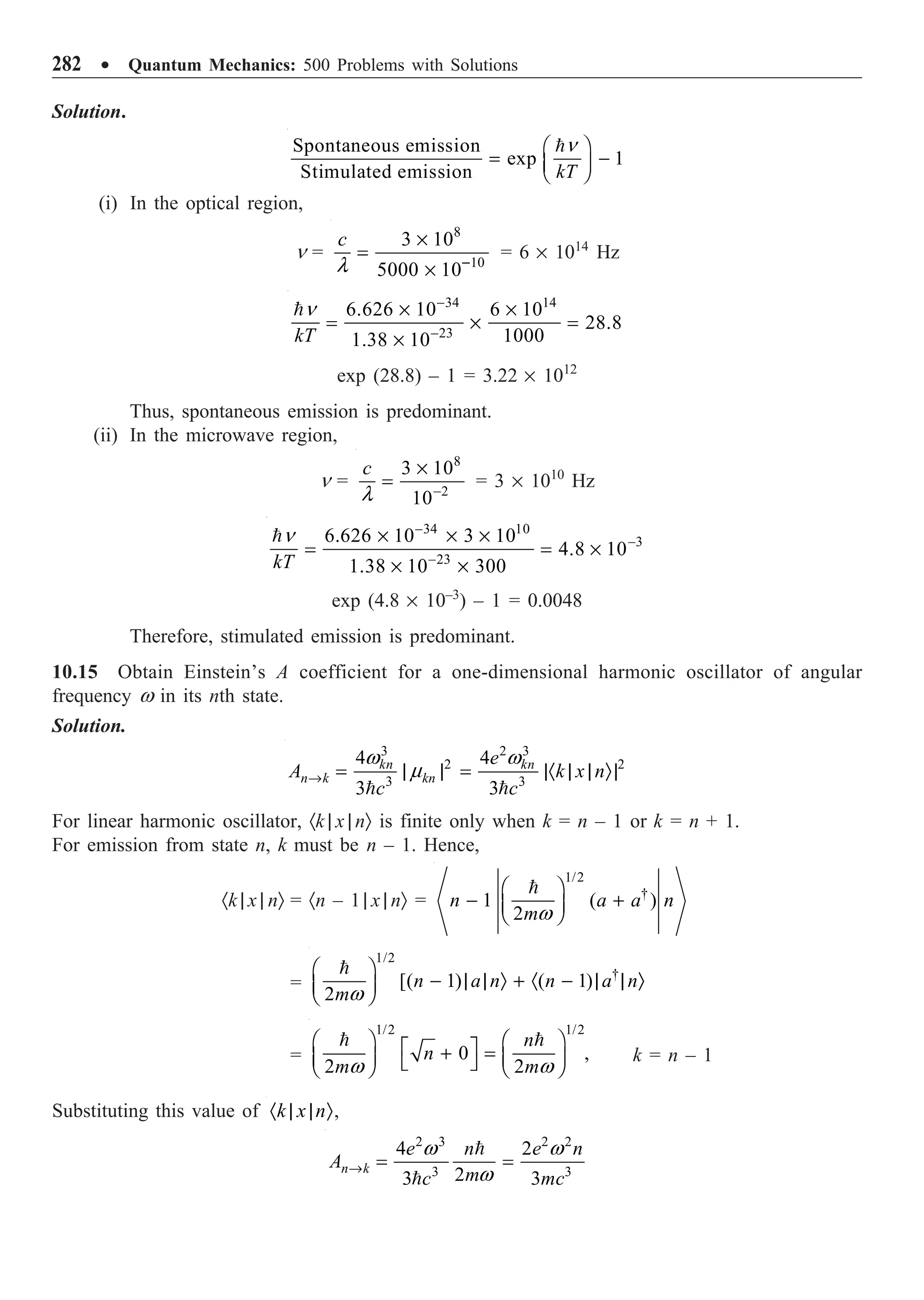 282 ∑ Quantum Mechanics: 500 Problems with Solutions
Solution.
Spontaneous emission
exp 1
Stimulated emission kT
Ê ˆ
= -
Á ˜
Ë ¯
n
(i) In the optical region,
n =
8
10
3 10
5000 10
c
-
¥
=
¥
l
= 6 ¥ 1014
Hz
34 14
23
6.626 10 6 10
28.8
1000
1.38 10
kT
-
-
¥ ¥
= ¥ =
¥
n
exp (28.8) – 1 = 3.22 ¥ 1012
Thus, spontaneous emission is predominant.
(ii) In the microwave region,
n =
8
2
3 10
10
c
-
¥
=
l
= 3 ¥ 1010
Hz
34 10
3
23
6.626 10 3 10
4.8 10
1.38 10 300
kT
-
-
-
¥ ¥ ¥
= = ¥
¥ ¥
n
exp (4.8 ¥ 10–3
) – 1 = 0.0048
Therefore, stimulated emission is predominant.
10.15 Obtain Einstein’s A coefficient for a one-dimensional harmonic oscillator of angular
frequency w in its nth state.
Solution.
3 2 3
2 2
3 3
4 4
3 3
kn kn
n k kn
e
A k x n
c c
Æ = | | = |· | | Ò|
 
w w
m
For linear harmonic oscillator, ·k | x | nÒ is finite only when k = n – 1 or k = n + 1.
For emission from state n, k must be n – 1. Hence,
·k | x | nÒ = ·n – 1 | x | nÒ =
1/2
†
1 ( )
2
n a a n
m
Ê ˆ
- +
Á ˜
Ë ¯

w
=
1/2
†
[( 1) ( 1)
2
n a n n a n
m
Ê ˆ
- | | Ò + · - | | Ò
Á ˜
Ë ¯

w
=
 
1/2 1/2
0 ,
2 2
n
n
m m
w w
Ê ˆ Ê ˆ
È ˘
+ =
Á ˜ Á ˜
Î ˚
Ë ¯ Ë ¯
k = n – 1
Substituting this value of k x n
· | | Ò,
2 3 2 2
3 3
4 2
2
3 3
n k
e n e n
A
m
c mc
Æ = =


w w
w
 