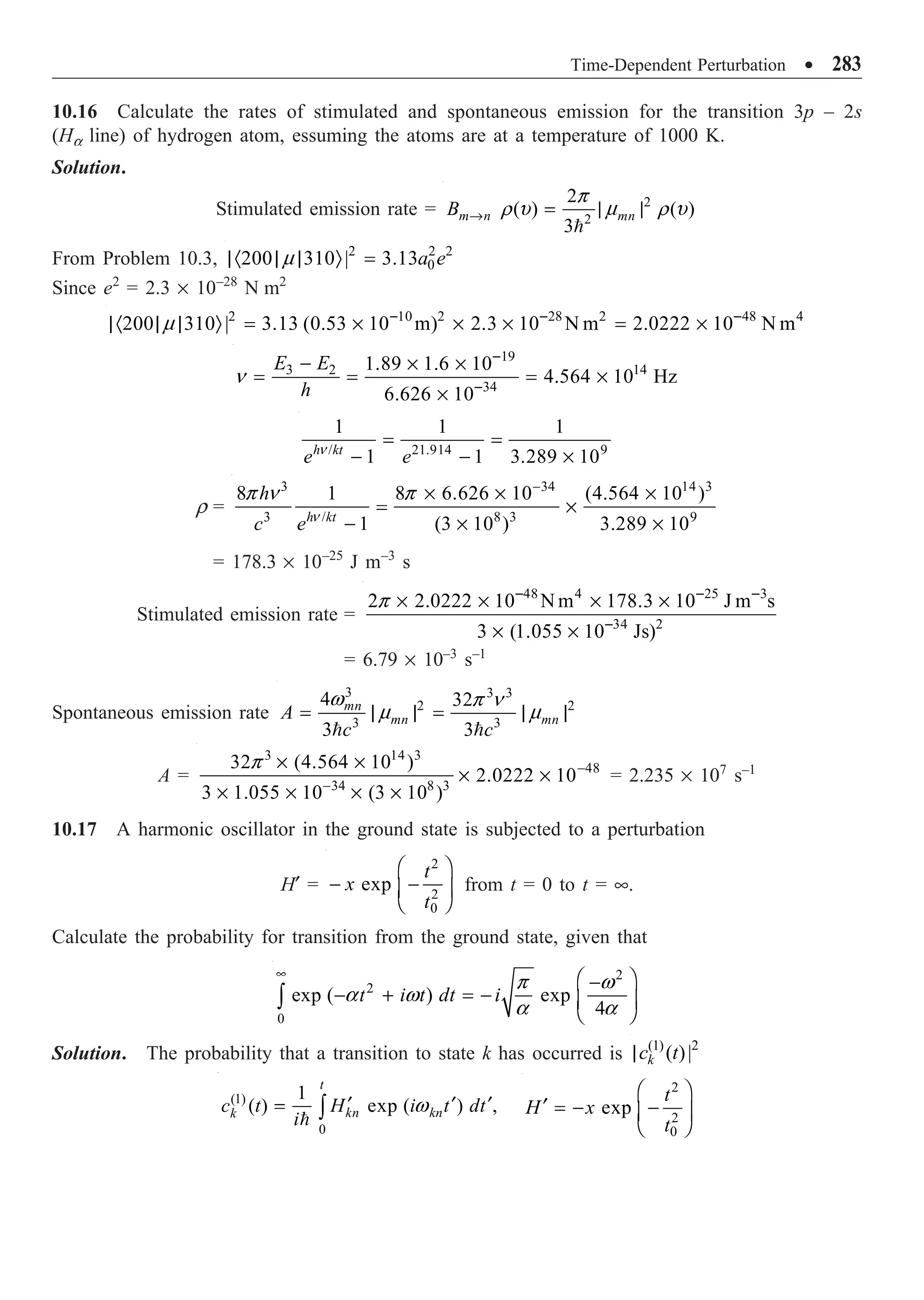 Time-Dependent Perturbation ∑ 283
10.16 Calculate the rates of stimulated and spontaneous emission for the transition 3p – 2s
(Ha line) of hydrogen atom, essuming the atoms are at a temperature of 1000 K.
Solution.
Stimulated emission rate = 2
2
2
( ) ( )
3
m n mn
B Æ = | |

p
r u m r u
From Problem 10.3, 2 2 2
0
200 310 | 3.13a e
|· | | Ò =
m
Since e2
= 2.3 ¥ 10–28
N m2
2 10 2 28 2 48 4
200 310 | 3.13 (0.53 10 m) 2.3 10 N m 2.0222 10 N m
m - - -
|· | | Ò = ¥ ¥ ¥ = ¥
19
14
3 2
34
1.89 1.6 10
4.564 10 Hz
6.626 10
E E
h
-
-
- ¥ ¥
= = = ¥
¥
n
/ 21.914 9
1 1 1
1 1 3.289 10
h kt
e e
= =
- - ¥
n
r =
3 34 14 3
3 / 8 3 9
8 1 8 6.626 10 (4.564 10 )
1 (3 10 ) 3.289 10
h kt
h
c e
-
¥ ¥ ¥
= ¥
- ¥ ¥
n
p n p
= 178.3 ¥ 10–25
J m–3
s
Stimulated emission rate =
48 4 25 3
34 2
2 2.0222 10 N m 178.3 10 J m s
3 (1.055 10 Js)
p - - -
-
¥ ¥ ¥ ¥
¥ ¥
= 6.79 ¥ 10–3
s–1
Spontaneous emission rate
3 3 3
2 2
3 3
4 32
3 3
mn
mn mn
A
c c
= | | = | |
 
w p n
m m
A =
3 14 3
48
34 8 3
32 (4.564 10 )
2.0222 10
3 1.055 10 (3 10 )
-
-
¥ ¥
¥ ¥
¥ ¥ ¥ ¥
p
= 2.235 ¥ 107
s–1
10.17 A harmonic oscillator in the ground state is subjected to a perturbation
H¢ =
2
2
0
exp
t
x
t
Ê ˆ
- -
Á ˜
Ë ¯
from t = 0 to t = •.
Calculate the probability for transition from the ground state, given that
2
2
0
exp ( ) exp
4
t i t dt i
•
Ê ˆ
-
- + = - Á ˜
Ë ¯
Ú
p w
a w
a a
Solution. The probability that a transition to state k has occurred is (1) 2
( )|
k
c t
|
(1)
0
1
( ) exp ( ) ,
t
kn kn
k
c t H i t dt
i
¢ ¢ ¢
= Ú

w
2
2
0
exp
t
H x
t
Ê ˆ
¢ = - -
Á ˜
Ë ¯
 