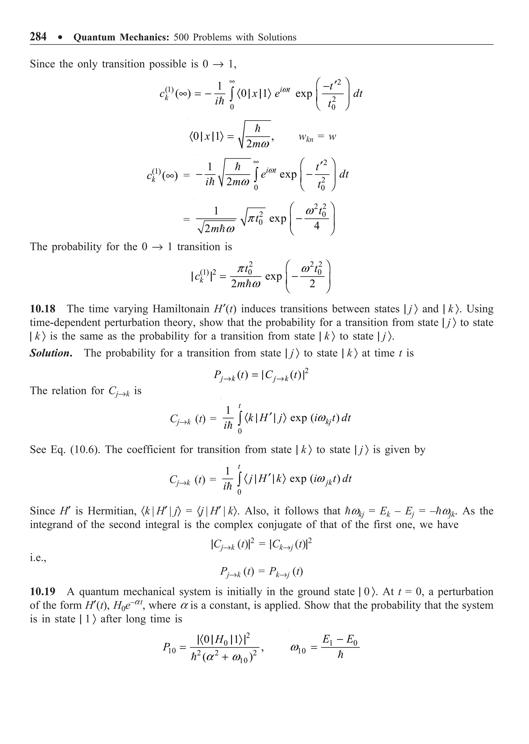 284 ∑ Quantum Mechanics: 500 Problems with Solutions
Since the only transition possible is 0 Æ 1,
2
(1)
2
0 0
1
( ) 0 1 exp
i t
k
t
c x e dt
i t
• Ê ˆ
¢
-
• = - · | | Ò Á ˜
Ë ¯
Ú

w
0 1 ,
2
x
m
· | | Ò =

w
wkn = w
(1)
( )
k
c • =
2
2
0 0
1
exp
2
i t t
e dt
i m t
• Ê ˆ
¢
- -
Á ˜
Ë ¯
Ú


w
w
=
2 2
2 0
0
1
exp
4
2
t
t
m
Ê ˆ
-
Á ˜
Ë ¯

w
p
w
The probability for the 0 Æ 1 transition is
2 2 2
(1) 2 0 0
exp
2 2
k
t t
c
m
Ê ˆ
| | = -
Á ˜
Ë ¯

p w
w
10.18 The time varying Hamiltonain H¢(t) induces transitions between states | j Ò and | k Ò. Using
time-dependent perturbation theory, show that the probability for a transition from state | j Ò to state
| k Ò is the same as the probability for a transition from state | k Ò to state | j Ò.
Solution. The probability for a transition from state | j Ò to state | k Ò at time t is
2
( ) ( )
j k j k
P t C t
Æ Æ
= | |
The relation for CjÆk is
CjÆk (t) =
0
1
exp ( )
t
kj
k H j i t dt
i
¢
· | | Ò
Ú

w
See Eq. (10.6). The coefficient for transition from state | k Ò to state | j Ò is given by
CjÆk (t) =
0
1
exp ( )
t
jk
j H k i t dt
i
¢
· | | Ò
Ú

w
Since H¢ is Hermitian, ·k | H¢ | jÒ = ·j | H¢ | kÒ. Also, it follows that wkj = Ek – Ej = –wjk. As the
integrand of the second integral is the complex conjugate of that of the first one, we have
|CjÆk (t)|2
= |CkÆj (t)|2
i.e.,
PjÆk (t) = PkÆj (t)
10.19 A quantum mechanical system is initially in the ground state | 0 Ò. At t = 0, a perturbation
of the form H¢(t), H0e–at
, where a is a constant, is applied. Show that the probability that the system
is in state | 1 Ò after long time is
2
0
10 2 2 2
10
0 1
,
( )
H
P
|· | | Ò|
=
+
 a w
1 0
10
E E
-
=

w
 