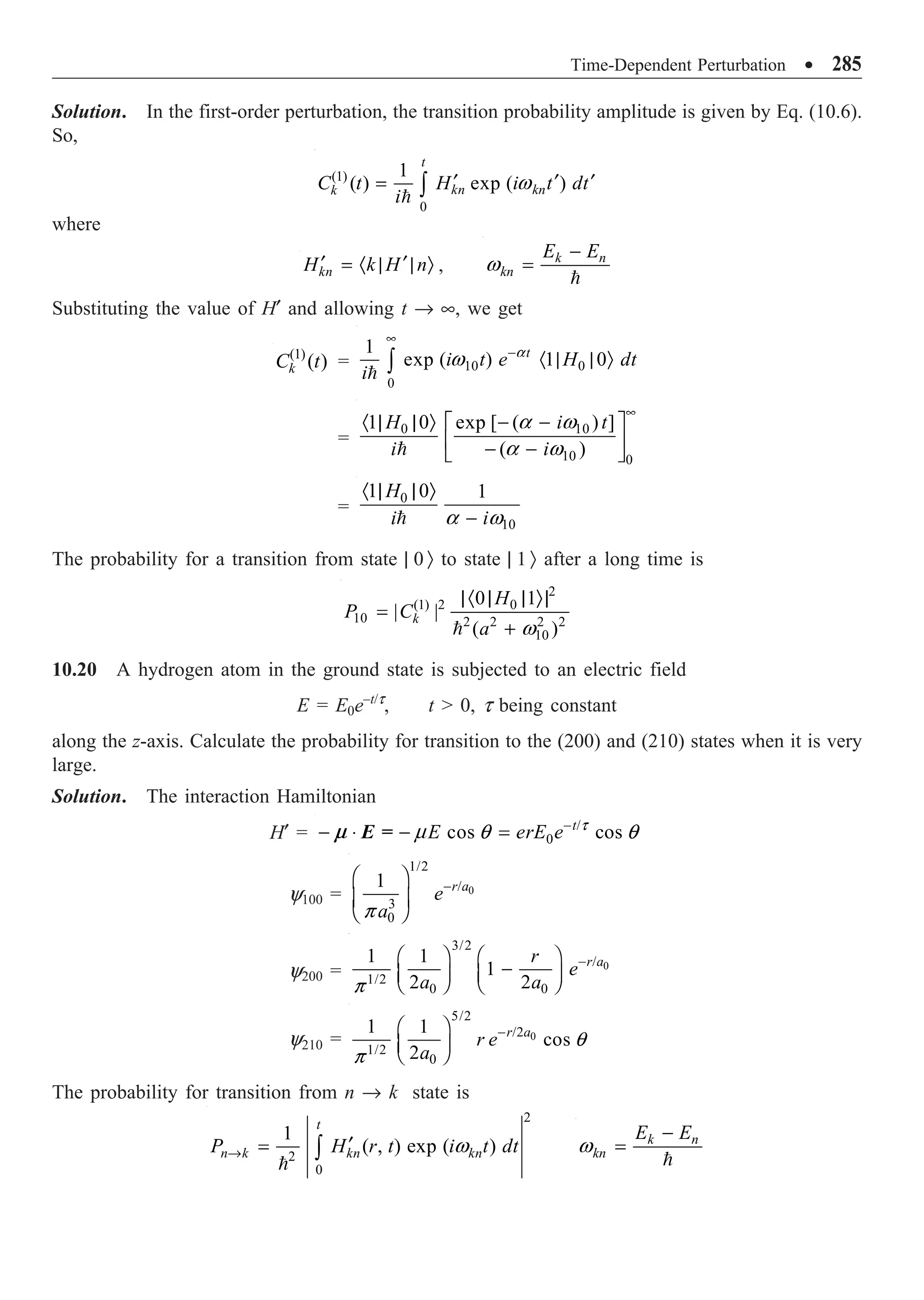 Time-Dependent Perturbation ∑ 285
Solution. In the first-order perturbation, the transition probability amplitude is given by Eq. (10.6).
So,
(1)
0
1
( ) exp ( )
t
kn kn
k
C t H i t dt
i
¢ ¢ ¢
= Ú

w
where
kn
H k H n
¢ ¢
= · | | Ò , k n
kn
E E
-
=

w
Substituting the value of H¢ and allowing t Æ •, we get
(1)
( )
k
C t = 10 0
0
1
exp ( ) 1 0
t
i t e H dt
i
•
-
· | | Ò
Ú

a
w
=

0 10
10 0
1 0 exp [ ( ) ]
( )
H i t
i i
a w
a w
•
· | | Ò - -
È ˘
Í ˙
- -
Î ˚
=

0
10
1 0 1
H
i i
a w
· | | Ò
-
The probability for a transition from state | 0 Ò to state | 1 Ò after a long time is
2
(1) 2 0
10 2 2 2 2
10
0 1
| |
( )
k
H
P C
a
|· | | Ò|
=
+
 w
10.20 A hydrogen atom in the ground state is subjected to an electric field
E = E0e–t/t
, t  0, t being constant
along the z-axis. Calculate the probability for transition to the (200) and (210) states when it is very
large.
Solution. The interaction Hamiltonian
H¢ = /
0
cos cos
t
E erE e
m -
- ◊ - = t
m q q
E =
y100 = 0
1/2
/
3
0
1 r a
e
a
-
Ê ˆ
Á ˜
Ë ¯
p
y200 = 0
3/2
/
1/2
0 0
1 1
1
2 2
r a
r
e
a a
-
Ê ˆ Ê ˆ
-
Á ˜ Á ˜
Ë ¯ Ë ¯
p
y210 = 0
5/2
/2
1/2
0
1 1
cos
2
r a
r e
a
-
Ê ˆ
Á ˜
Ë ¯
q
p
The probability for transition from n Æ k state is
2
2
0
1
( , ) exp ( )
t
n k kn kn
P H r t i t dt
Æ ¢
= Ú

w k n
kn
E E
-
=

w
 