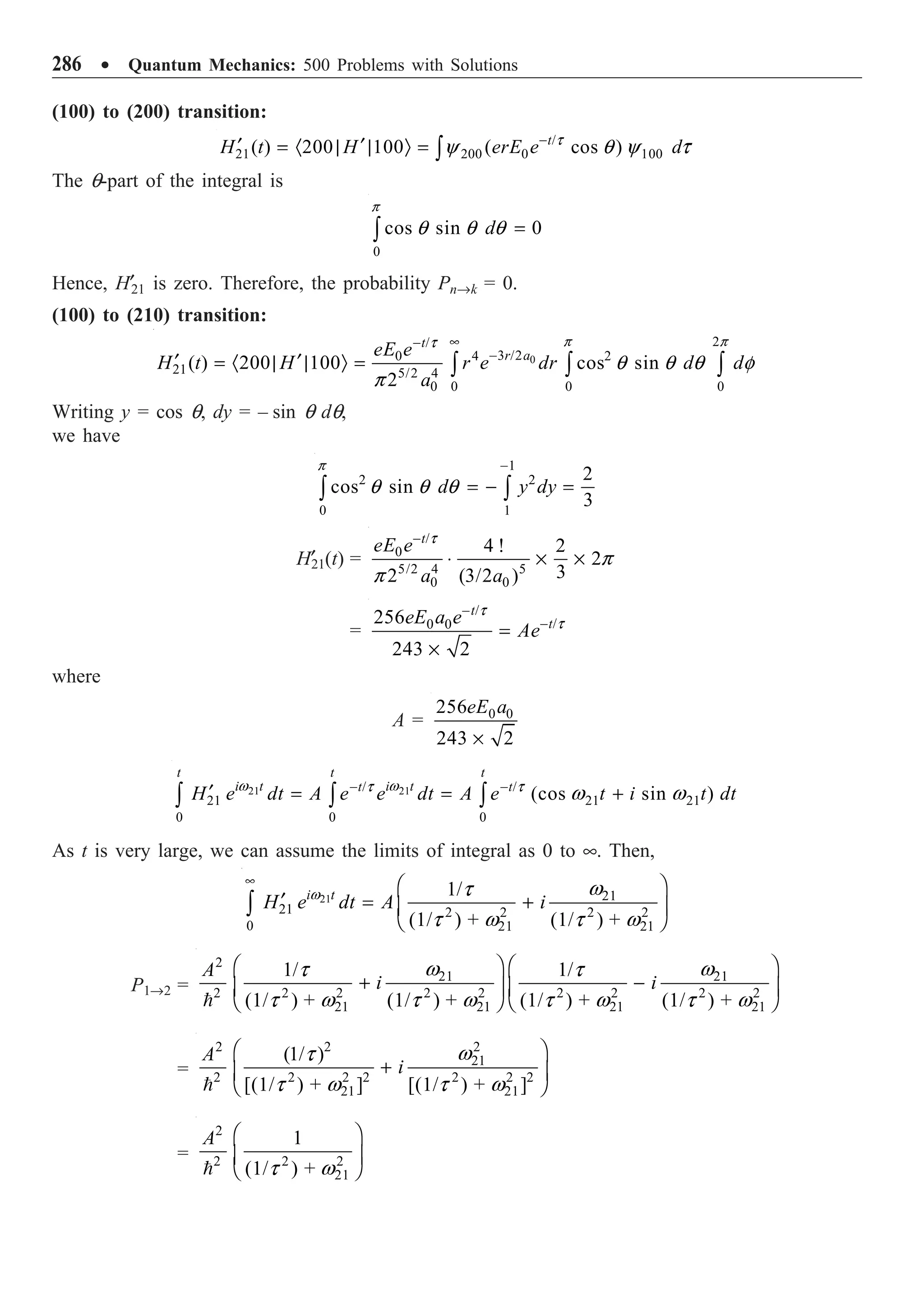 286 ∑ Quantum Mechanics: 500 Problems with Solutions
(100) to (200) transition:
/
21 200 0 100
( ) 200 100 ( cos )
t
H t H erE e d
-
¢ ¢
= · | | Ò = Ú
t
y q y t
The q-part of the integral is
0
cos sin 0
d =
Ú
p
q q q
Hence, H¢21 is zero. Therefore, the probability PnÆk = 0.
(100) to (210) transition:
0
2
/
3 /2
4 2
0
21 5/2 4
0 0 0
0
( ) 200 100 cos sin
2
t
r a
eE e
H t H r e dr d d
a
•
-
-
¢ ¢
= · | | Ò = Ú Ú Ú
p p
t
q q q f
p
Writing y = cos q, dy = – sin q dq,
we have
1
2 2
0 1
2
cos sin
3
d y dy
-
= - =
Ú Ú
p
q q q
H¢
21(t) =
/
0
5/2 4 5
0 0
4 ! 2
2
3
2 (3/2 )
t
eE e
a a
-
◊ ¥ ¥
t
p
p
=
/
/
0 0
256
243 2
t
t
eE a e
Ae
-
-
=
¥
t
t
where
A = 0 0
256
243 2
eE a
¥
21 21
/ /
21 21 21
0 0 0
(cos sin )
t t t
i t i t
t t
H e dt A e e dt A e t i t dt
- -
¢ = = +
Ú Ú Ú
w w
t t
w w
As t is very large, we can assume the limits of integral as 0 to •. Then,
21 21
21 2 2 2 2
0 21 21
1/
(1/ ) + (1/ ) +
i t
H e dt A i
• Ê ˆ
¢ = +
Á ˜
Ë ¯
Ú
w w
t
t w t w
P1Æ2 =
2
21 21
2 2 2 2 2 2 2 2 2
21 21 21 21
1/ 1/
(1/ ) + (1/ ) + (1/ ) + (1/ ) +
A
i i
Ê ˆ Ê ˆ
+ -
Á ˜ Á ˜
Ë ¯ Ë ¯

w w
t t
t w t w t w t w
=
2
2 2
21
2 2 2 2 2 2 2
21 21
(1/ )
[(1/ ) + ] [(1/ ) + ]
A
i
Ê ˆ
+
Á ˜
Ë ¯

w
t
t w t w
=
2
2 2 2
21
1
(1/ ) +
A Ê ˆ
Á ˜
Ë ¯
 t w
 