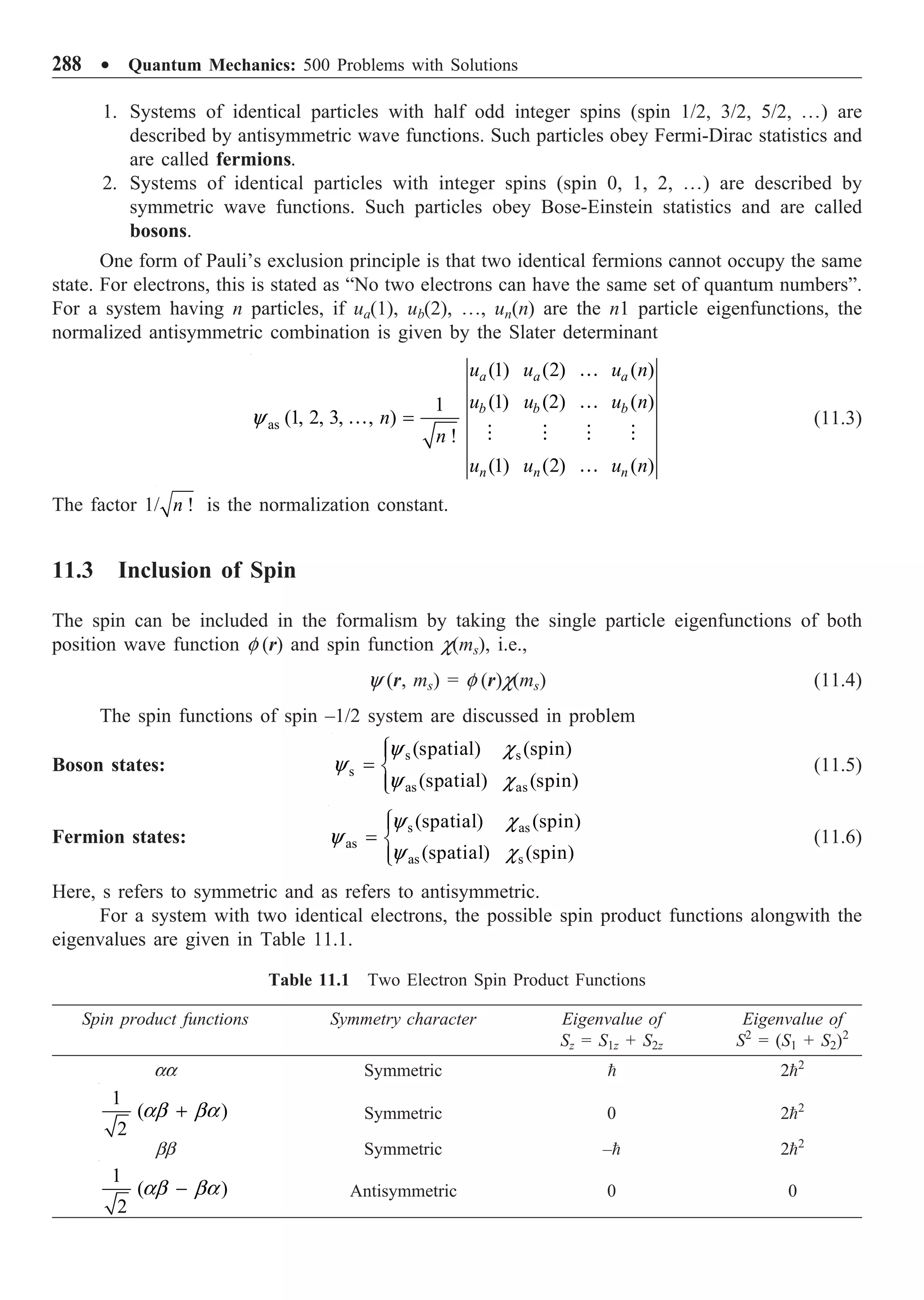 288 ∑ Quantum Mechanics: 500 Problems with Solutions
1. Systems of identical particles with half odd integer spins (spin 1/2, 3/2, 5/2, º) are
described by antisymmetric wave functions. Such particles obey Fermi-Dirac statistics and
are called fermions.
2. Systems of identical particles with integer spins (spin 0, 1, 2, º) are described by
symmetric wave functions. Such particles obey Bose-Einstein statistics and are called
bosons.
One form of Pauli’s exclusion principle is that two identical fermions cannot occupy the same
state. For electrons, this is stated as “No two electrons can have the same set of quantum numbers”.
For a system having n particles, if ua(1), ub(2), º, un(n) are the n1 particle eigenfunctions, the
normalized antisymmetric combination is given by the Slater determinant
as
(1) (2) ( )
(1) (2) ( )
1
(1, 2, 3, , )
!
(1) (2) ( )
a a a
b b b
n n n
u u u n
u u u n
n
n
u u u n
=
…
…
…
   
…
y (11.3)
The factor 1/ !
n is the normalization constant.
11.3 Inclusion of Spin
The spin can be included in the formalism by taking the single particle eigenfunctions of both
position wave function f (r) and spin function c(ms), i.e.,
y (r, ms) = f (r)c(ms) (11.4)
The spin functions of spin –1/2 system are discussed in problem
Boson states:
s s
s
as as
(spatial) (spin)
(spatial) (spin)
Ï
Ô
= Ì
Ô
Ó
y c
y
y c
(11.5)
Fermion states:
s as
as
as s
(spatial) (spin)
(spatial) (spin)
Ï
Ô
= Ì
Ô
Ó
y c
y
y c
(11.6)
Here, s refers to symmetric and as refers to antisymmetric.
For a system with two identical electrons, the possible spin product functions alongwith the
eigenvalues are given in Table 11.1.
Table 11.1 Two Electron Spin Product Functions
Spin product functions Symmetry character Eigenvalue of Eigenvalue of
Sz = S1z + S2z S2
= (S1 + S2)2
aa Symmetric  22
1
( )
2
+
ab ba Symmetric 0 22
bb Symmetric – 22
1
( )
2
-
ab ba Antisymmetric 0 0
 