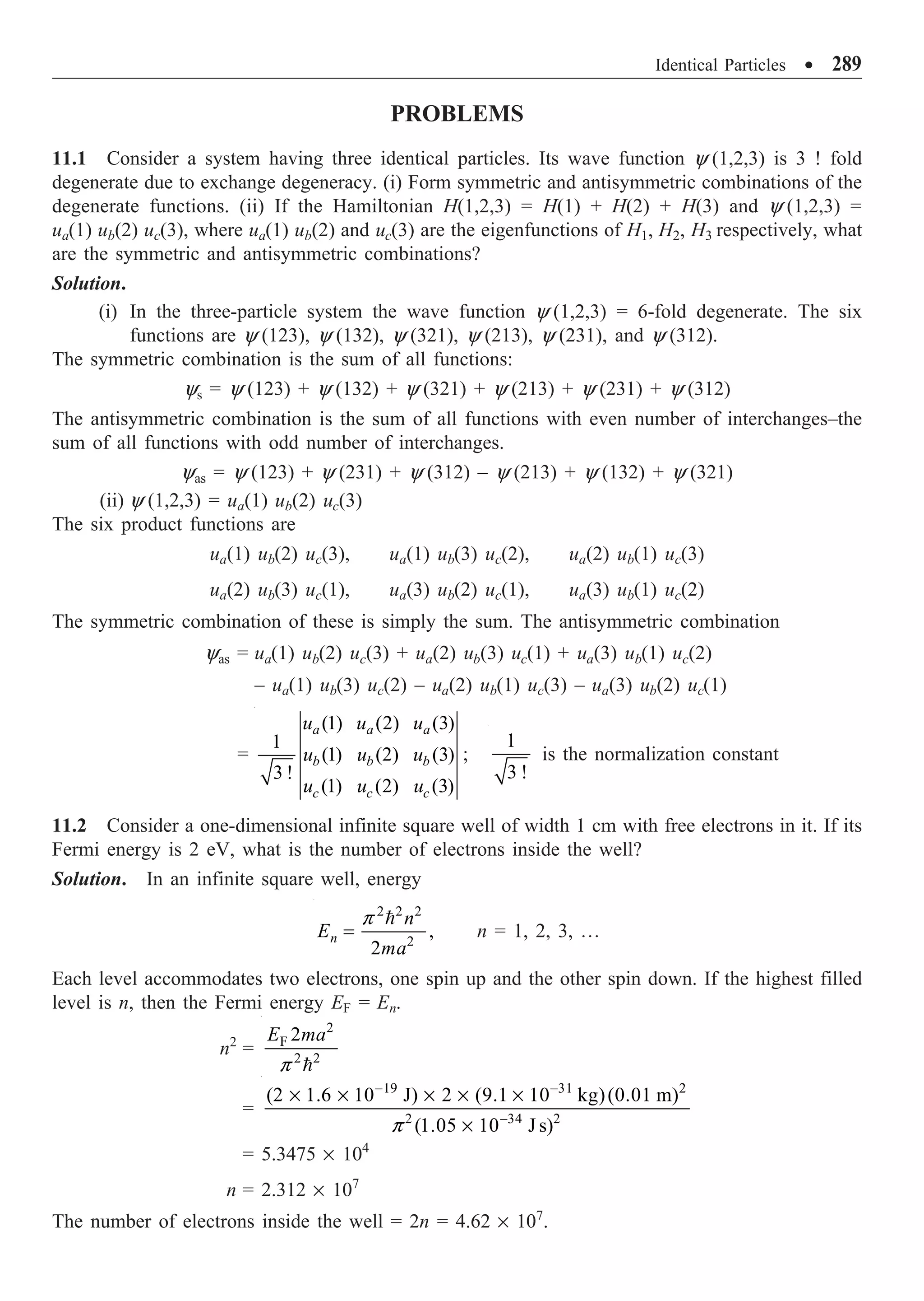 Identical Particles ∑ 289
PROBLEMS
11.1 Consider a system having three identical particles. Its wave function y (1,2,3) is 3 ! fold
degenerate due to exchange degeneracy. (i) Form symmetric and antisymmetric combinations of the
degenerate functions. (ii) If the Hamiltonian H(1,2,3) = H(1) + H(2) + H(3) and y (1,2,3) =
ua(1) ub(2) uc(3), where ua(1) ub(2) and uc(3) are the eigenfunctions of H1, H2, H3 respectively, what
are the symmetric and antisymmetric combinations?
Solution.
(i) In the three-particle system the wave function y (1,2,3) = 6-fold degenerate. The six
functions are y (123), y (132), y (321), y (213), y (231), and y (312).
The symmetric combination is the sum of all functions:
ys = y (123) + y (132) + y (321) + y (213) + y (231) + y (312)
The antisymmetric combination is the sum of all functions with even number of interchanges–the
sum of all functions with odd number of interchanges.
yas = y (123) + y (231) + y (312) – y (213) + y (132) + y (321)
(ii) y (1,2,3) = ua(1) ub(2) uc(3)
The six product functions are
ua(1) ub(2) uc(3), ua(1) ub(3) uc(2), ua(2) ub(1) uc(3)
ua(2) ub(3) uc(1), ua(3) ub(2) uc(1), ua(3) ub(1) uc(2)
The symmetric combination of these is simply the sum. The antisymmetric combination
yas = ua(1) ub(2) uc(3) + ua(2) ub(3) uc(1) + ua(3) ub(1) uc(2)
– ua(1) ub(3) uc(2) – ua(2) ub(1) uc(3) – ua(3) ub(2) uc(1)
=
(1) (2) (3)
1
(1) (2) (3)
3 !
(1) (2) (3)
a a a
b b b
c c c
u u u
u u u
u u u
;
1
3 !
is the normalization constant
11.2 Consider a one-dimensional infinite square well of width 1 cm with free electrons in it. If its
Fermi energy is 2 eV, what is the number of electrons inside the well?
Solution. In an infinite square well, energy
2 2 2
2
,
2
n
n
E
ma
=

p
n = 1, 2, 3, º
Each level accommodates two electrons, one spin up and the other spin down. If the highest filled
level is n, then the Fermi energy EF = En.
n2
=
2
F
2 2
2
E ma

p
=
19 31 2
2 34 2
(2 1.6 10 J) 2 (9.1 10 kg)(0.01 m)
(1.05 10 J s)
p
- -
-
¥ ¥ ¥ ¥ ¥
¥
= 5.3475 ¥ 104
n = 2.312 ¥ 107
The number of electrons inside the well = 2n = 4.62 ¥ 107
.
 