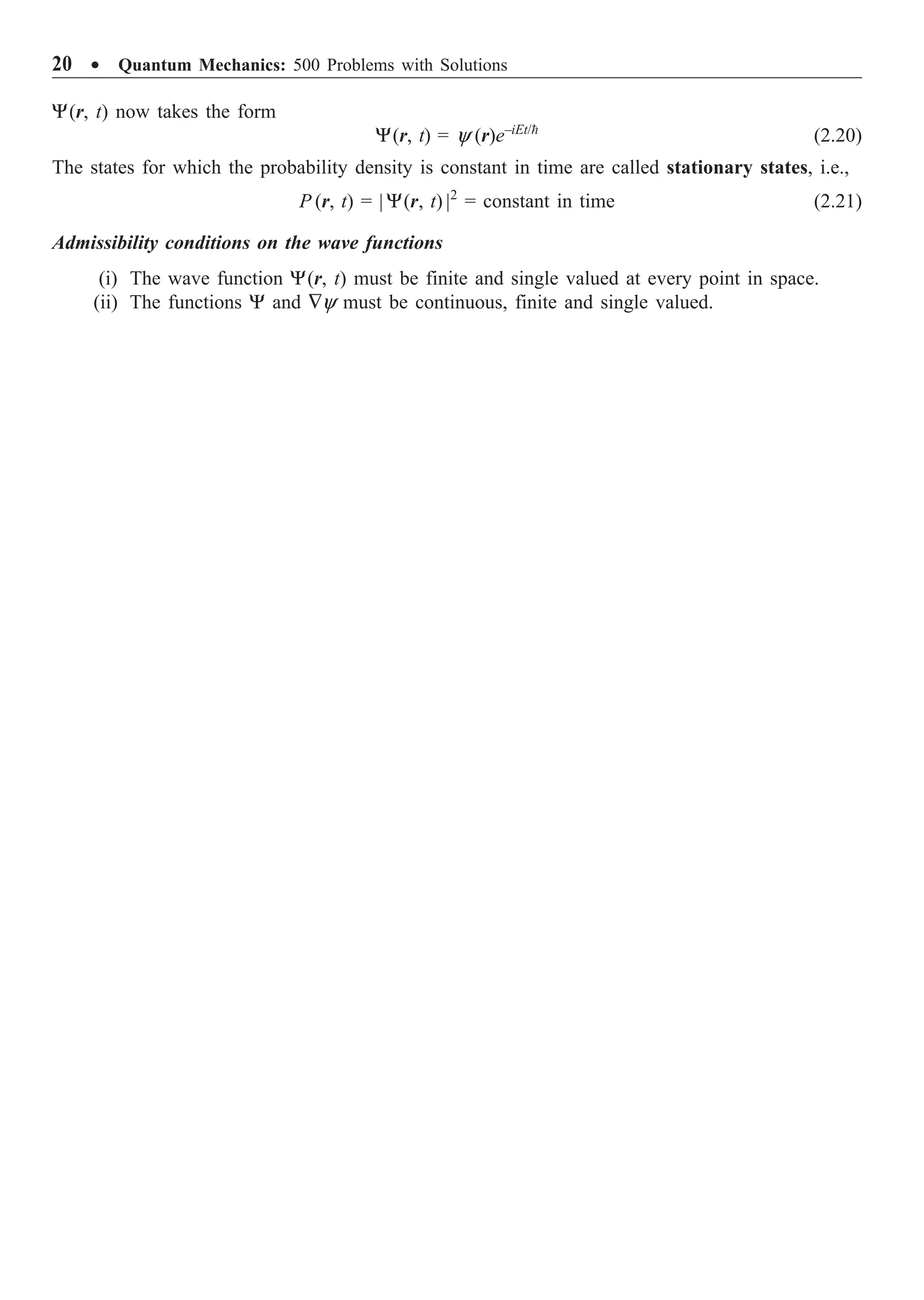 20 ∑ Quantum Mechanics: 500 Problems with Solutions
Y(r, t) now takes the form
Y(r, t) = y (r)e–iEt/
(2.20)
The states for which the probability density is constant in time are called stationary states, i.e.,
P (r, t) = | Y(r, t) |2
= constant in time (2.21)
Admissibility conditions on the wave functions
(i) The wave function Y(r, t) must be finite and single valued at every point in space.
(ii) The functions Y and —y must be continuous, finite and single valued.
 
