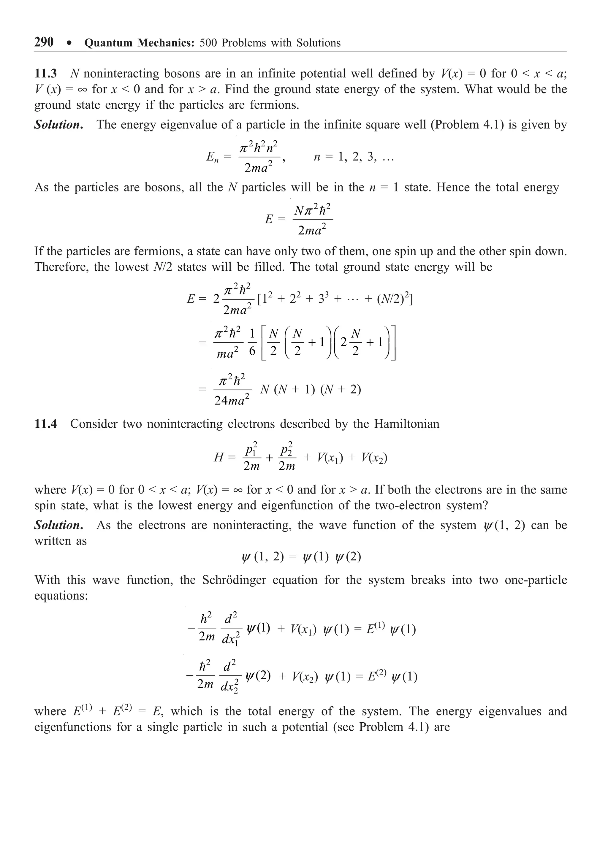 290 ∑ Quantum Mechanics: 500 Problems with Solutions
11.3 N noninteracting bosons are in an infinite potential well defined by V(x) = 0 for 0  x  a;
V (x) = • for x  0 and for x  a. Find the ground state energy of the system. What would be the
ground state energy if the particles are fermions.
Solution. The energy eigenvalue of a particle in the infinite square well (Problem 4.1) is given by
En =
2 2 2
2
,
2
n
ma

p
n = 1, 2, 3, º
As the particles are bosons, all the N particles will be in the n = 1 state. Hence the total energy
E =
2 2
2
2
N
ma

p
If the particles are fermions, a state can have only two of them, one spin up and the other spin down.
Therefore, the lowest N/2 states will be filled. The total ground state energy will be
E =
2 2
2
2
2ma

p
[12
+ 22
+ 33
+ º + (N/2)2
]
=
2 2
2
1
1 2 1
6 2 2 2
N N N
ma
È ˘
Ê ˆ Ê ˆ
+ +
Í ˙
Á ˜ Á ˜
Ë ¯ Ë ¯
Î ˚

p
=
2 2
2
24ma

p
N (N + 1) (N + 2)
11.4 Consider two noninteracting electrons described by the Hamiltonian
H =
2 2
1 2
2 2
p p
m m
+ + V(x1) + V(x2)
where V(x) = 0 for 0  x  a; V(x) = • for x  0 and for x  a. If both the electrons are in the same
spin state, what is the lowest energy and eigenfunction of the two-electron system?
Solution. As the electrons are noninteracting, the wave function of the system y (1, 2) can be
written as
y (1, 2) = y (1) y (2)
With this wave function, the Schrödinger equation for the system breaks into two one-particle
equations:
2 2
2
1
(1)
2
d
m dx
-

y + V(x1) y (1) = E(1)
y (1)
2 2
2
2
(2)
2
d
m dx
-

y + V(x2) y (1) = E(2)
y (1)
where E(1)
+ E(2)
= E, which is the total energy of the system. The energy eigenvalues and
eigenfunctions for a single particle in such a potential (see Problem 4.1) are
 