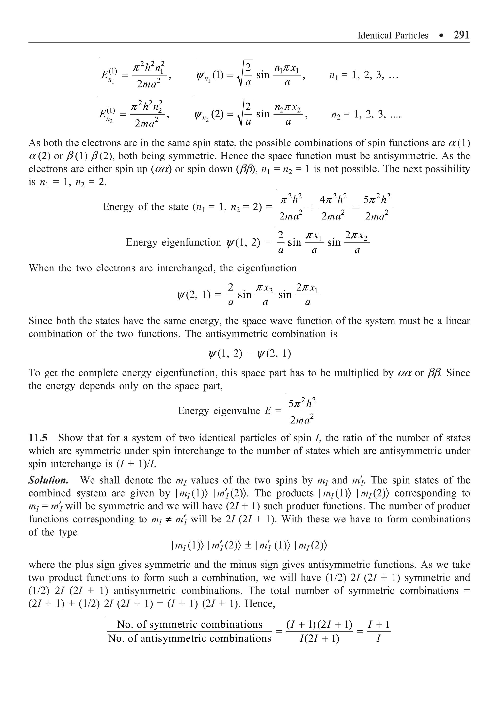 Identical Particles ∑ 291
1
2 2 2
(1) 1
2
,
2
n
n
E
ma
=

p
1
1 1
2
(1) sin ,
n
n x
a a
=
p
y n1 = 1, 2, 3, º
2
2 2 2
(1) 2
2
,
2
n
n
E
ma
=

p
2
2 2
2
(2) sin ,
n
n x
a a
=
p
y n2 = 1, 2, 3, ....
As both the electrons are in the same spin state, the possible combinations of spin functions are a (1)
a (2) or b (1) b (2), both being symmetric. Hence the space function must be antisymmetric. As the
electrons are either spin up (aa) or spin down (bb), n1 = n2 = 1 is not possible. The next possibility
is n1 = 1, n2 = 2.
Energy of the state (n1 = 1, n2 = 2) =
2 2 2 2 2 2
2 2 2
4 5
2 2 2
ma ma ma
+ =
  
p p p
Energy eigenfunction y (1, 2) = 1 2
2
2
sin sin
x x
a a a
p p
When the two electrons are interchanged, the eigenfunction
y (2, 1) = 2 1
2
2
sin sin
x x
a a a
p p
Since both the states have the same energy, the space wave function of the system must be a linear
combination of the two functions. The antisymmetric combination is
y (1, 2) – y (2, 1)
To get the complete energy eigenfunction, this space part has to be multiplied by aa or bb. Since
the energy depends only on the space part,
Energy eigenvalue E =
2 2
2
5
2ma

p
11.5 Show that for a system of two identical particles of spin I, the ratio of the number of states
which are symmetric under spin interchange to the number of states which are antisymmetric under
spin interchange is (I + 1)/I.
Solution. We shall denote the mI values of the two spins by mI and m¢I. The spin states of the
combined system are given by | mI (1)Ò | m¢I (2)Ò. The products | mI (1)Ò | mI (2)Ò corresponding to
mI = m¢I will be symmetric and we will have (2I + 1) such product functions. The number of product
functions corresponding to mI π m¢I will be 2I (2I + 1). With these we have to form combinations
of the type
| mI (1)Ò | m¢I (2)Ò ± | m¢I (1)Ò | mI (2)Ò
where the plus sign gives symmetric and the minus sign gives antisymmetric functions. As we take
two product functions to form such a combination, we will have (1/2) 2I (2I + 1) symmetric and
(1/2) 2I (2I + 1) antisymmetric combinations. The total number of symmetric combinations =
(2I + 1) + (1/2) 2I (2I + 1) = (I + 1) (2I + 1). Hence,
No. of symmetric combinations ( 1) (2 1) 1
No. of antisymmetric combinations (2 1)
I I I
I I I
+ + +
= =
+
 
