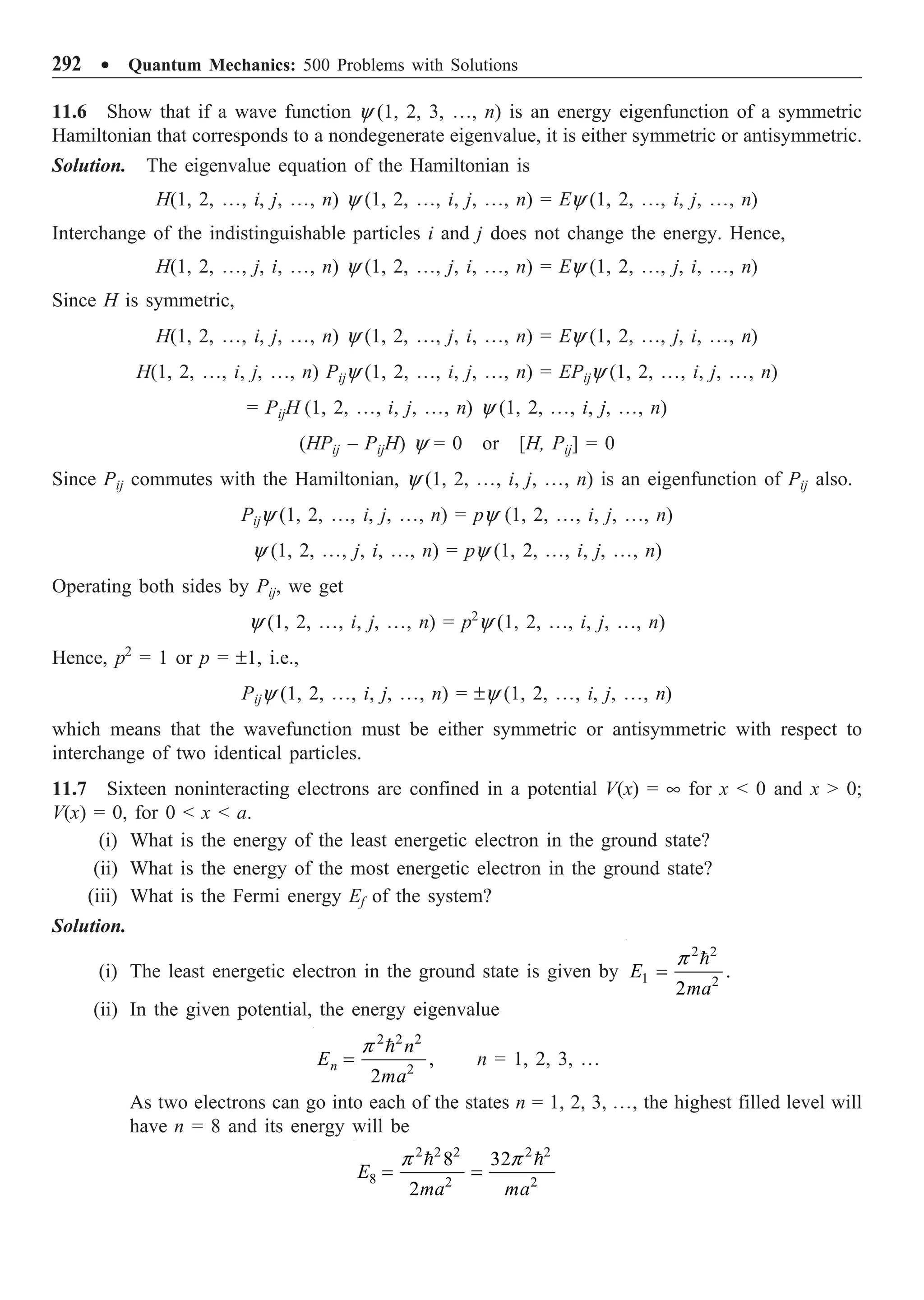 292 ∑ Quantum Mechanics: 500 Problems with Solutions
11.6 Show that if a wave function y (1, 2, 3, º, n) is an energy eigenfunction of a symmetric
Hamiltonian that corresponds to a nondegenerate eigenvalue, it is either symmetric or antisymmetric.
Solution. The eigenvalue equation of the Hamiltonian is
H(1, 2, º, i, j, º, n) y (1, 2, º, i, j, º, n) = Ey (1, 2, º, i, j, º, n)
Interchange of the indistinguishable particles i and j does not change the energy. Hence,
H(1, 2, º, j, i, º, n) y (1, 2, º, j, i, º, n) = Ey (1, 2, º, j, i, º, n)
Since H is symmetric,
H(1, 2, º, i, j, º, n) y (1, 2, º, j, i, º, n) = Ey (1, 2, º, j, i, º, n)
H(1, 2, º, i, j, º, n) Pijy (1, 2, º, i, j, º, n) = EPijy (1, 2, º, i, j, º, n)
= PijH (1, 2, º, i, j, º, n) y (1, 2, º, i, j, º, n)
(HPij – PijH) y = 0 or [H, Pij] = 0
Since Pij commutes with the Hamiltonian, y (1, 2, º, i, j, º, n) is an eigenfunction of Pij also.
Pijy (1, 2, º, i, j, º, n) = py (1, 2, º, i, j, º, n)
y (1, 2, º, j, i, º, n) = py (1, 2, º, i, j, º, n)
Operating both sides by Pij, we get
y (1, 2, º, i, j, º, n) = p2
y (1, 2, º, i, j, º, n)
Hence, p2
= 1 or p = ±1, i.e.,
Pijy (1, 2, º, i, j, º, n) = ±y (1, 2, º, i, j, º, n)
which means that the wavefunction must be either symmetric or antisymmetric with respect to
interchange of two identical particles.
11.7 Sixteen noninteracting electrons are confined in a potential V(x) = • for x  0 and x  0;
V(x) = 0, for 0  x  a.
(i) What is the energy of the least energetic electron in the ground state?
(ii) What is the energy of the most energetic electron in the ground state?
(iii) What is the Fermi energy Ef of the system?
Solution.
(i) The least energetic electron in the ground state is given by
2 2
1 2
.
2
E
ma
=

p
(ii) In the given potential, the energy eigenvalue
2 2 2
2
,
2
n
n
E
ma
=

p
n = 1, 2, 3, º
As two electrons can go into each of the states n = 1, 2, 3, º, the highest filled level will
have n = 8 and its energy will be
2 2 2 2 2
8 2 2
8 32
2
E
ma ma
= =
 
p p
 