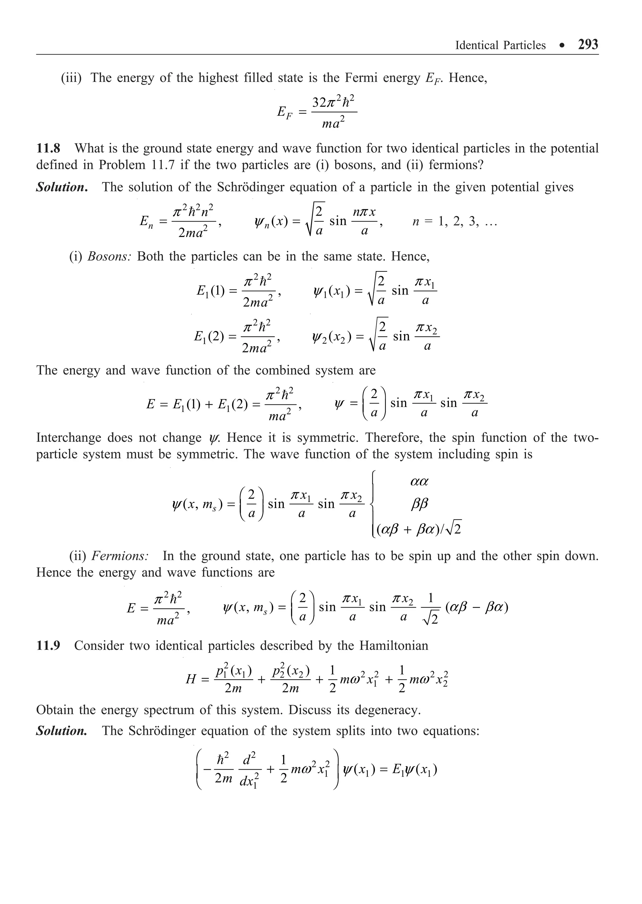 Identical Particles ∑ 293
(iii) The energy of the highest filled state is the Fermi energy EF. Hence,
2 2
2
32
F
E
ma
=

p
11.8 What is the ground state energy and wave function for two identical particles in the potential
defined in Problem 11.7 if the two particles are (i) bosons, and (ii) fermions?
Solution. The solution of the Schrödinger equation of a particle in the given potential gives
2 2 2
2
,
2
n
n
E
ma
=

p 2
( ) sin ,
n
n x
x
a a
=
p
y n = 1, 2, 3, º
(i) Bosons: Both the particles can be in the same state. Hence,
2 2
1 2
(1) ,
2
E
ma
=

p 1
1 1
2
( ) sin
x
x
a a
=
p
y
2 2
1 2
(2) ,
2
E
ma
=

p 2
2 2
2
( ) sin
x
x
a a
=
p
y
The energy and wave function of the combined system are
2 2
1 1 2
(1) (2) ,
E E E
ma
= + =

p 1 2
2
sin sin
x x
a a a
Ê ˆ
= Á ˜
Ë ¯
p p
y
Interchange does not change y. Hence it is symmetric. Therefore, the spin function of the two-
particle system must be symmetric. The wave function of the system including spin is
1 2
2
( , ) sin sin
( )/ 2
s
x x
x m
a a a
Ï
Ô
Ê ˆ Ô
= Ì
Á ˜
Ë ¯ Ô
+
Ô
Ó
aa
p p
y bb
ab ba
(ii) Fermions: In the ground state, one particle has to be spin up and the other spin down.
Hence the energy and wave functions are
2 2
2
,
E
ma
=

p 1 2
2 1
( , ) sin sin ( )
2
s
x x
x m
a a a
Ê ˆ
= -
Á ˜
Ë ¯
p p
y ab ba
11.9 Consider two identical particles described by the Hamiltonian
2 2
2 2 2 2
1 1 2 2
1 2
( ) ( ) 1 1
2 2 2 2
p x p x
H m x m x
m m
= + + +
w w
Obtain the energy spectrum of this system. Discuss its degeneracy.
Solution. The Schrödinger equation of the system splits into two equations:
2 2
2 2
1 1 1 1
2
1
1
( ) ( )
2 2
d
m x x E x
m dx
Ê ˆ
- + =
Á ˜
Ë ¯

w y y
 