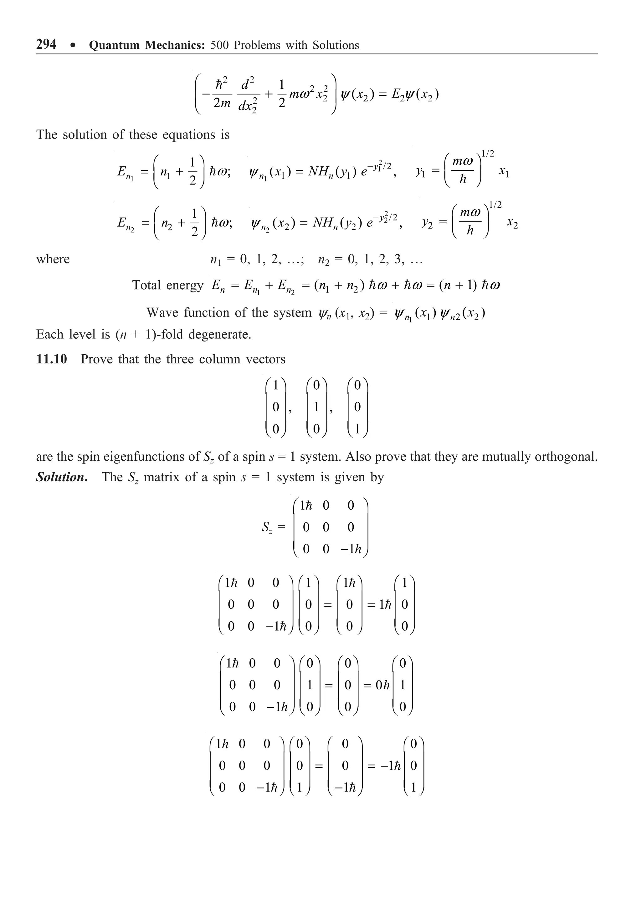 294 ∑ Quantum Mechanics: 500 Problems with Solutions
2 2
2 2
2 2 2 2
2
2
1
( ) ( )
2 2
d
m x x E x
m dx
Ê ˆ
- + =
Á ˜
Ë ¯

w y y
The solution of these equations is
1 1
1
;
2
n
E n
Ê ˆ
= +
Á ˜
Ë ¯
w
2
1
1
/2
1 1
( ) ( ) ,
y
n n
x NH y e-
=
y
1/2
1 1
m
y x
Ê ˆ
= Á ˜
Ë ¯

w
2 2
1
;
2
n
E n
Ê ˆ
= +
Á ˜
Ë ¯
w
2
2
2
/2
2 2
( ) ( ) ,
y
n n
x NH y e-
=
y
1/2
2 2
m
y x
Ê ˆ
= Á ˜
Ë ¯

w
where n1 = 0, 1, 2, º; n2 = 0, 1, 2, 3, º
Total energy 1 2 1 2
( ) ( 1)
n n n
E E E n n n
= + = + + = +
  
w w w
Wave function of the system yn (x1, x2) = 1 1 2 2
( ) ( )
n n
x x
y y
Each level is (n + 1)-fold degenerate.
11.10 Prove that the three column vectors
1 0 0
0 , 1 , 0
0 0 1
Ê ˆ Ê ˆ Ê ˆ
Á ˜ Á ˜ Á ˜
Á ˜ Á ˜ Á ˜
Á ˜ Á ˜ Á ˜
Ë ¯ Ë ¯ Ë ¯
are the spin eigenfunctions of Sz of a spin s = 1 system. Also prove that they are mutually orthogonal.
Solution. The Sz matrix of a spin s = 1 system is given by
Sz =
1 0 0
0 0 0
0 0 1
Ê ˆ
Á ˜
Á ˜
Á ˜
-
Ë ¯


1 0 0 1 1 1
0 0 0 0 0 1 0
0 0 1 0 0 0
Ê ˆ Ê ˆ Ê ˆ Ê ˆ
Á ˜ Á ˜ Á ˜ Á ˜
= =
Á ˜ Á ˜ Á ˜ Á ˜
Á ˜ Á ˜ Á ˜ Á ˜
-
Ë ¯ Ë ¯ Ë ¯ Ë ¯
 


1 0 0 0 0 0
0 0 0 1 0 0 1
0 0 1 0 0 0
Ê ˆ Ê ˆ Ê ˆ Ê ˆ
Á ˜ Á ˜ Á ˜ Á ˜
= =
Á ˜ Á ˜ Á ˜ Á ˜
Á ˜ Á ˜ Á ˜ Á ˜
-
Ë ¯ Ë ¯ Ë ¯ Ë ¯



1 0 0 0 0 0
0 0 0 0 0 1 0
0 0 1 1 1 1
Ê ˆ Ê ˆ Ê ˆ Ê ˆ
Á ˜ Á ˜ Á ˜ Á ˜
= = -
Á ˜ Á ˜ Á ˜ Á ˜
Á ˜ Á ˜ Á ˜ Á ˜
- -
Ë ¯ Ë ¯ Ë ¯ Ë ¯


 
 