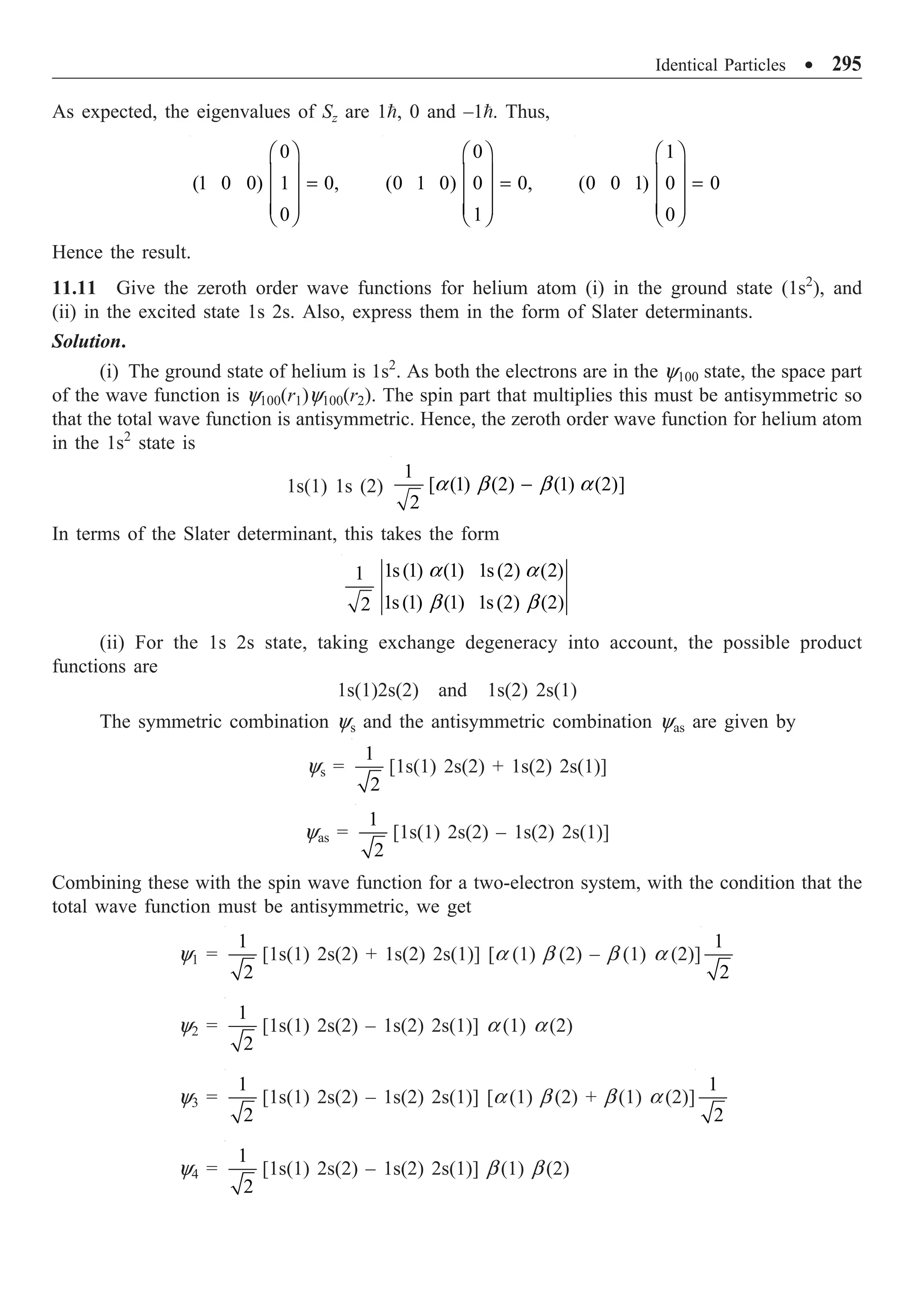 Identical Particles ∑ 295
As expected, the eigenvalues of Sz are 1, 0 and –1. Thus,
0
(1 0 0) 1 0,
0
Ê ˆ
Á ˜ =
Á ˜
Á ˜
Ë ¯
0
(0 1 0) 0 0,
1
Ê ˆ
Á ˜ =
Á ˜
Á ˜
Ë ¯
1
(0 0 1) 0 0
0
Ê ˆ
Á ˜ =
Á ˜
Á ˜
Ë ¯
Hence the result.
11.11 Give the zeroth order wave functions for helium atom (i) in the ground state (1s2
), and
(ii) in the excited state 1s 2s. Also, express them in the form of Slater determinants.
Solution.
(i) The ground state of helium is 1s2
. As both the electrons are in the y100 state, the space part
of the wave function is y100(r1)y100(r2). The spin part that multiplies this must be antisymmetric so
that the total wave function is antisymmetric. Hence, the zeroth order wave function for helium atom
in the 1s2
state is
1s(1) 1s (2)
1
[ (1) (2) (1) (2)]
2
-
a b b a
In terms of the Slater determinant, this takes the form
1s(1) (1) 1s(2) (2)
1
1s(1) (1) 1s(2) (2)
2
a a
b b
(ii) For the 1s 2s state, taking exchange degeneracy into account, the possible product
functions are
1s(1)2s(2) and 1s(2) 2s(1)
The symmetric combination ys and the antisymmetric combination yas are given by
ys =
1
2
[1s(1) 2s(2) + 1s(2) 2s(1)]
yas =
1
2
[1s(1) 2s(2) – 1s(2) 2s(1)]
Combining these with the spin wave function for a two-electron system, with the condition that the
total wave function must be antisymmetric, we get
y1 =
1
2
[1s(1) 2s(2) + 1s(2) 2s(1)] [a (1) b (2) – b (1) a (2)]
1
2
y2 =
1
2
[1s(1) 2s(2) – 1s(2) 2s(1)] a (1) a (2)
y3 =
1
2
[1s(1) 2s(2) – 1s(2) 2s(1)] [a (1) b (2) + b (1) a (2)]
1
2
y4 =
1
2
[1s(1) 2s(2) – 1s(2) 2s(1)] b (1) b (2)
 