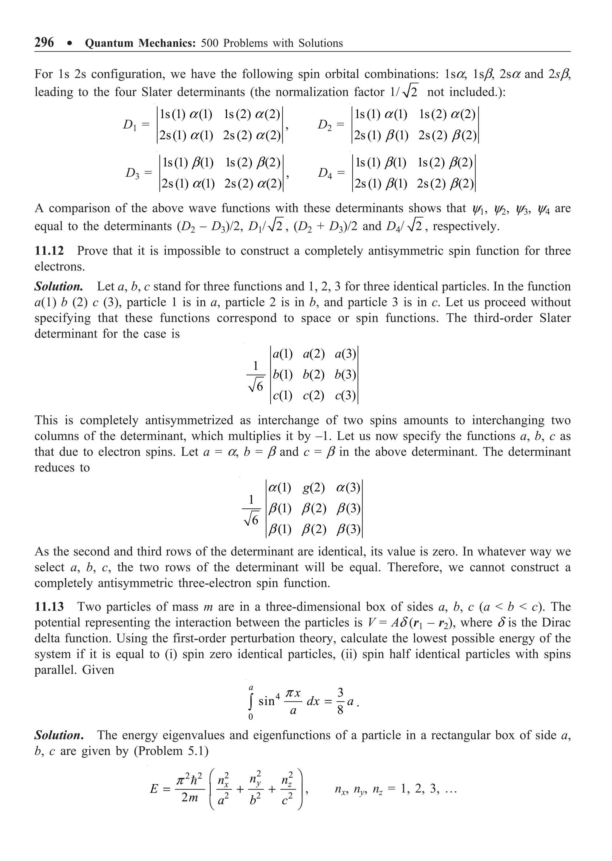 296 ∑ Quantum Mechanics: 500 Problems with Solutions
For 1s 2s configuration, we have the following spin orbital combinations: 1sa, 1sb, 2sa and 2sb,
leading to the four Slater determinants (the normalization factor 1/ 2 not included.):
D1 =
1s(1) (1) 1s(2) (2)
,
2s(1) (1) 2s(2) (2)
a a
a a
D2 =
1s(1) (1) 1s(2) (2)
2s(1) (1) 2s(2) (2)
a a
b b
D3 =
1s(1) (1) 1s(2) (2)
,
2s(1) (1) 2s(2) (2)
b b
a a
D4 =
1s(1) (1) 1s(2) (2)
2s(1) (1) 2s(2) (2)
b b
b b
A comparison of the above wave functions with these determinants shows that y1, y2, y3, y4 are
equal to the determinants (D2 – D3)/2, D1/ 2 , (D2 + D3)/2 and D4/ 2 , respectively.
11.12 Prove that it is impossible to construct a completely antisymmetric spin function for three
electrons.
Solution. Let a, b, c stand for three functions and 1, 2, 3 for three identical particles. In the function
a(1) b (2) c (3), particle 1 is in a, particle 2 is in b, and particle 3 is in c. Let us proceed without
specifying that these functions correspond to space or spin functions. The third-order Slater
determinant for the case is
(1) (2) (3)
1
(1) (2) (3)
6
(1) (2) (3)
a a a
b b b
c c c
This is completely antisymmetrized as interchange of two spins amounts to interchanging two
columns of the determinant, which multiplies it by –1. Let us now specify the functions a, b, c as
that due to electron spins. Let a = a, b = b and c = b in the above determinant. The determinant
reduces to
(1) (2) (3)
1
(1) (2) (3)
6
(1) (2) (3)
g
a a
b b b
b b b
As the second and third rows of the determinant are identical, its value is zero. In whatever way we
select a, b, c, the two rows of the determinant will be equal. Therefore, we cannot construct a
completely antisymmetric three-electron spin function.
11.13 Two particles of mass m are in a three-dimensional box of sides a, b, c (a  b  c). The
potential representing the interaction between the particles is V = Ad (r1 – r2), where d is the Dirac
delta function. Using the first-order perturbation theory, calculate the lowest possible energy of the
system if it is equal to (i) spin zero identical particles, (ii) spin half identical particles with spins
parallel. Given
4
0
3
sin
8
a
x
dx a
a
=
Ú
p
.
Solution. The energy eigenvalues and eigenfunctions of a particle in a rectangular box of side a,
b, c are given by (Problem 5.1)
2 2
2
2 2
2 2 2
2
y z
x
n n
n
E
m a b c
Ê ˆ
= + +
Á ˜
Ë ¯

p
, nx, ny, nz = 1, 2, 3, º
 