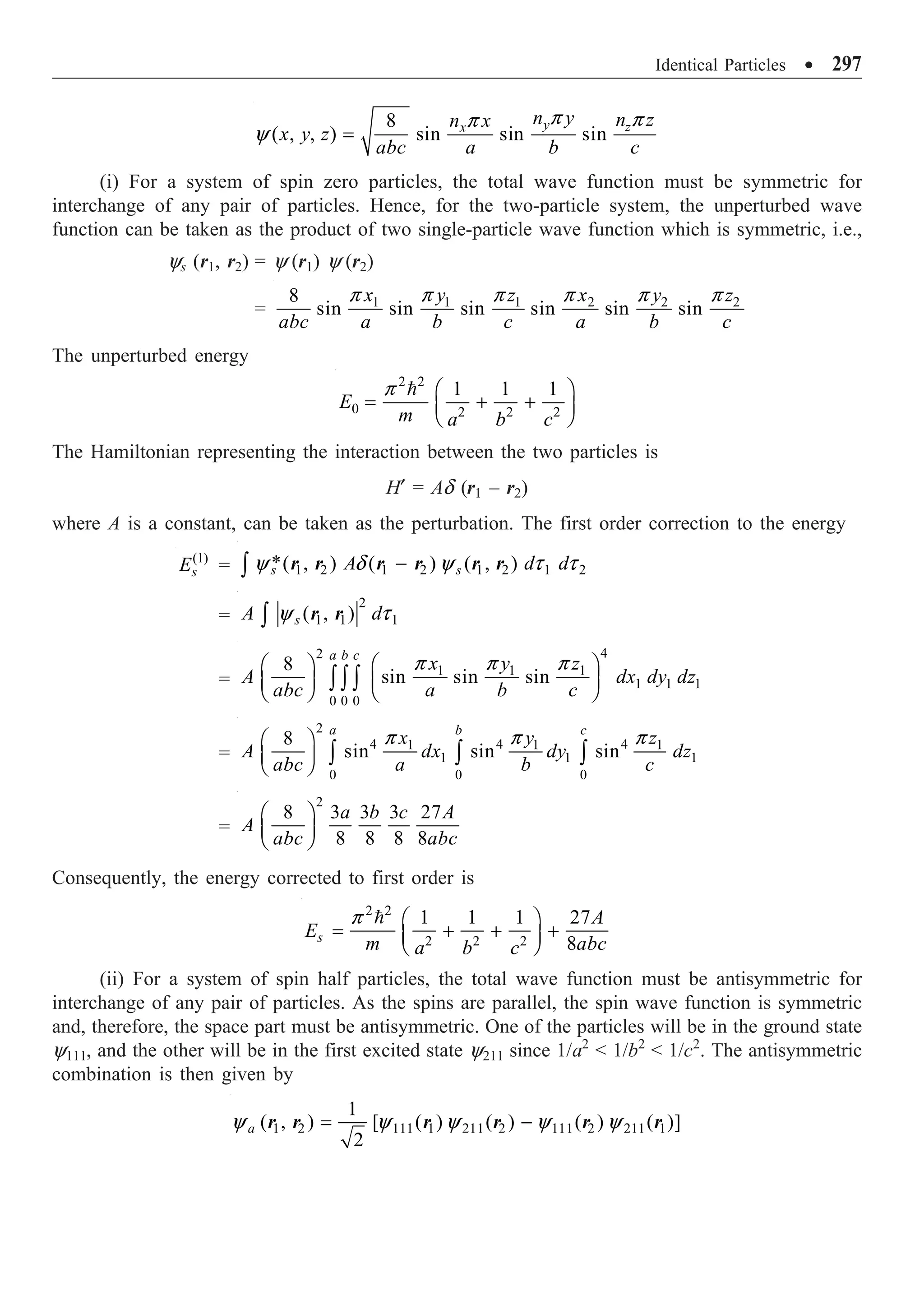 Identical Particles ∑ 297
8
( , , ) sin sin sin
y z
x
n y n z
n x
x y z
abc a b c
=
p p
p
y
(i) For a system of spin zero particles, the total wave function must be symmetric for
interchange of any pair of particles. Hence, for the two-particle system, the unperturbed wave
function can be taken as the product of two single-particle wave function which is symmetric, i.e.,
ys (r1, r2) = y (r1) y (r2)
= 1 1 1 2 2 2
8
sin sin sin sin sin sin
x y z x y z
abc a b c a b c
p p p p p p
The unperturbed energy
2 2
0 2 2 2
1 1 1
E
m a b c
Ê ˆ
= + +
Á ˜
Ë ¯

p
The Hamiltonian representing the interaction between the two particles is
H¢ = Ad (r1 – r2)
where A is a constant, can be taken as the perturbation. The first order correction to the energy
(1)
s
E = 1 2 1 2 1 2 1 2
*( , ) ( ) ( , )
s s
A d d
-
Ú y d y t t
r r r r r r
=
2
1 1 1
( , )
s
A d
Ú y t
r r
=
4
2
1 1 1
1 1 1
0 0 0
8
sin sin sin
a b c
x y z
A dx dy dz
abc a b c
Ê ˆ
Ê ˆ
Á ˜ Á ˜
Ë ¯ Ë ¯
Ú Ú Ú
p p p
=
2
4 4 4
1 1 1
1 1 1
0 0 0
8
sin sin sin
a b c
x y z
A dx dy dz
abc a b c
Ê ˆ
Á ˜
Ë ¯ Ú Ú Ú
p p p
=
2
8 3 3 3 27
8 8 8 8
a b c A
A
abc abc
Ê ˆ
Á ˜
Ë ¯
Consequently, the energy corrected to first order is
2 2
2 2 2
1 1 1 27
8
s
A
E
m abc
a b c
Ê ˆ
= + + +
Á ˜
Ë ¯

p
(ii) For a system of spin half particles, the total wave function must be antisymmetric for
interchange of any pair of particles. As the spins are parallel, the spin wave function is symmetric
and, therefore, the space part must be antisymmetric. One of the particles will be in the ground state
y111, and the other will be in the first excited state y211 since 1/a2
 1/b2
 1/c2
. The antisymmetric
combination is then given by
1 2 111 1 211 2 111 2 211 1
1
( , ) [ ( ) ( ) ( ) ( )]
2
a = -
y y y y y
r r r r r r
 