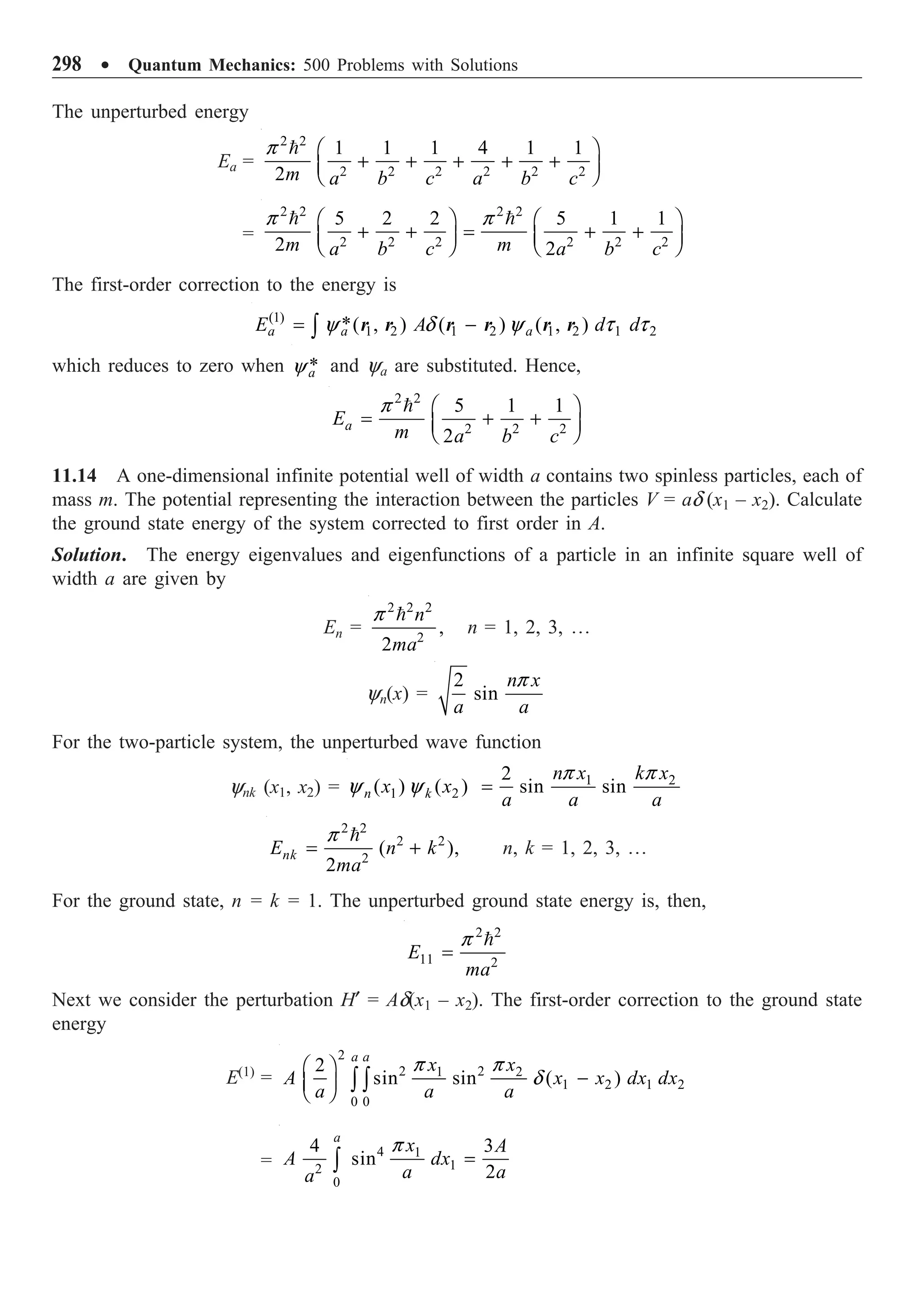 298 ∑ Quantum Mechanics: 500 Problems with Solutions
The unperturbed energy
Ea =
2 2
2 2 2 2 2 2
1 1 1 4 1 1
2m a b c a b c
Ê ˆ
+ + + + +
Á ˜
Ë ¯

p
=
2 2 2 2
2 2 2 2 2 2
5 2 2 5 1 1
2 2
m m
a b c a b c
Ê ˆ Ê ˆ
+ + = + +
Á ˜ Á ˜
Ë ¯ Ë ¯
 
p p
The first-order correction to the energy is
(1)
1 2 1 2 1 2 1 2
*( , ) ( ) ( , )
a a a
E A d d
= -
Ú y d y t t
r r r r r r
which reduces to zero when *
a
y and ya are substituted. Hence,
2 2
2 2 2
5 1 1
2
a
E
m a b c
Ê ˆ
= + +
Á ˜
Ë ¯

p
11.14 A one-dimensional infinite potential well of width a contains two spinless particles, each of
mass m. The potential representing the interaction between the particles V = ad (x1 – x2). Calculate
the ground state energy of the system corrected to first order in A.
Solution. The energy eigenvalues and eigenfunctions of a particle in an infinite square well of
width a are given by
En =
2 2 2
2
,
2
n
ma

p
n = 1, 2, 3, º
yn(x) =
2
sin
n x
a a
p
For the two-particle system, the unperturbed wave function
ynk (x1, x2) = 1 2
1 2
2
( ) ( ) sin sin
n k
n x k x
x x
a a a
=
p p
y y
2 2
2 2
2
( ),
2
nk
E n k
ma
= +

p
n, k = 1, 2, 3, º
For the ground state, n = k = 1. The unperturbed ground state energy is, then,
2 2
11 2
E
ma
=

p
Next we consider the perturbation H¢ = Ad(x1 – x2). The first-order correction to the ground state
energy
E(1)
=
2
2 2
1 2
1 2 1 2
0 0
2
sin sin ( )
a a
x x
A x x dx dx
a a a
Ê ˆ
-
Á ˜
Ë ¯ Ú Ú
p p
d
=
4 1
1
2
0
4 3
sin
2
a
x A
A dx
a a
a
=
Ú
p
 