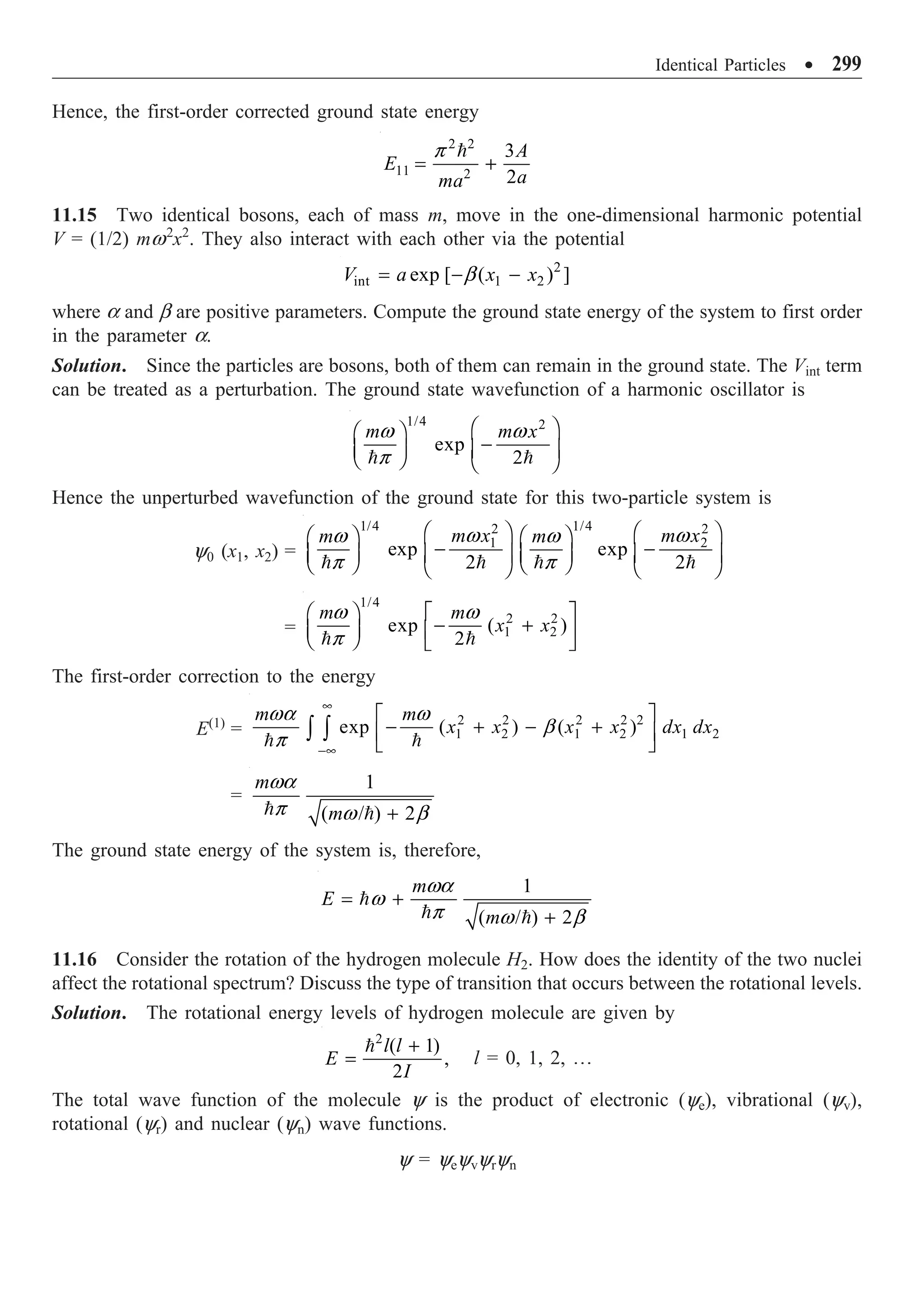 Identical Particles ∑ 299
Hence, the first-order corrected ground state energy
2 2
11 2
3
2
A
E
a
ma
= +

p
11.15 Two identical bosons, each of mass m, move in the one-dimensional harmonic potential
V = (1/2) mw2
x2
. They also interact with each other via the potential
2
int 1 2
exp [ ( ) ]
V a x x
= - -
b
where a and b are positive parameters. Compute the ground state energy of the system to first order
in the parameter a.
Solution. Since the particles are bosons, both of them can remain in the ground state. The Vint term
can be treated as a perturbation. The ground state wavefunction of a harmonic oscillator is
1/4 2
exp
2
m m x
Ê ˆ
Ê ˆ
-
Á ˜ Á ˜
Ë ¯ Ë ¯
 
w w
p
Hence the unperturbed wavefunction of the ground state for this two-particle system is
y0 (x1, x2) =
1/4 1/4
2 2
1 2
exp exp
2 2
m x m x
m m
Ê ˆ Ê ˆ
Ê ˆ Ê ˆ
- -
Á ˜ Á ˜
Á ˜ Á ˜
Ë ¯ Ë ¯
Ë ¯ Ë ¯
   
w w
w w
p p
=
1/4
2 2
1 2
exp ( )
2
m m
x x
Ê ˆ È ˘
- +
Á ˜ Í ˙
Ë ¯ Î ˚
 
w w
p
The first-order correction to the energy
E(1)
=
2 2 2 2 2
1 2 1 2 1 2
exp ( ) ( )
m m
x x x x dx dx
•
-•
È ˘
- + - +
Í ˙
Î ˚
Ú Ú
 
wa w
b
p
=
1
( / ) 2
m
m +
 
wa
p w b
The ground state energy of the system is, therefore,
1
( / ) 2
m
E
m
= +
+

 
wa
w
p w b
11.16 Consider the rotation of the hydrogen molecule H2. How does the identity of the two nuclei
affect the rotational spectrum? Discuss the type of transition that occurs between the rotational levels.
Solution. The rotational energy levels of hydrogen molecule are given by
2
( 1)
,
2
l l
E
I
+
=

l = 0, 1, 2, º
The total wave function of the molecule y is the product of electronic (ye), vibrational (yv),
rotational (yr) and nuclear (yn) wave functions.
y = yeyvyryn
 