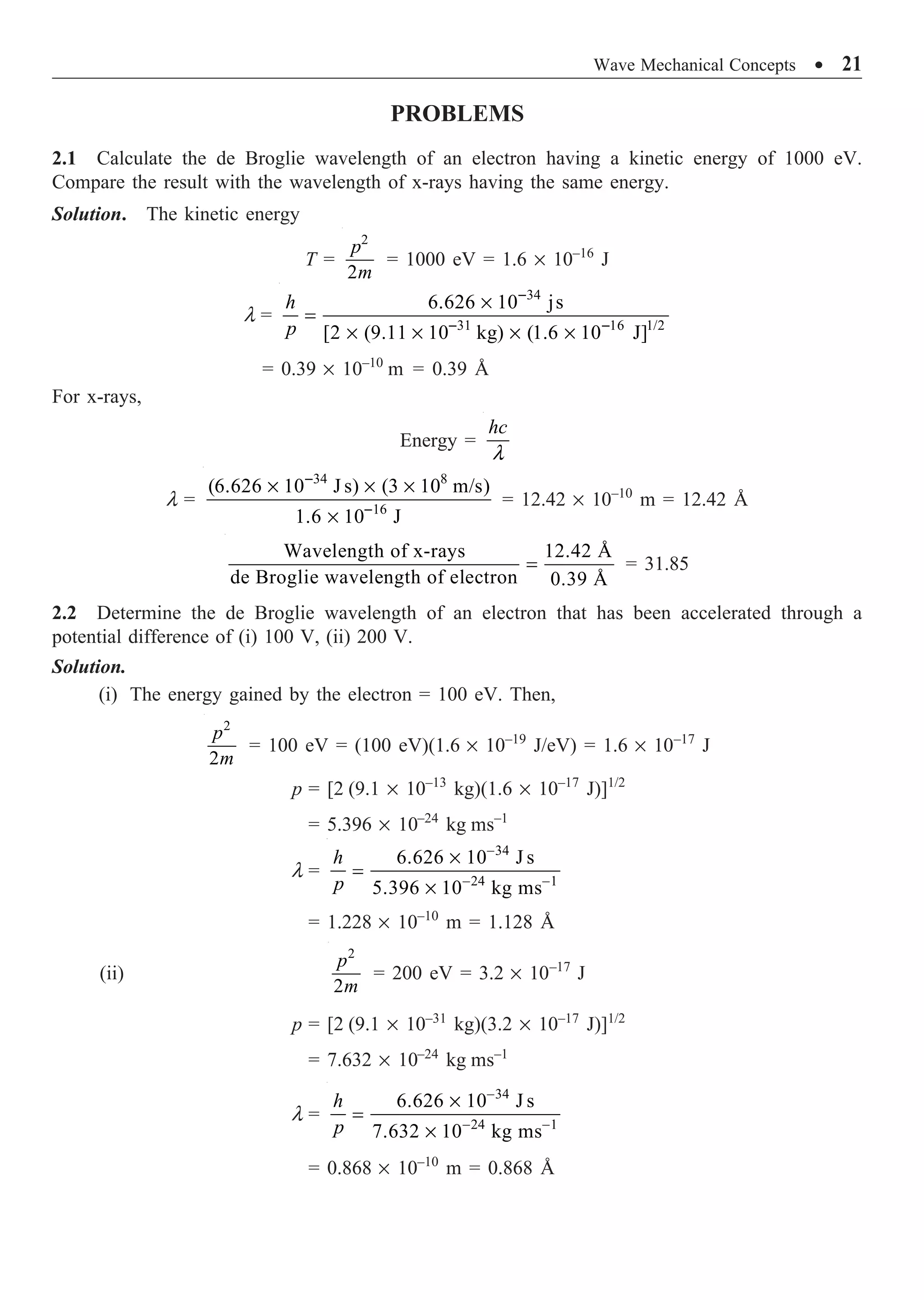 Wave Mechanical Concepts ∑ 21
PROBLEMS
2.1 Calculate the de Broglie wavelength of an electron having a kinetic energy of 1000 eV.
Compare the result with the wavelength of x-rays having the same energy.
Solution. The kinetic energy
T =
2
2
p
m
= 1000 eV = 1.6 ¥ 10–16
J
l =
34
31 16 1/2
6.626 10 js
[2 (9.11 10 kg) (1.6 10 J]
-
- -
¥
=
¥ ¥ ¥ ¥
h
p
= 0.39 ¥ 10–10
m = 0.39 Å
For x-rays,
Energy =
l
hc
l =
34 8
16
(6.626 10 J s) (3 10 m/s)
1.6 10 J
-
-
¥ ¥ ¥
¥
= 12.42 ¥ 10–10
m = 12.42 Å
Wavelength of x-rays 12.42 Å
de Broglie wavelength of electron 0.39 Å
= = 31.85
2.2 Determine the de Broglie wavelength of an electron that has been accelerated through a
potential difference of (i) 100 V, (ii) 200 V.
Solution.
(i) The energy gained by the electron = 100 eV. Then,
2
2
p
m
= 100 eV = (100 eV)(1.6 ¥ 10–19
J/eV) = 1.6 ¥ 10–17
J
p = [2 (9.1 ¥ 10–13
kg)(1.6 ¥ 10–17
J)]1/2
= 5.396 ¥ 10–24
kg ms–1
l =
34
24 1
6.626 10 J s
5.396 10 kg ms
-
- -
¥
=
¥
h
p
= 1.228 ¥ 10–10
m = 1.128 Å
(ii)
2
2
p
m
= 200 eV = 3.2 ¥ 10–17
J
p = [2 (9.1 ¥ 10–31
kg)(3.2 ¥ 10–17
J)]1/2
= 7.632 ¥ 10–24
kg ms–1
l =
34
24 1
6.626 10 J s
7.632 10 kg ms
-
- -
¥
=
¥
h
p
= 0.868 ¥ 10–10
m = 0.868 Å
 
