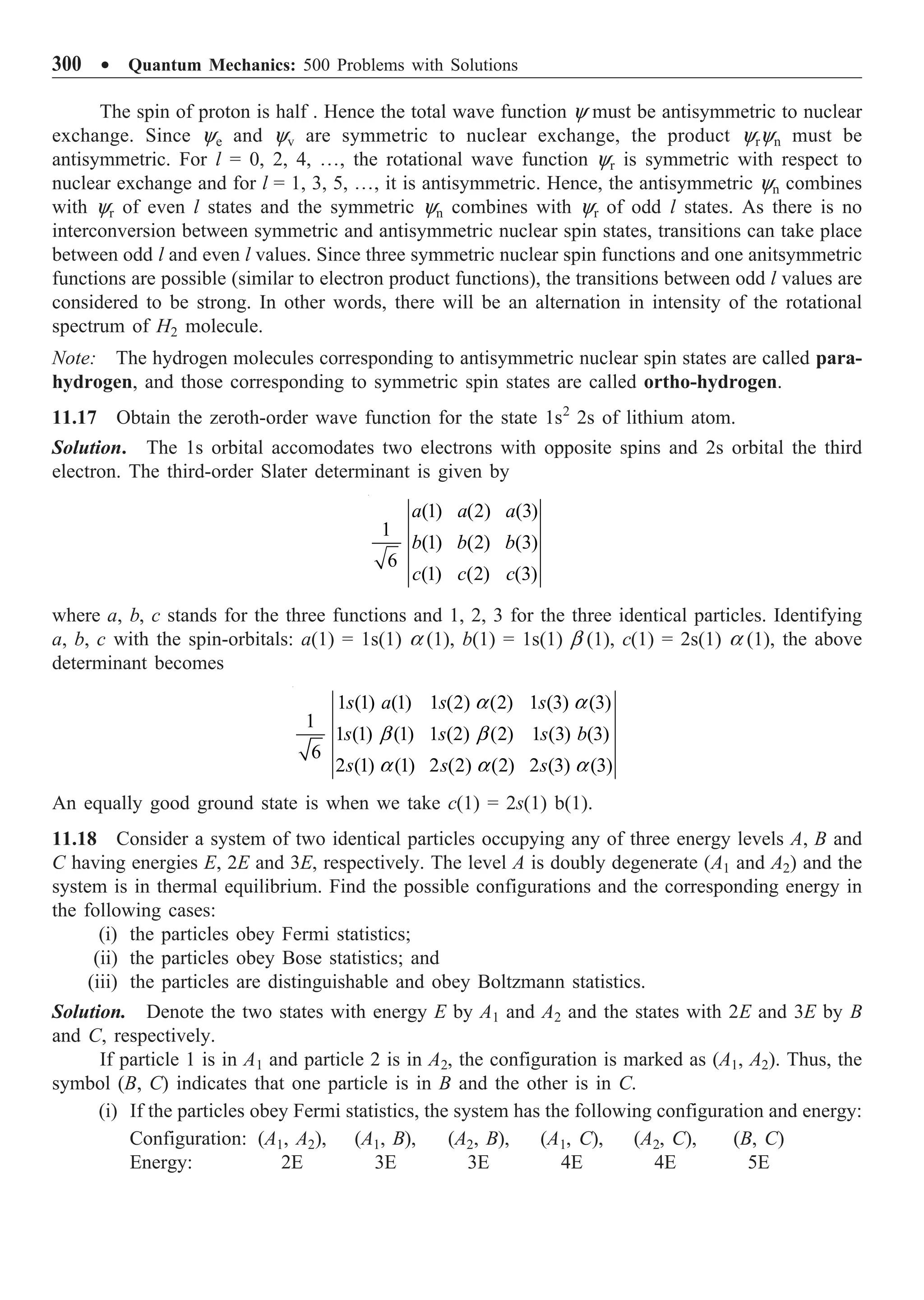300 ∑ Quantum Mechanics: 500 Problems with Solutions
The spin of proton is half . Hence the total wave function y must be antisymmetric to nuclear
exchange. Since ye and yv are symmetric to nuclear exchange, the product yryn must be
antisymmetric. For l = 0, 2, 4, º, the rotational wave function yr is symmetric with respect to
nuclear exchange and for l = 1, 3, 5, º, it is antisymmetric. Hence, the antisymmetric yn combines
with yr of even l states and the symmetric yn combines with yr of odd l states. As there is no
interconversion between symmetric and antisymmetric nuclear spin states, transitions can take place
between odd l and even l values. Since three symmetric nuclear spin functions and one anitsymmetric
functions are possible (similar to electron product functions), the transitions between odd l values are
considered to be strong. In other words, there will be an alternation in intensity of the rotational
spectrum of H2 molecule.
Note: The hydrogen molecules corresponding to antisymmetric nuclear spin states are called para-
hydrogen, and those corresponding to symmetric spin states are called ortho-hydrogen.
11.17 Obtain the zeroth-order wave function for the state 1s2
2s of lithium atom.
Solution. The 1s orbital accomodates two electrons with opposite spins and 2s orbital the third
electron. The third-order Slater determinant is given by
(1) (2) (3)
1
(1) (2) (3)
6
(1) (2) (3)
a a a
b b b
c c c
where a, b, c stands for the three functions and 1, 2, 3 for the three identical particles. Identifying
a, b, c with the spin-orbitals: a(1) = 1s(1) a (1), b(1) = 1s(1) b (1), c(1) = 2s(1) a (1), the above
determinant becomes
1 (1) (1) 1 (2) (2) 1 (3) (3)
1
1 (1) (1) 1 (2) (2) 1 (3) (3)
6
2 (1) (1) 2 (2) (2) 2 (3) (3)
s a s s
s s s b
s s s
a a
b b
a a a
An equally good ground state is when we take c(1) = 2s(1) b(1).
11.18 Consider a system of two identical particles occupying any of three energy levels A, B and
C having energies E, 2E and 3E, respectively. The level A is doubly degenerate (A1 and A2) and the
system is in thermal equilibrium. Find the possible configurations and the corresponding energy in
the following cases:
(i) the particles obey Fermi statistics;
(ii) the particles obey Bose statistics; and
(iii) the particles are distinguishable and obey Boltzmann statistics.
Solution. Denote the two states with energy E by A1 and A2 and the states with 2E and 3E by B
and C, respectively.
If particle 1 is in A1 and particle 2 is in A2, the configuration is marked as (A1, A2). Thus, the
symbol (B, C) indicates that one particle is in B and the other is in C.
(i) If the particles obey Fermi statistics, the system has the following configuration and energy:
Configuration: (A1, A2), (A1, B), (A2, B), (A1, C), (A2, C), (B, C)
Energy: 2E 3E 3E 4E 4E 5E
 