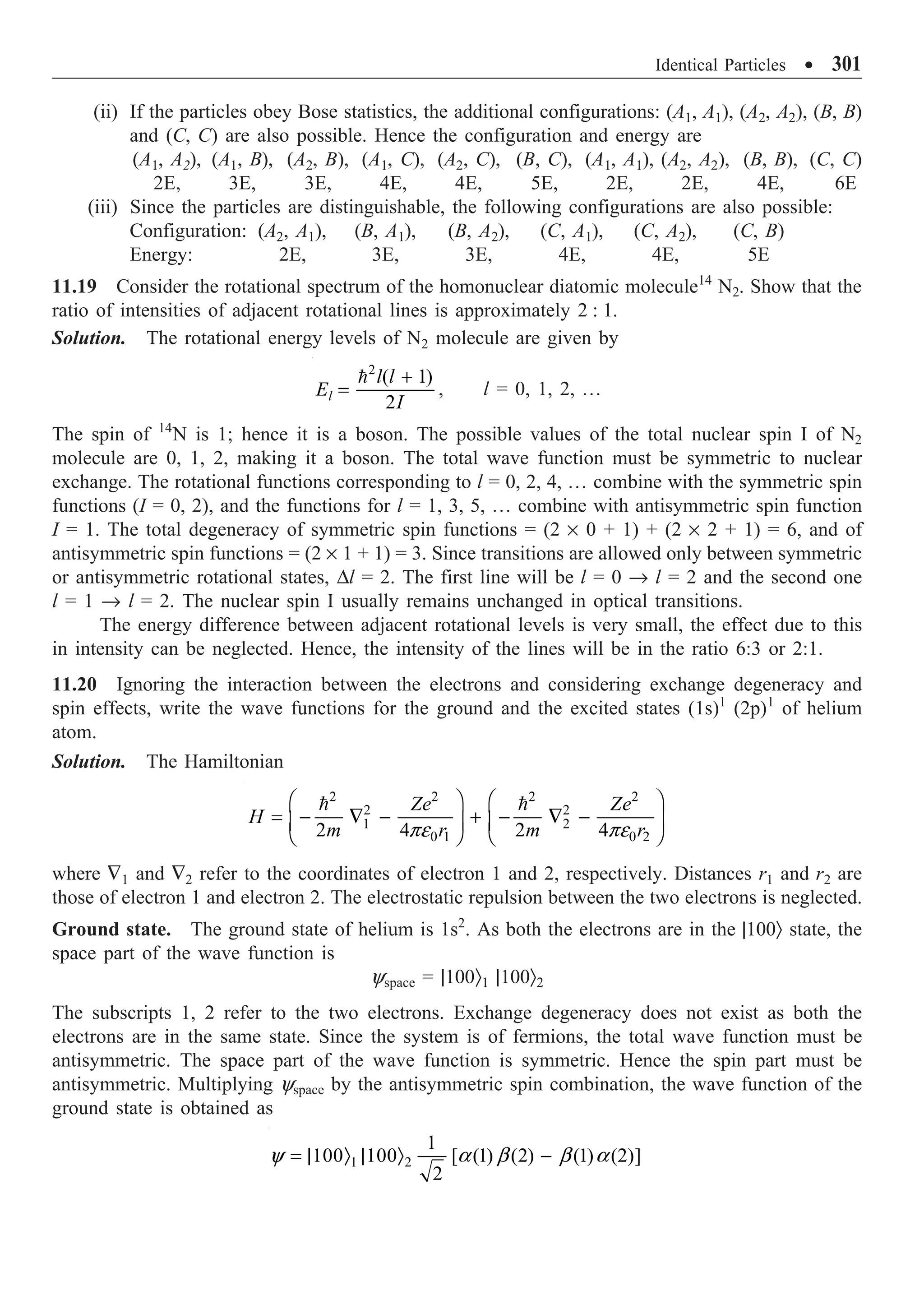 Identical Particles ∑ 301
(ii) If the particles obey Bose statistics, the additional configurations: (A1, A1), (A2, A2), (B, B)
and (C, C) are also possible. Hence the configuration and energy are
(A1, A2), (A1, B), (A2, B), (A1, C), (A2, C), (B, C), (A1, A1), (A2, A2), (B, B), (C, C)
2E, 3E, 3E, 4E, 4E, 5E, 2E, 2E, 4E, 6E
(iii) Since the particles are distinguishable, the following configurations are also possible:
Configuration: (A2, A1), (B, A1), (B, A2), (C, A1), (C, A2), (C, B)
Energy: 2E, 3E, 3E, 4E, 4E, 5E
11.19 Consider the rotational spectrum of the homonuclear diatomic molecule14
N2. Show that the
ratio of intensities of adjacent rotational lines is approximately 2 : 1.
Solution. The rotational energy levels of N2 molecule are given by
2
( 1)
2
l
l l
E
I
+
=

, l = 0, 1, 2, º
The spin of 14
N is 1; hence it is a boson. The possible values of the total nuclear spin I of N2
molecule are 0, 1, 2, making it a boson. The total wave function must be symmetric to nuclear
exchange. The rotational functions corresponding to l = 0, 2, 4, º combine with the symmetric spin
functions (I = 0, 2), and the functions for l = 1, 3, 5, º combine with antisymmetric spin function
I = 1. The total degeneracy of symmetric spin functions = (2 ¥ 0 + 1) + (2 ¥ 2 + 1) = 6, and of
antisymmetric spin functions = (2 ¥ 1 + 1) = 3. Since transitions are allowed only between symmetric
or antisymmetric rotational states, Dl = 2. The first line will be l = 0 Æ l = 2 and the second one
l = 1 Æ l = 2. The nuclear spin I usually remains unchanged in optical transitions.
The energy difference between adjacent rotational levels is very small, the effect due to this
in intensity can be neglected. Hence, the intensity of the lines will be in the ratio 6:3 or 2:1.
11.20 Ignoring the interaction between the electrons and considering exchange degeneracy and
spin effects, write the wave functions for the ground and the excited states (1s)1
(2p)1
of helium
atom.
Solution. The Hamiltonian
2 2 2 2
2 2
1 2
0 1 0 2
2 4 2 4
Ze Ze
H
m r m r
Ê ˆ Ê ˆ
= - — - + - — -
Á ˜ Á ˜
Ë ¯ Ë ¯
 
pe pe
where —1 and —2 refer to the coordinates of electron 1 and 2, respectively. Distances r1 and r2 are
those of electron 1 and electron 2. The electrostatic repulsion between the two electrons is neglected.
Ground state. The ground state of helium is 1s2
. As both the electrons are in the |100Ò state, the
space part of the wave function is
yspace = |100Ò1 |100Ò2
The subscripts 1, 2 refer to the two electrons. Exchange degeneracy does not exist as both the
electrons are in the same state. Since the system is of fermions, the total wave function must be
antisymmetric. The space part of the wave function is symmetric. Hence the spin part must be
antisymmetric. Multiplying yspace by the antisymmetric spin combination, the wave function of the
ground state is obtained as
1 2
1
100 100 [ (1) (2) (1) (2)]
2
= | Ò | Ò -
y a b b a
 