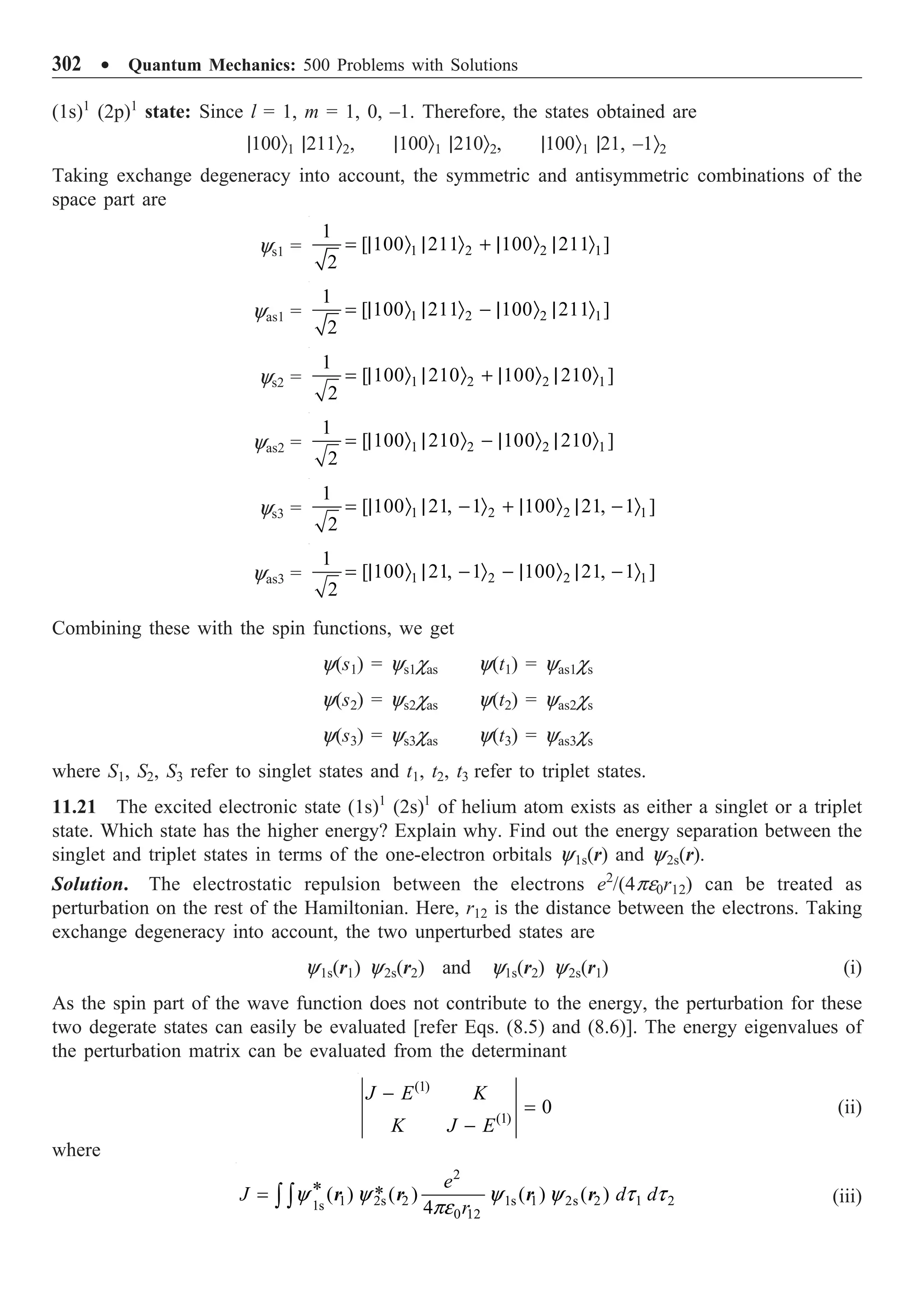 302 ∑ Quantum Mechanics: 500 Problems with Solutions
(1s)1
(2p)1
state: Since l = 1, m = 1, 0, –1. Therefore, the states obtained are
|100Ò1 |211Ò2, |100Ò1 |210Ò2, |100Ò1 |21, –1Ò2
Taking exchange degeneracy into account, the symmetric and antisymmetric combinations of the
space part are
ys1 = 1 2 2 1
1
[ 100 211 100 211 ]
2
= | Ò | Ò + | Ò | Ò
yas1 = 1 2 2 1
1
[ 100 211 100 211 ]
2
= | Ò | Ò - | Ò | Ò
ys2 = 1 2 2 1
1
[ 100 210 100 210 ]
2
= | Ò | Ò + | Ò | Ò
yas2 = 1 2 2 1
1
[ 100 210 100 210 ]
2
= | Ò | Ò - | Ò | Ò
ys3 = 1 2 2 1
1
[ 100 21, 1 100 21, 1 ]
2
= | Ò | - Ò + | Ò | - Ò
yas3 = 1 2 2 1
1
[ 100 21, 1 100 21, 1 ]
2
= | Ò | - Ò - | Ò | - Ò
Combining these with the spin functions, we get
y(s1) = ys1cas y(t1) = yas1cs
y(s2) = ys2cas y(t2) = yas2cs
y(s3) = ys3cas y(t3) = yas3cs
where S1, S2, S3 refer to singlet states and t1, t2, t3 refer to triplet states.
11.21 The excited electronic state (1s)1
(2s)1
of helium atom exists as either a singlet or a triplet
state. Which state has the higher energy? Explain why. Find out the energy separation between the
singlet and triplet states in terms of the one-electron orbitals y1s(r) and y2s(r).
Solution. The electrostatic repulsion between the electrons e2
/(4pe0r12) can be treated as
perturbation on the rest of the Hamiltonian. Here, r12 is the distance between the electrons. Taking
exchange degeneracy into account, the two unperturbed states are
y1s(r1) y2s(r2) and y1s(r2) y2s(r1) (i)
As the spin part of the wave function does not contribute to the energy, the perturbation for these
two degerate states can easily be evaluated [refer Eqs. (8.5) and (8.6)]. The energy eigenvalues of
the perturbation matrix can be evaluated from the determinant
(1)
(1)
0
J E K
K J E
-
=
-
(ii)
where
2
1 2s 2 1s 1 2s 2 1 2
1s
0 12
* *
( ) ( ) ( ) ( )
4
e
J d d
r
y y y y t t
pe
= Ú Ú r r r r (iii)
 