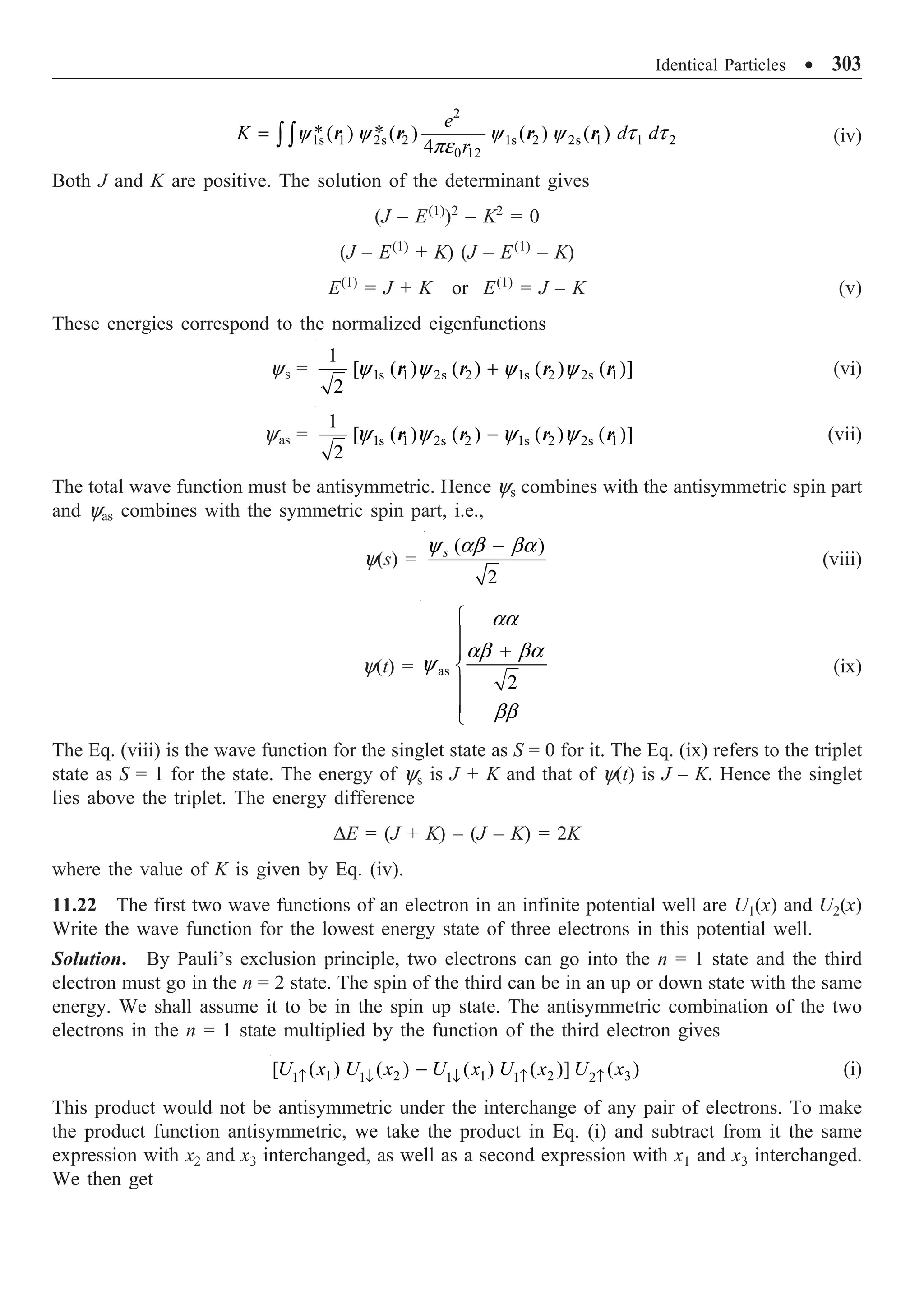 Identical Particles ∑ 303
2
1s 1 2s 2 1s 2 2s 1 1 2
0 12
* *
( ) ( ) ( ) ( )
4
e
K d d
r
= Ú Úy y y y t t
pe
r r r r (iv)
Both J and K are positive. The solution of the determinant gives
(J – E(1)
)2
– K2
= 0
(J – E(1)
+ K) (J – E(1)
– K)
E(1)
= J + K or E(1)
= J – K (v)
These energies correspond to the normalized eigenfunctions
ys = 1s 1 2s 2 1s 2 2s 1
1
[ ( ) ( ) ( ) ( )]
2
+
y y y y
r r r r (vi)
yas = 1s 1 2s 2 1s 2 2s 1
1
[ ( ) ( ) ( ) ( )]
2
-
y y y y
r r r r (vii)
The total wave function must be antisymmetric. Hence ys combines with the antisymmetric spin part
and yas combines with the symmetric spin part, i.e.,
y(s) =
( )
2
s -
y ab ba
(viii)
y(t) = as
2
Ï
Ô
+
Ô
Ì
Ô
Ô
Ó
aa
ab ba
y
bb
(ix)
The Eq. (viii) is the wave function for the singlet state as S = 0 for it. The Eq. (ix) refers to the triplet
state as S = 1 for the state. The energy of ys is J + K and that of y(t) is J – K. Hence the singlet
lies above the triplet. The energy difference
DE = (J + K) – (J – K) = 2K
where the value of K is given by Eq. (iv).
11.22 The first two wave functions of an electron in an infinite potential well are U1(x) and U2(x)
Write the wave function for the lowest energy state of three electrons in this potential well.
Solution. By Pauli’s exclusion principle, two electrons can go into the n = 1 state and the third
electron must go in the n = 2 state. The spin of the third can be in an up or down state with the same
energy. We shall assume it to be in the spin up state. The antisymmetric combination of the two
electrons in the n = 1 state multiplied by the function of the third electron gives
1 2 1 2 3
1 1
1 1 2
[ ( ) ( ) ( ) ( )] ( )
U x U x U x U x U x
Ø Ø
≠ ≠ ≠
- (i)
This product would not be antisymmetric under the interchange of any pair of electrons. To make
the product function antisymmetric, we take the product in Eq. (i) and subtract from it the same
expression with x2 and x3 interchanged, as well as a second expression with x1 and x3 interchanged.
We then get
 
