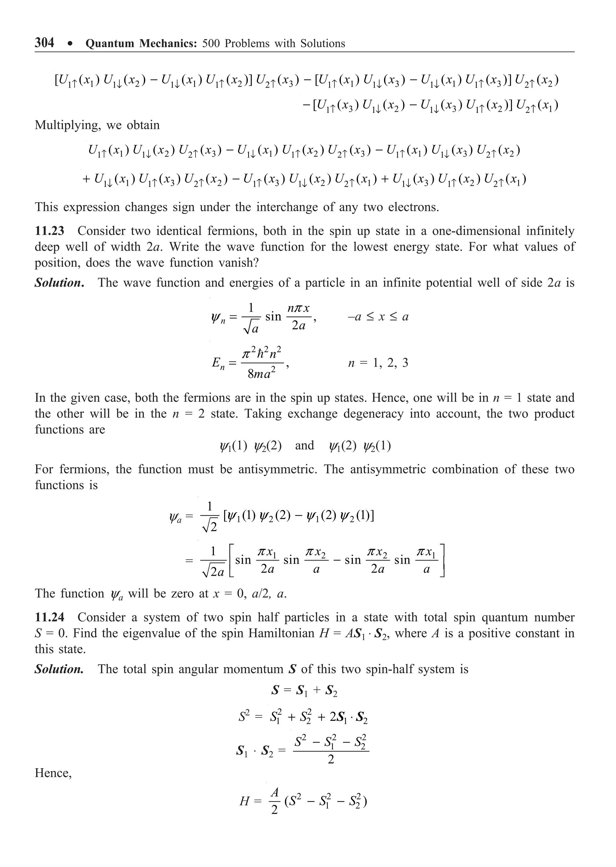 304 ∑ Quantum Mechanics: 500 Problems with Solutions
1 2 1 2 3 1 3 1 3 2
1 1 1 1
1 1 2 1 1 2
[ ( ) ( ) ( ) ( )] ( ) [ ( ) ( ) ( ) ( )] ( )
U x U x U x U x U x U x U x U x U x U x
Ø Ø Ø Ø
≠ ≠ ≠ ≠ ≠ ≠
- - -
3 2 3 2 1
1 1
1 1 2
[ ( ) ( ) ( ) ( )] ( )
U x U x U x U x U x
Ø Ø
≠ ≠ ≠
- -
Multiplying, we obtain
1 2 3 1 2 3 1 3 2
1 1 1
1 2 1 2 1 2
( ) ( ) ( ) ( ) ( ) ( ) ( ) ( ) ( )
U x U x U x U x U x U x U x U x U x
Ø Ø Ø
≠ ≠ ≠ ≠ ≠ ≠
- -
1 3 2 3 2 1 3 2 1
1 1 1
1 2 1 2 1 2
( ) ( ) ( ) ( ) ( ) ( ) ( ) ( ) ( )
U x U x U x U x U x U x U x U x U x
Ø Ø Ø
≠ ≠ ≠ ≠ ≠ ≠
+ - +
This expression changes sign under the interchange of any two electrons.
11.23 Consider two identical fermions, both in the spin up state in a one-dimensional infinitely
deep well of width 2a. Write the wave function for the lowest energy state. For what values of
position, does the wave function vanish?
Solution. The wave function and energies of a particle in an infinite potential well of side 2a is
1
sin ,
2
n
n x
a
a
=
p
y –a £ x £ a
2 2 2
2
,
8
n
n
E
ma
=

p
n = 1, 2, 3
In the given case, both the fermions are in the spin up states. Hence, one will be in n = 1 state and
the other will be in the n = 2 state. Taking exchange degeneracy into account, the two product
functions are
y1(1) y2(2) and y1(2) y2(1)
For fermions, the function must be antisymmetric. The antisymmetric combination of these two
functions is
ya = 1 2 1 2
1
[ (1) (2) (2) (1)]
2
-
y y y y
=
1 2 2 1
1
sin sin sin sin
2 2
2
x x x x
a a a a
a
È ˘
-
Í ˙
Î ˚
p p p p
The function ya will be zero at x = 0, a/2, a.
11.24 Consider a system of two spin half particles in a state with total spin quantum number
S = 0. Find the eigenvalue of the spin Hamiltonian H = AS1 ◊ S2, where A is a positive constant in
this state.
Solution. The total spin angular momentum S of this two spin-half system is
S = S1 + S2
S2
= 2 2
1 2 1 2
2
S S
+ + ◊
S S
S1 ◊ S2 =
2 2 2
1 2
2
S S S
- -
Hence,
H = 2 2 2
1 2
( )
2
A
S S S
- -
 