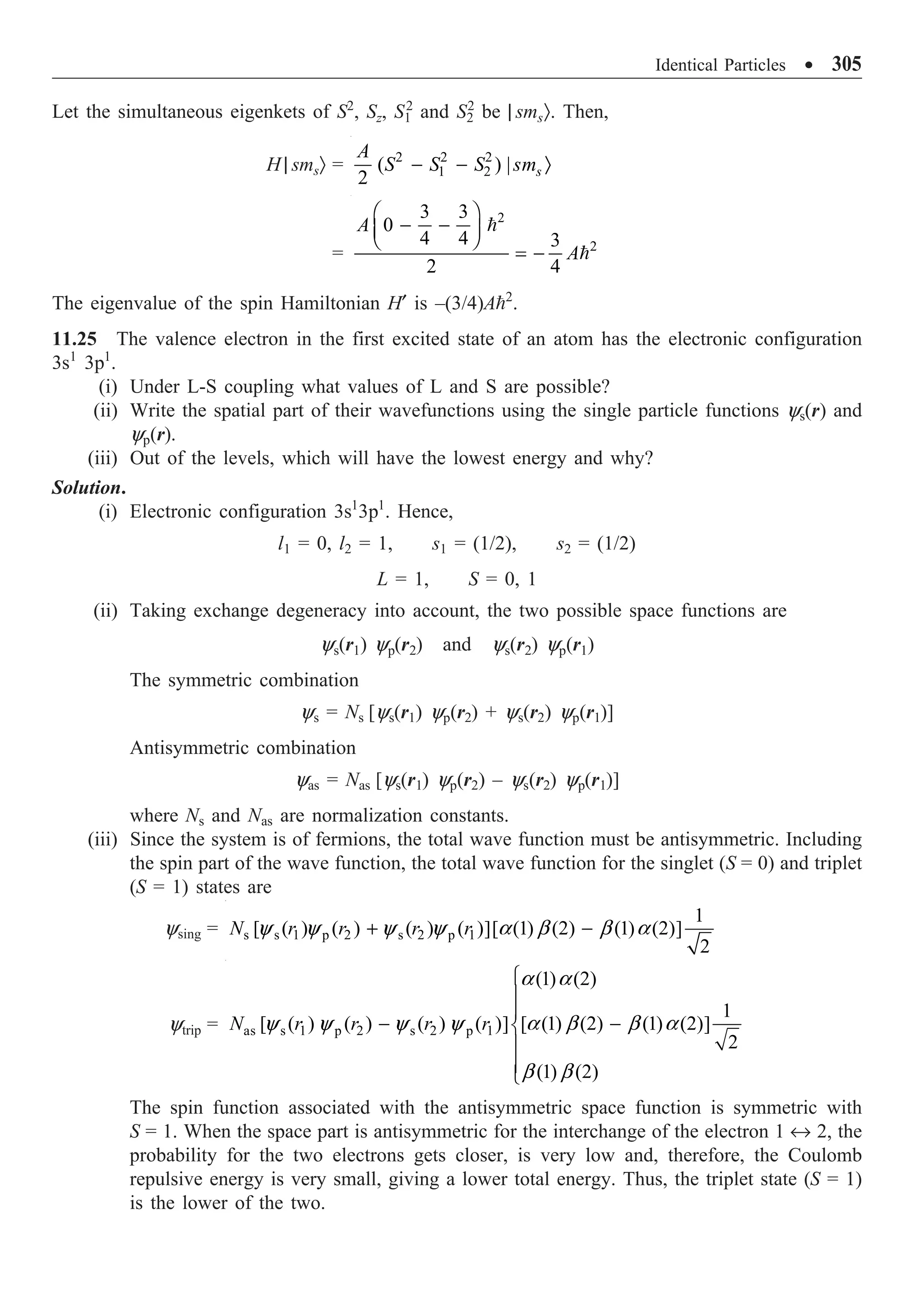 Identical Particles ∑ 305
Let the simultaneous eigenkets of S2
, Sz, S1
2
and S2
2
be | smsÒ. Then,
H | smsÒ = 2 2 2
1 2
( ) |
2 s
A
S S S sm
- - Ò
=
2
2
3 3
0
4 4 3
2 4
A
A
Ê ˆ
- -
Á ˜
Ë ¯
= -


The eigenvalue of the spin Hamiltonian H¢ is –(3/4)A2
.
11.25 The valence electron in the first excited state of an atom has the electronic configuration
3s1
3p1
.
(i) Under L-S coupling what values of L and S are possible?
(ii) Write the spatial part of their wavefunctions using the single particle functions ys(r) and
yp(r).
(iii) Out of the levels, which will have the lowest energy and why?
Solution.
(i) Electronic configuration 3s1
3p1
. Hence,
l1 = 0, l2 = 1, s1 = (1/2), s2 = (1/2)
L = 1, S = 0, 1
(ii) Taking exchange degeneracy into account, the two possible space functions are
ys(r1) yp(r2) and ys(r2) yp(r1)
The symmetric combination
ys = Ns [ys(r1) yp(r2) + ys(r2) yp(r1)]
Antisymmetric combination
yas = Nas [ys(r1) yp(r2) – ys(r2) yp(r1)]
where Ns and Nas are normalization constants.
(iii) Since the system is of fermions, the total wave function must be antisymmetric. Including
the spin part of the wave function, the total wave function for the singlet (S = 0) and triplet
(S = 1) states are
ysing = s s 1 p 2 s 2 p 1
1
[ ( ) ( ) ( ) ( )][ (1) (2) (1) (2)]
2
N r r r r
+ -
y y y y a b b a
ytrip = as s 1 p 2 s 2 p 1
(1) (2)
1
[ ( ) ( ) ( ) ( )] [ (1) (2) (1) (2)]
2
(1) (2)
N r r r r
Ï
Ô
Ô
- -
Ì
Ô
Ô
Ó
a a
y y y y a b b a
b b
The spin function associated with the antisymmetric space function is symmetric with
S = 1. When the space part is antisymmetric for the interchange of the electron 1 ´ 2, the
probability for the two electrons gets closer, is very low and, therefore, the Coulomb
repulsive energy is very small, giving a lower total energy. Thus, the triplet state (S = 1)
is the lower of the two.
 