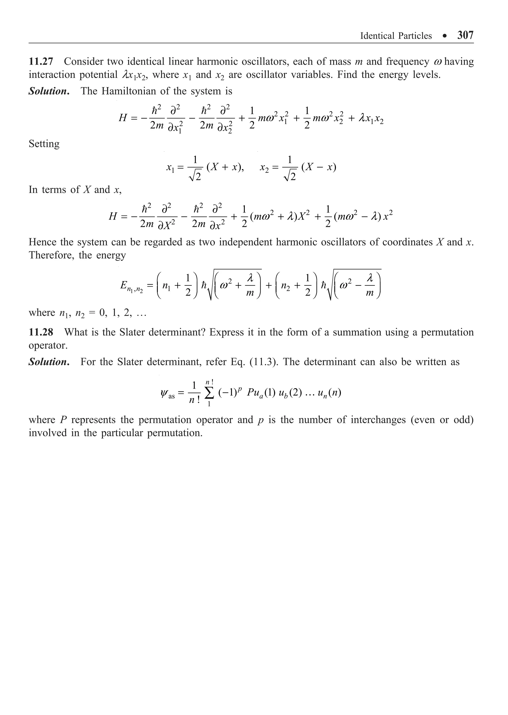 Identical Particles ∑ 307
11.27 Consider two identical linear harmonic oscillators, each of mass m and frequency w having
interaction potential lx1x2, where x1 and x2 are oscillator variables. Find the energy levels.
Solution. The Hamiltonian of the system is
2 2 2 2
2 2 2 2
1 2 1 2
2 2
1 2
1 1
2 2 2 2
H m x m x x x
m m
x x
∂ ∂
= - - + + +
∂ ∂
 
w w l
Setting
1
1
( ),
2
x X x
= + 2
1
( )
2
x X x
= -
In terms of X and x,
2 2 2 2
2 2 2 2
2 2
1 1
( ) ( )
2 2 2 2
H m X m x
m m
X x
∂ ∂
= - - + + + -
∂ ∂
 
w l w l
Hence the system can be regarded as two independent harmonic oscillators of coordinates X and x.
Therefore, the energy
1 2
2 2
, 1 2
1 1
2 2
n n
E n n
m m
Ê ˆ Ê ˆ Ê ˆ Ê ˆ
= + + + + -
Á ˜ Á ˜ Á ˜ Á ˜
Ë ¯ Ë ¯ Ë ¯ Ë ¯
 
l l
w w
where n1, n2 = 0, 1, 2, º
11.28 What is the Slater determinant? Express it in the form of a summation using a permutation
operator.
Solution. For the Slater determinant, refer Eq. (11.3). The determinant can also be written as
!
as
1
1
( 1) (1) (2) ( )
!
n
p
a b n
Pu u u n
n
= -
Â …
y
where P represents the permutation operator and p is the number of interchanges (even or odd)
involved in the particular permutation.
 