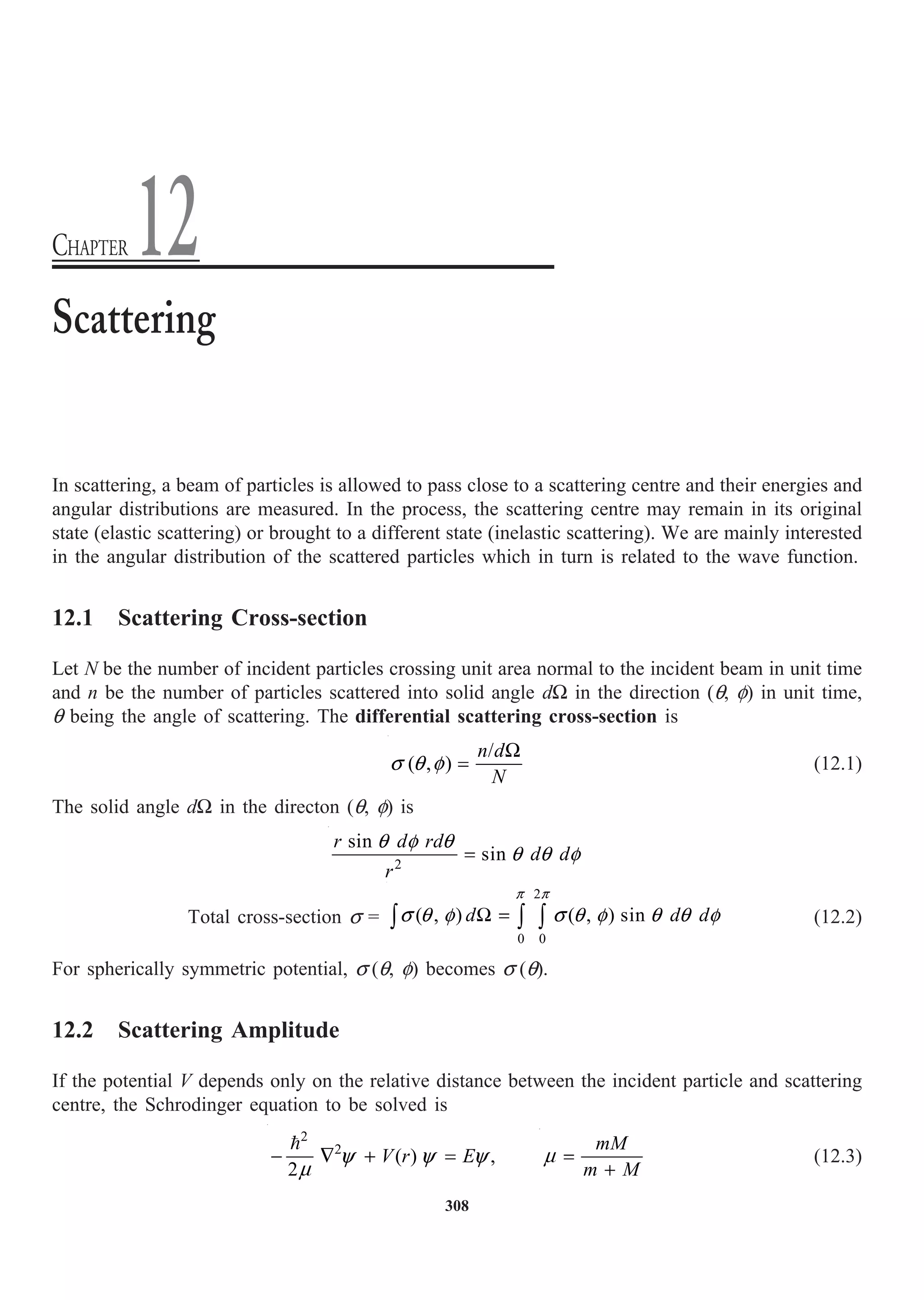 308
In scattering, a beam of particles is allowed to pass close to a scattering centre and their energies and
angular distributions are measured. In the process, the scattering centre may remain in its original
state (elastic scattering) or brought to a different state (inelastic scattering). We are mainly interested
in the angular distribution of the scattered particles which in turn is related to the wave function.
12.1 Scattering Cross-section
Let N be the number of incident particles crossing unit area normal to the incident beam in unit time
and n be the number of particles scattered into solid angle dW in the direction (q, f) in unit time,
q being the angle of scattering. The differential scattering cross-section is
/
( , )
n d
N
W
=
s q f (12.1)
The solid angle dW in the directon (q, f) is
2
sin
sin
r d rd
d d
r
=
q f q
q q f
Total cross-section s =
2
0 0
( , ) ( , ) sin
d d d
W =
Ú Ú Ú
p p
s q f s q f q q f (12.2)
For spherically symmetric potential, s (q, f) becomes s (q).
12.2 Scattering Amplitude
If the potential V depends only on the relative distance between the incident particle and scattering
centre, the Schrodinger equation to be solved is
2
2
( ) ,
2
V r E
- — + =

y y y
m
mM
m M
=
+
m (12.3)
Scattering
CHAPTER 12
 