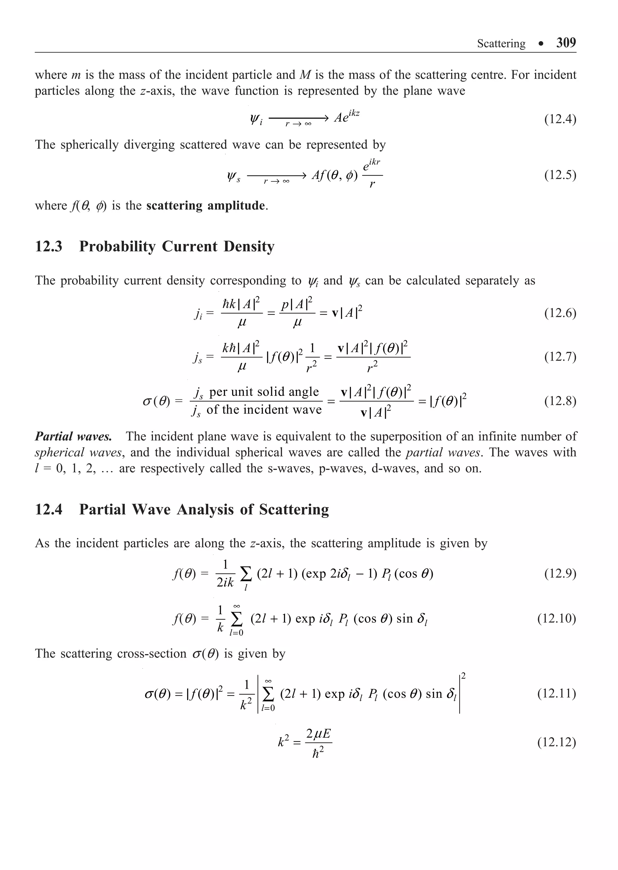 Scattering ∑ 309
where m is the mass of the incident particle and M is the mass of the scattering centre. For incident
particles along the z-axis, the wave function is represented by the plane wave
ikz
i r
Ae
Æ •
ææææ
Æ
y (12.4)
The spherically diverging scattered wave can be represented by
( , )
ikr
s r
e
Af
r
Æ •
ææææ
Æ
y q f (12.5)
where f(q, f) is the scattering amplitude.
12.3 Probability Current Density
The probability current density corresponding to yi and ys can be calculated separately as
ji =
2 2
2
k A p A
A
m m
| | | |
= = | |
v

(12.6)
js =
2 2 2
2
2 2
1 ( )
( )
k A A f
f
r r
q
q
m
| | | | | |
| | =
v

(12.7)
s (q) =
2 2
2
2
per unit solid angle ( )
( )
of the incident wave
s
s
j A f
f
j A
q
q
| | | |
= = | |
| |
v
v
(12.8)
Partial waves. The incident plane wave is equivalent to the superposition of an infinite number of
spherical waves, and the individual spherical waves are called the partial waves. The waves with
l = 0, 1, 2, º are respectively called the s-waves, p-waves, d-waves, and so on.
12.4 Partial Wave Analysis of Scattering
As the incident particles are along the z-axis, the scattering amplitude is given by
f(q) =
1
(2 1) (exp 2 1) (cos )
2 l l
l
l i P
ik
+ -
Â d q (12.9)
f(q) =
0
1
(2 1) exp (cos ) sin
l l l
l
l i P
k
•
=
+
Â d q d (12.10)
The scattering cross-section s (q) is given by
2
2
2
0
1
( ) ( ) (2 1) exp (cos ) sin
l l l
l
f l i P
k
•
=
= | | = +
Â
s q q d q d (12.11)
2
2
2 E
k =

m
(12.12)
 