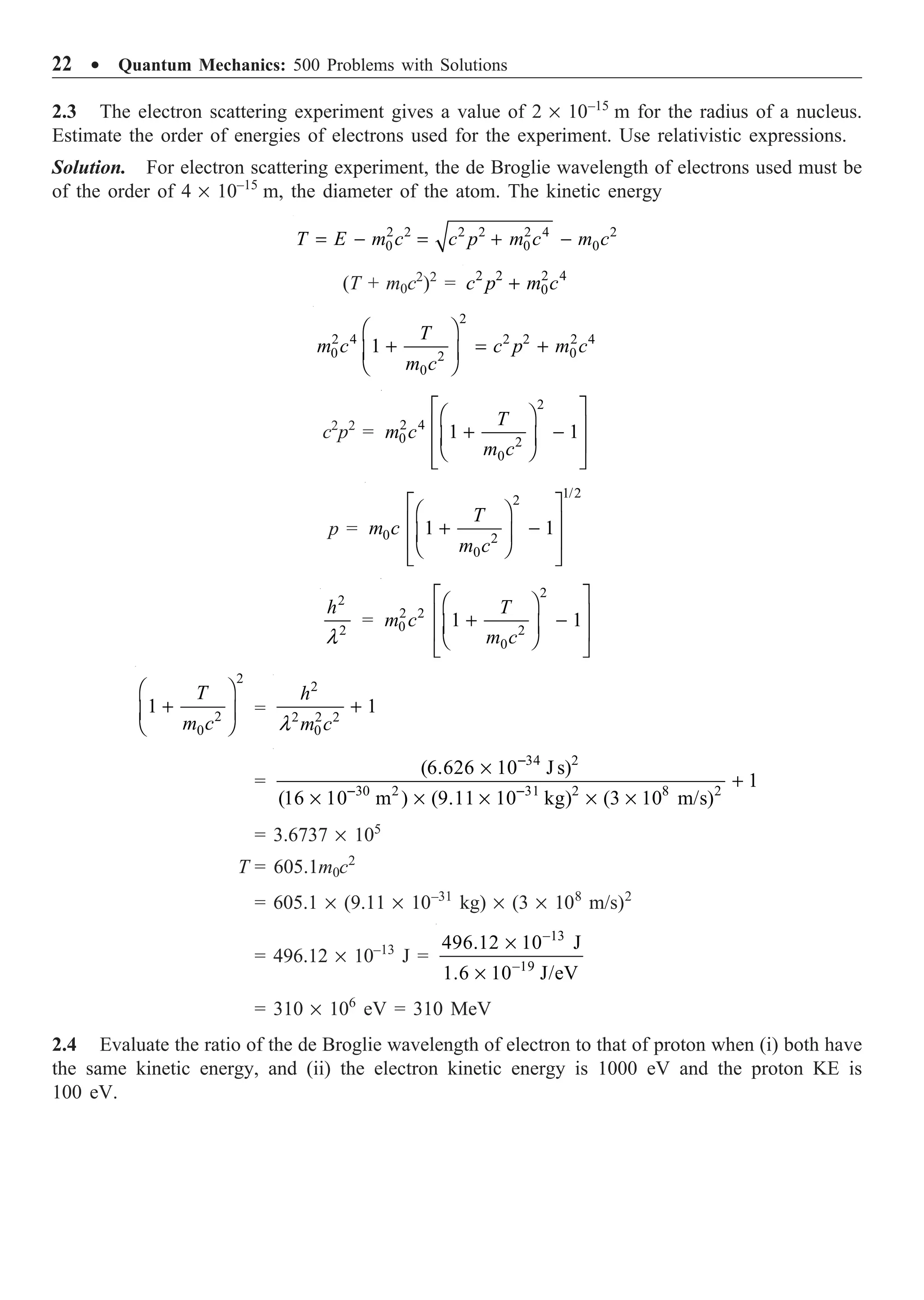 22 ∑ Quantum Mechanics: 500 Problems with Solutions
2.3 The electron scattering experiment gives a value of 2 ¥ 10–15
m for the radius of a nucleus.
Estimate the order of energies of electrons used for the experiment. Use relativistic expressions.
Solution. For electron scattering experiment, the de Broglie wavelength of electrons used must be
of the order of 4 ¥ 10–15
m, the diameter of the atom. The kinetic energy
2 2 2 2 2 4 2
0 0 0
= - = + -
T E m c c p m c m c
(T + m0c2
)2
= 2 2 2 4
0
+
c p m c
2
2 4 2 2 2 4
0 0
2
0
1
T
m c c p m c
m c
Ê ˆ
+ = +
Á ˜
Ë ¯
c2
p2
=
2
2 4
0 2
0
1 1
È ˘
Ê ˆ
Í ˙
+ -
Á ˜
Í ˙
Ë ¯
Î ˚
T
m c
m c
p =
1/2
2
0 2
0
1 1
È ˘
Ê ˆ
Í ˙
+ -
Á ˜
Í ˙
Ë ¯
Î ˚
T
m c
m c
2
2
l
h
=
2
2 2
0 2
0
1 1
È ˘
Ê ˆ
Í ˙
+ -
Á ˜
Í ˙
Ë ¯
Î ˚
T
m c
m c
2
2
0
1
Ê ˆ
+
Á ˜
Ë ¯
T
m c
=
2
2 2 2
0
1
l
+
h
m c
=
34 2
30 2 31 2 8 2
(6.626 10 J s)
1
(16 10 m ) (9.11 10 kg) (3 10 m/s)
-
- -
¥
+
¥ ¥ ¥ ¥ ¥
= 3.6737 ¥ 105
T = 605.1m0c2
= 605.1 ¥ (9.11 ¥ 10–31
kg) ¥ (3 ¥ 108
m/s)2
= 496.12 ¥ 10–13
J =
13
19
496.12 10 J
1.6 10 J/eV
-
-
¥
¥
= 310 ¥ 106
eV = 310 MeV
2.4 Evaluate the ratio of the de Broglie wavelength of electron to that of proton when (i) both have
the same kinetic energy, and (ii) the electron kinetic energy is 1000 eV and the proton KE is
100 eV.
 