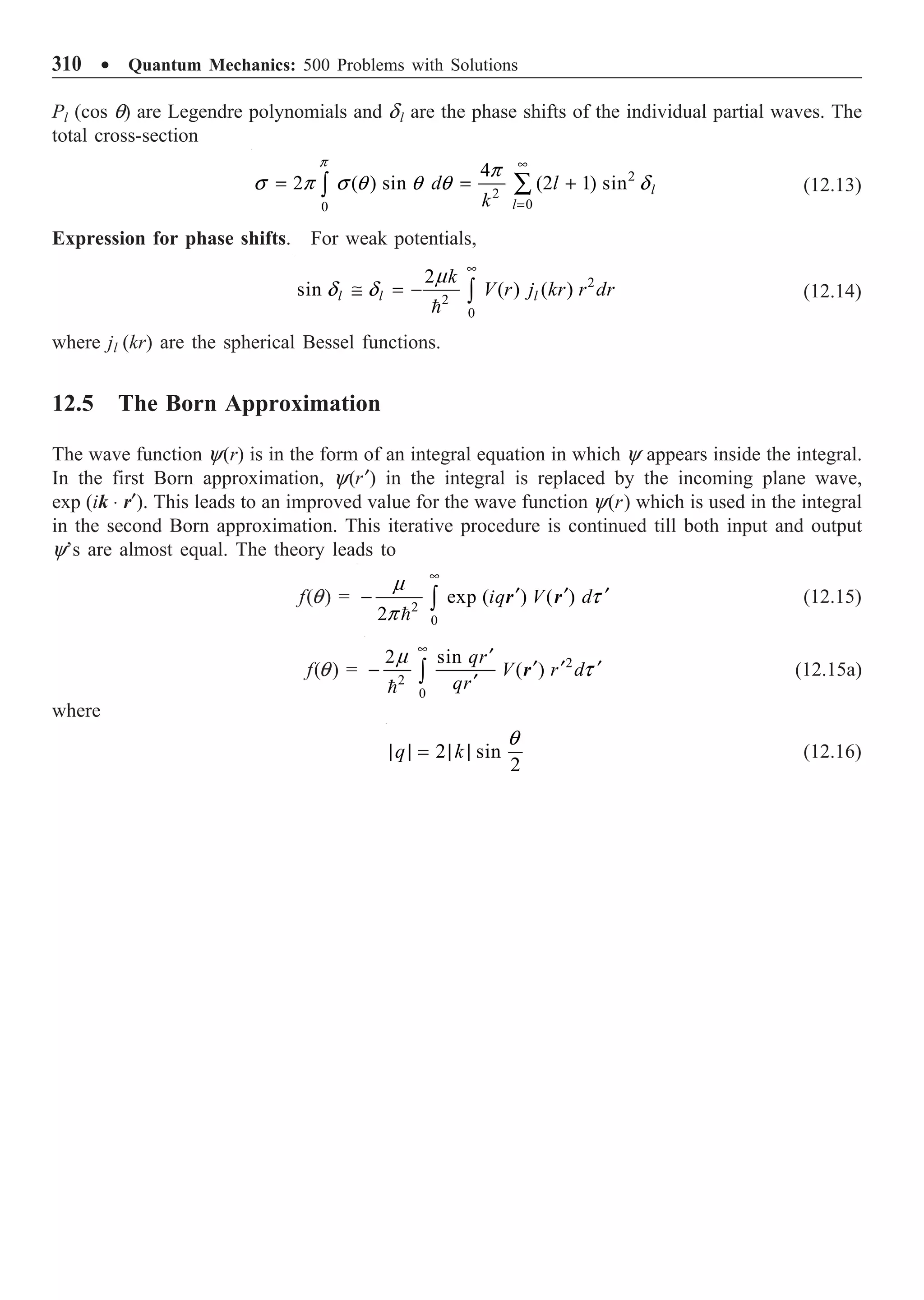 310 ∑ Quantum Mechanics: 500 Problems with Solutions
Pl (cos q) are Legendre polynomials and dl are the phase shifts of the individual partial waves. The
total cross-section
2
2
0
0
4
2 ( ) sin (2 1) sin l
l
d l
k
•
=
= = +
Â
Ú
p
p
s p s q q q d (12.13)
Expression for phase shifts. For weak potentials,

2
2
0
2
sin ( ) ( )
l l l
k
V r j kr r dr
m
d d
•
@ = - Ú (12.14)
where jl (kr) are the spherical Bessel functions.
12.5 The Born Approximation
The wave function y(r) is in the form of an integral equation in which y appears inside the integral.
In the first Born approximation, y(r¢) in the integral is replaced by the incoming plane wave,
exp (ik ◊ r¢). This leads to an improved value for the wave function y(r) which is used in the integral
in the second Born approximation. This iterative procedure is continued till both input and output
y’s are almost equal. The theory leads to
f(q) = 2
0
exp ( ) ( )
2
iq V d
•
¢ ¢ ¢
- Ú

m
t
p
r r (12.15)
f(q) = 2
2
0
2 sin
( )
qr
V r d
qr
•
¢
¢ ¢ ¢
-
¢
Ú

m
t
r (12.15a)
where
2 sin
2
q k
| | = | |
q
(12.16)
 