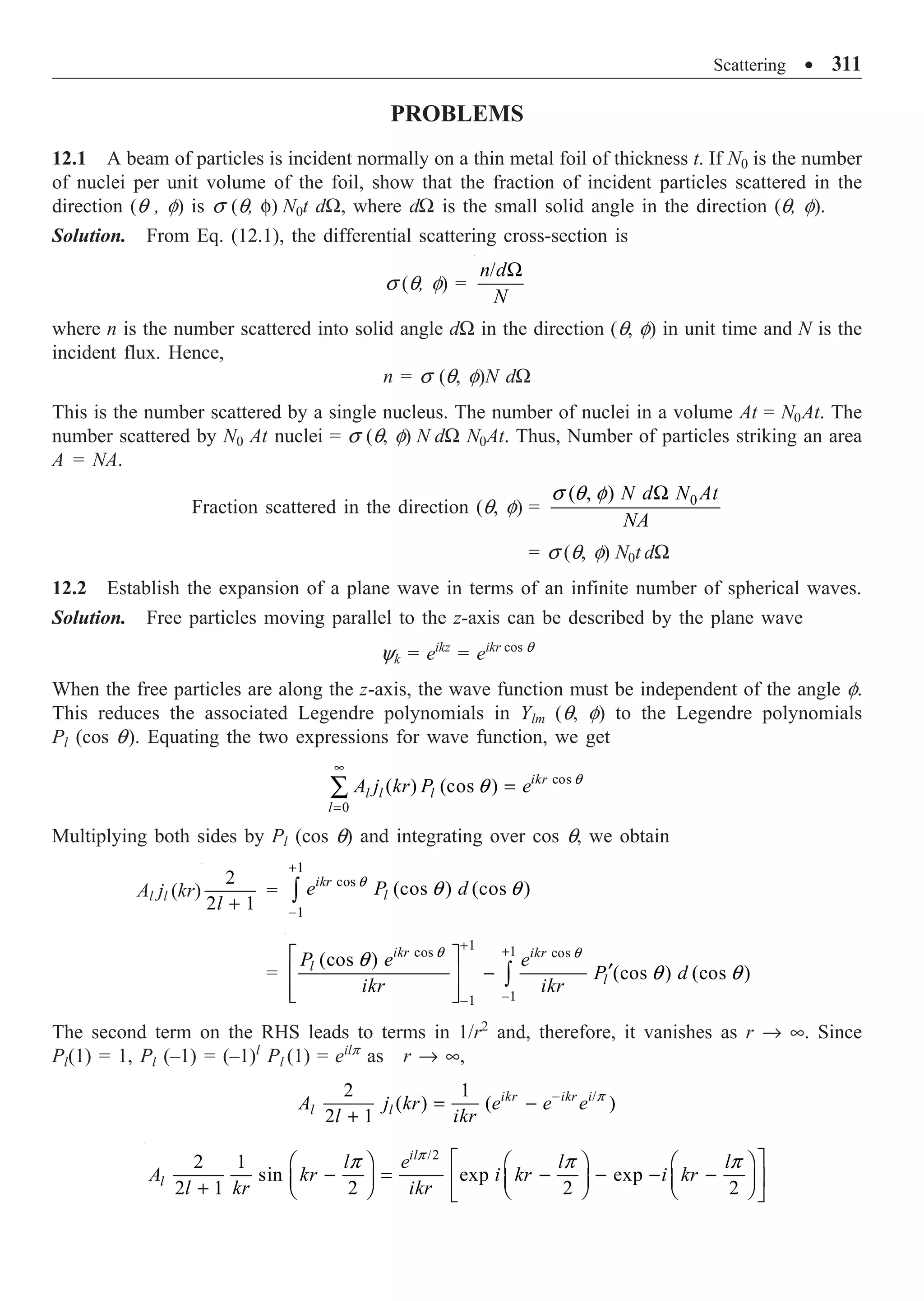 Scattering ∑ 311
PROBLEMS
12.1 A beam of particles is incident normally on a thin metal foil of thickness t. If N0 is the number
of nuclei per unit volume of the foil, show that the fraction of incident particles scattered in the
direction (q , f) is s (q, f) N0t dW, where dW is the small solid angle in the direction (q, f).
Solution. From Eq. (12.1), the differential scattering cross-section is
s (q, f) =
/
n d
N
W
where n is the number scattered into solid angle dW in the direction (q, f) in unit time and N is the
incident flux. Hence,
n = s (q, f)N dW
This is the number scattered by a single nucleus. The number of nuclei in a volume At = N0At. The
number scattered by N0 At nuclei = s (q, f) N dW N0At. Thus, Number of particles striking an area
A = NA.
Fraction scattered in the direction (q, f) = 0
( , ) N d N At
NA
s q f W
= s (q, f) N0t dW
12.2 Establish the expansion of a plane wave in terms of an infinite number of spherical waves.
Solution. Free particles moving parallel to the z-axis can be described by the plane wave
yk = eikz
= eikr cos q
When the free particles are along the z-axis, the wave function must be independent of the angle f.
This reduces the associated Legendre polynomials in Ylm (q, f) to the Legendre polynomials
Pl (cos q). Equating the two expressions for wave function, we get
cos
0
( ) (cos ) ikr
l l l
l
A j kr P e
•
=
=
Â q
q
Multiplying both sides by Pl (cos q) and integrating over cos q, we obtain
Al jl (kr)
2
2 1
l +
=
1
cos
1
(cos ) (cos )
ikr
l
e P d
+
-
Ú
q
q q
=
1 1
cos cos
1
1
(cos )
(cos ) (cos )
ikr ikr
l
l
P e e
P d
ikr ikr
+ +
-
-
È ˘
¢
-
Í ˙
Í ˙
Î ˚
Ú
q q
q
q q
The second term on the RHS leads to terms in 1/r2
and, therefore, it vanishes as r Æ •. Since
Pl(1) = 1, Pl (–1) = (–1)l
Pl (1) = eilp
as r Æ •,
/
2 1
( ) ( )
2 1
ikr ikr i
l l
A j kr e e e
l ikr
-
= -
+
p
/2
2 1
sin exp exp
2 1 2 2 2
il
l
l e l l
A kr i kr i kr
l kr ikr
p
p p p
È ˘
Ê ˆ Ê ˆ Ê ˆ
- = - - - -
Í ˙
Á ˜ Á ˜ Á ˜
+ Ë ¯ Ë ¯ Ë ¯
Î ˚
 