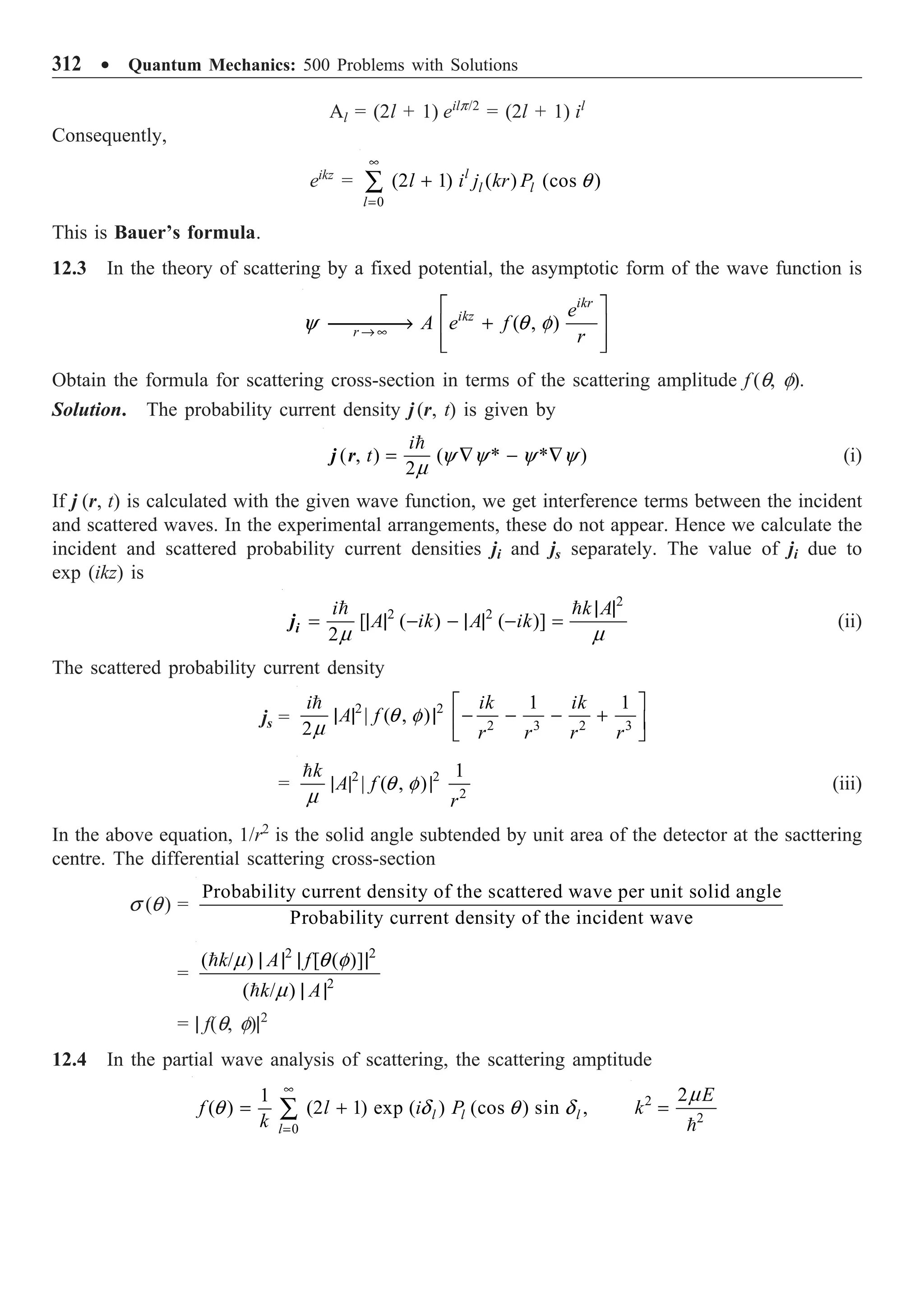 312 ∑ Quantum Mechanics: 500 Problems with Solutions
Al = (2l + 1) eilp/2
= (2l + 1) il
Consequently,
eikz
=
0
(2 1) ( ) (cos )
l
l l
l
l i j kr P
•
=
+
Â q
This is Bauer’s formula.
12.3 In the theory of scattering by a fixed potential, the asymptotic form of the wave function is
( , )
ikr
ikz
r
e
A e f
r
Æ•
È ˘
ææææ
Æ +
Í ˙
Í ˙
Î ˚
y q f
Obtain the formula for scattering cross-section in terms of the scattering amplitude f (q, f).
Solution. The probability current density j (r, t) is given by

( , ) ( * * )
2
i
t y y y y
m
= — - —
j r (i)
If j (r, t) is calculated with the given wave function, we get interference terms between the incident
and scattered waves. In the experimental arrangements, these do not appear. Hence we calculate the
incident and scattered probability current densities ji and js separately. The value of ji due to
exp (ikz) is
2
2 2
[ ( ) ( )]
2
i k A
A ik A ik
| |
= | | - - | | - =
 
m m
i
j (ii)
The scattered probability current density
js =
2 2
2 3 2 3
1 1
| ( , )
2
i ik ik
A f
r r r r
È ˘
| | | - - - +
Í ˙
Î ˚

q f
m
= 2 2
2
1
| ( , )
k
A f
r
| | |

q f
m
(iii)
In the above equation, 1/r2
is the solid angle subtended by unit area of the detector at the sacttering
centre. The differential scattering cross-section
s (q) =
Probability current density of the scattered wave per unit solid angle
Probability current density of the incident wave
=
2 2
2
( / ) [ ( )]
( / )
k A f
k A
| | | |
| |


m q f
m
= | f(q, f)|2
12.4 In the partial wave analysis of scattering, the scattering amptitude
0
1
( ) (2 1) exp ( ) (cos ) sin ,
l l l
l
f l i P
k
•
=
= +
Â
q d q d 2
2
2 E
k =

m
 