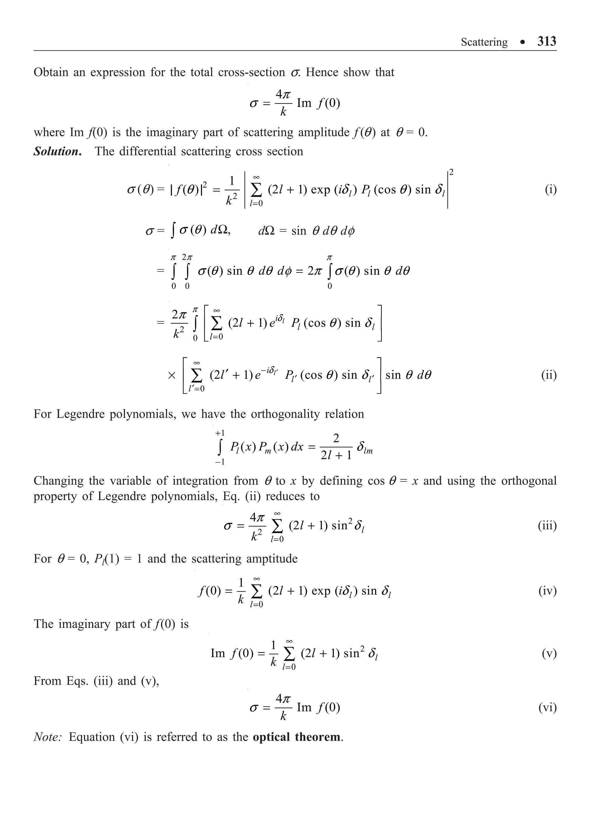 Scattering ∑ 313
Obtain an expression for the total cross-section s. Hence show that
4
Im (0)
f
k
=
p
s
where Im f(0) is the imaginary part of scattering amplitude f (q) at q = 0.
Solution. The differential scattering cross section
s (q) =
2
2
2
0
1
( ) (2 1) exp ( ) (cos ) sin
l l l
l
f l i P
k
•
=
| | = +
Â
q d q d (i)
s = ( ) ,
dW
Ú s q dW = sin q dq df
=
2
0 0 0
( ) sin 2 ( ) sin
d d d
=
Ú Ú Ú
p p p
s q q q f p s q q q
= 2
0
0
2
(2 1) (cos ) sin
l
i
l l
l
l e P
k
•
=
È ˘
+
Í ˙
Î ˚
Â
Ú
p
d
p
q d
¥
0
(2 1) (cos ) sin sin
l
i
l l
l
l e P d
¢
•
-
¢ ¢
¢=
È ˘
¢ +
Í ˙
Î ˚
Â d
q d q q (ii)
For Legendre polynomials, we have the orthogonality relation
1
1
2
( ) ( )
2 1
l m lm
P x P x dx
l
+
-
=
+
Ú d
Changing the variable of integration from q to x by defining cos q = x and using the orthogonal
property of Legendre polynomials, Eq. (ii) reduces to
2
2
0
4
(2 1) sin l
l
l
k
•
=
= +
Â
p
s d (iii)
For q = 0, Pl(1) = 1 and the scattering amptitude
0
1
(0) (2 1) exp ( ) sin
l l
l
f l i
k
•
=
= +
Â d d (iv)
The imaginary part of f(0) is
2
0
1
Im (0) (2 1) sin l
l
f l
k
•
=
= +
Â d (v)
From Eqs. (iii) and (v),
4
Im (0)
f
k
=
p
s (vi)
Note: Equation (vi) is referred to as the optical theorem.
 