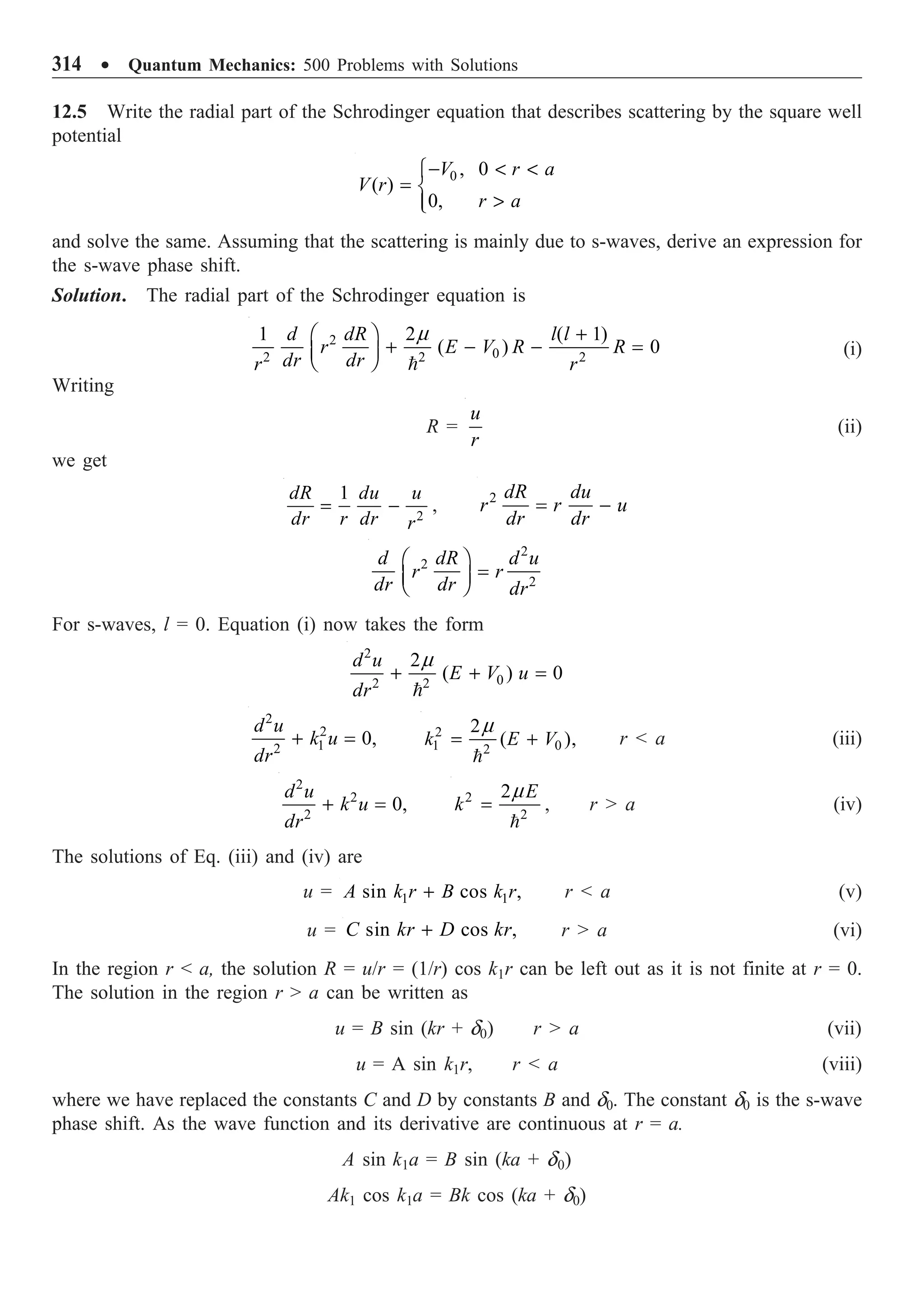 314 ∑ Quantum Mechanics: 500 Problems with Solutions
12.5 Write the radial part of the Schrodinger equation that describes scattering by the square well
potential
0 , 0
( )
0,
V r a
V r
r a
-  
Ï
= Ì

Ô
Ó
and solve the same. Assuming that the scattering is mainly due to s-waves, derive an expression for
the s-wave phase shift.
Solution. The radial part of the Schrodinger equation is
2
0
2 2 2
1 2 ( 1)
( ) 0
d dR l l
r E V R R
dr dr
r r
+
Ê ˆ
+ - - =
Á ˜
Ë ¯ 
m
(i)
Writing
R =
u
r
(ii)
we get
2
1
dR du u
dr r dr r
= - , 2 dR du
r r u
dr dr
= -
2
2
2
d dR d u
r r
dr dr dr
Ê ˆ
=
Á ˜
Ë ¯
For s-waves, l = 0. Equation (i) now takes the form
2
0
2 2
2
( ) 0
d u
E V u
dr
+ + =

m
2
2
1
2
0,
d u
k u
dr
+ = 2
1 0
2
2
( ),
k E V
= +

m
r  a (iii)
2
2
2
0,
d u
k u
dr
+ = 2
2
2 E
k =

m
, r  a (iv)
The solutions of Eq. (iii) and (iv) are
u = 1 1
sin cos ,
A k r B k r
+ r  a (v)
u = sin cos ,
C kr D kr
+ r  a (vi)
In the region r  a, the solution R = u/r = (1/r) cos k1r can be left out as it is not finite at r = 0.
The solution in the region r  a can be written as
u = B sin (kr + d0) r  a (vii)
u = A sin k1r, r  a (viii)
where we have replaced the constants C and D by constants B and d0. The constant d0 is the s-wave
phase shift. As the wave function and its derivative are continuous at r = a.
A sin k1a = B sin (ka + d0)
Ak1 cos k1a = Bk cos (ka + d0)
 