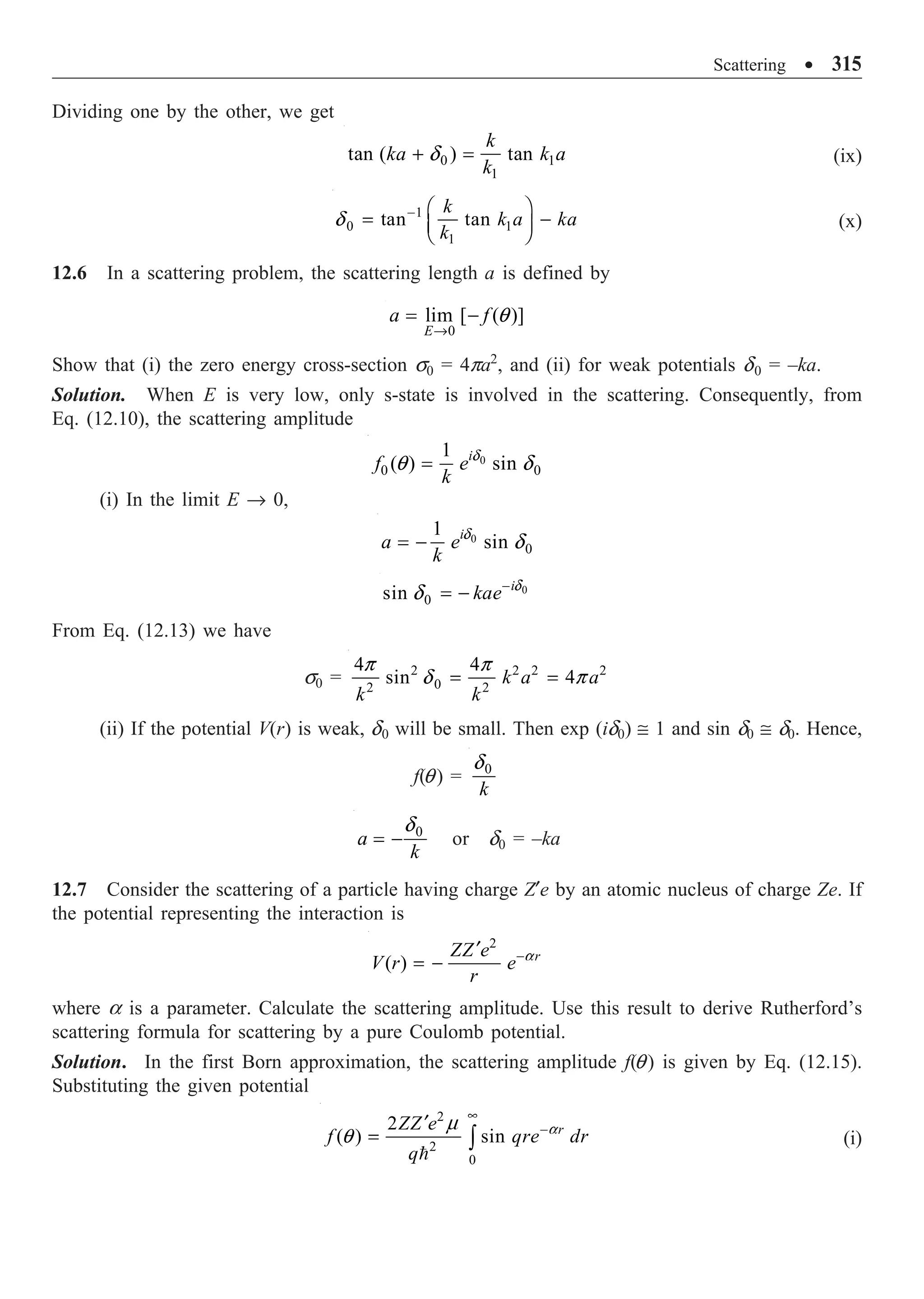 Scattering ∑ 315
Dividing one by the other, we get
0 1
1
tan ( ) tan
k
ka k a
k
+ =
d (ix)
1
0 1
1
tan tan
k
k a ka
k
- Ê ˆ
= -
Á ˜
Ë ¯
d (x)
12.6 In a scattering problem, the scattering length a is defined by
0
lim [ ( )]
E
a f
Æ
= - q
Show that (i) the zero energy cross-section s0 = 4pa2
, and (ii) for weak potentials d0 = –ka.
Solution. When E is very low, only s-state is involved in the scattering. Consequently, from
Eq. (12.10), the scattering amplitude
0
0 0
1
( ) sin
i
f e
k
= d
q d
(i) In the limit E Æ 0,
0
0
1
sin
i
a e
k
= - d
d
0
0
sin i
kae-
= - d
d
From Eq. (12.13) we have
s0 = 2 2 2 2
0
2 2
4 4
sin 4
k a a
k k
= =
p p
d p
(ii) If the potential V(r) is weak, d0 will be small. Then exp (id0) @ 1 and sin d0 @ d0. Hence,
f(q) = 0
k
d
0
a
k
= -
d
or d0 = –ka
12.7 Consider the scattering of a particle having charge Z¢e by an atomic nucleus of charge Ze. If
the potential representing the interaction is
2
( ) r
ZZ e
V r e
r
-
¢
= - a
where a is a parameter. Calculate the scattering amplitude. Use this result to derive Rutherford’s
scattering formula for scattering by a pure Coulomb potential.
Solution. In the first Born approximation, the scattering amplitude f(q) is given by Eq. (12.15).
Substituting the given potential
2
2
0
2
( ) sin r
ZZ e
f qre dr
q
•
-
¢
= Ú

a
m
q (i)
 