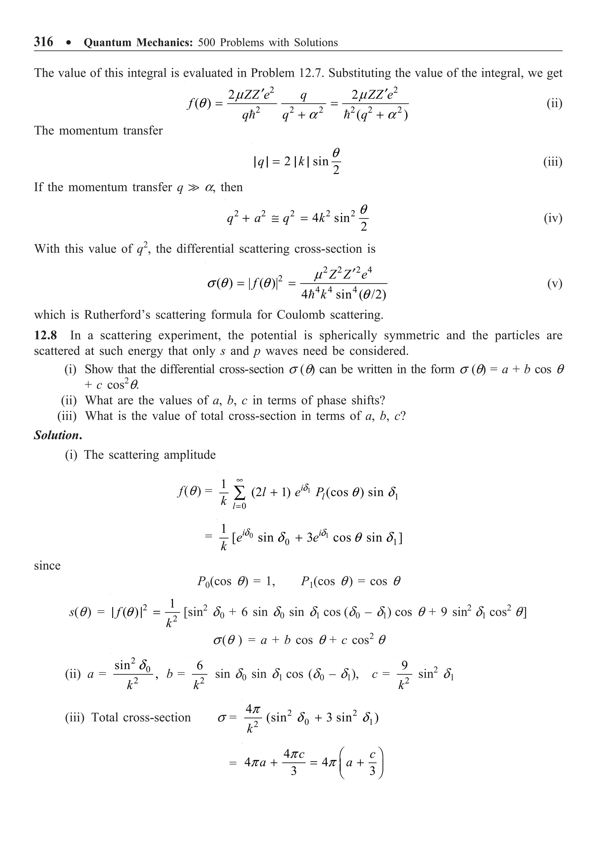 316 ∑ Quantum Mechanics: 500 Problems with Solutions
The value of this integral is evaluated in Problem 12.7. Substituting the value of the integral, we get
2 2
2 2 2 2 2 2
2 2
( )
( )
ZZ e q ZZ e
f
q q q
¢ ¢
= =
+ +
 
m m
q
a a
(ii)
The momentum transfer
2 sin
2
q k
| | = | |
q
(iii)
If the momentum transfer q  a, then
2 2 2 2 2
4 sin
2
q a q k
+ @ =
q
(iv)
With this value of q2
, the differential scattering cross-section is
2 2 2 4
2
4 4 4
( ) | ( )|
4 sin ( /2)
Z Z e
f
k
¢
= =

m
s q q
q
(v)
which is Rutherford’s scattering formula for Coulomb scattering.
12.8 In a scattering experiment, the potential is spherically symmetric and the particles are
scattered at such energy that only s and p waves need be considered.
(i) Show that the differential cross-section s (q) can be written in the form s (q) = a + b cos q
+ c cos2
q.
(ii) What are the values of a, b, c in terms of phase shifts?
(iii) What is the value of total cross-section in terms of a, b, c?
Solution.
(i) The scattering amplitude
f(q) = 1
1
0
1
(2 1) (cos ) sin
i
l
l
l e P
k
d
q d
•
=
+
Â
= 0 1
0 1
1
[ sin 3 cos sin ]
i i
e e
k
d d
d q d
+
since
P0(cos q) = 1, P1(cos q) = cos q
s(q) = 2
2
1
( )
f
k
| | =
q [sin2
d0 + 6 sin d0 sin d1 cos (d0 – d1) cos q + 9 sin2
d1 cos2
q]
s(q ) = a + b cos q + c cos2
q
(ii) a =
2
0
2
sin
,
k
d
b = 2
6
k
sin d0 sin d1 cos (d0 – d1), c = 2
9
k
sin2
dl
(iii) Total cross-section s = 2 2
0 1
2
4
(sin 3 sin )
k
+
p
d d
=
4
4 4
3 3
c c
a a
Ê ˆ
+ = +
Á ˜
Ë ¯
p
p p
 