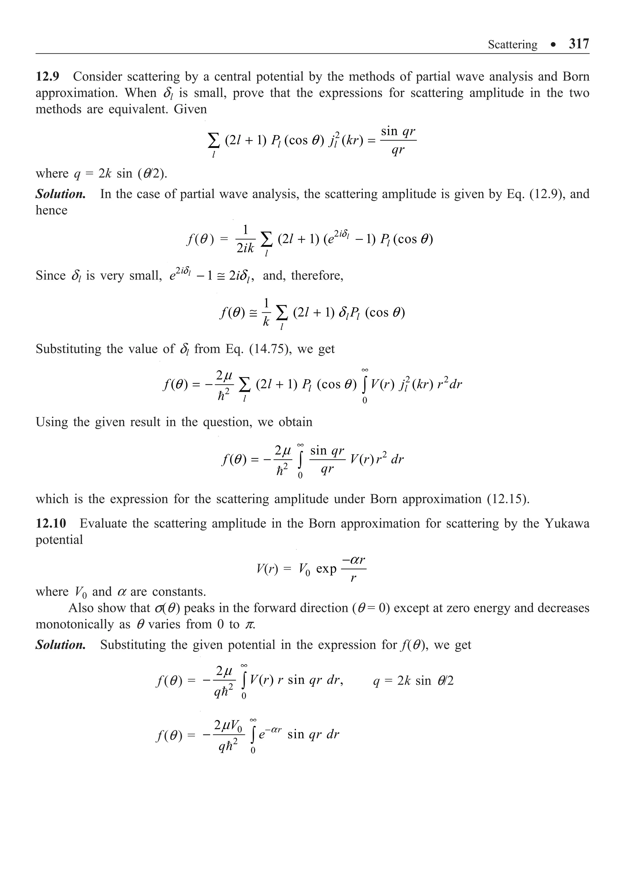 Scattering ∑ 317
12.9 Consider scattering by a central potential by the methods of partial wave analysis and Born
approximation. When dl is small, prove that the expressions for scattering amplitude in the two
methods are equivalent. Given
2 sin
(2 1) (cos ) ( )
l l
l
qr
l P j kr
qr
+ =
Â q
where q = 2k sin (q/2).
Solution. In the case of partial wave analysis, the scattering amplitude is given by Eq. (12.9), and
hence
f (q ) = 2
1
(2 1) ( 1) (cos )
2
l
i
l
l
l e P
ik
+ -
Â d
q
Since dl is very small, 2
1 2 ,
l
i
l
e i
- @
d
d and, therefore,
1
( ) (2 1) (cos )
l l
l
f l P
k
@ +
Â
q d q
Substituting the value of dl from Eq. (14.75), we get
2 2
2
0
2
( ) (2 1) (cos ) ( ) ( )
l l
l
f l P V r j kr r dr
•
= - +
Â Ú

m
q q
Using the given result in the question, we obtain
2
2
0
2 sin
( ) ( )
qr
f V r r dr
qr
•
= - Ú

m
q
which is the expression for the scattering amplitude under Born approximation (12.15).
12.10 Evaluate the scattering amplitude in the Born approximation for scattering by the Yukawa
potential
V(r) = 0 exp
r
V
r
-a
where V0 and a are constants.
Also show that s(q) peaks in the forward direction (q = 0) except at zero energy and decreases
monotonically as q varies from 0 to p.
Solution. Substituting the given potential in the expression for f(q), we get
f (q ) = 2
0
2
( ) sin ,
V r r qr dr
q
•
- Ú

m
q = 2k sin q/2
f (q ) =
0
2
0
2
sin
r
V
e qr dr
q
•
-
- Ú

a
m
 