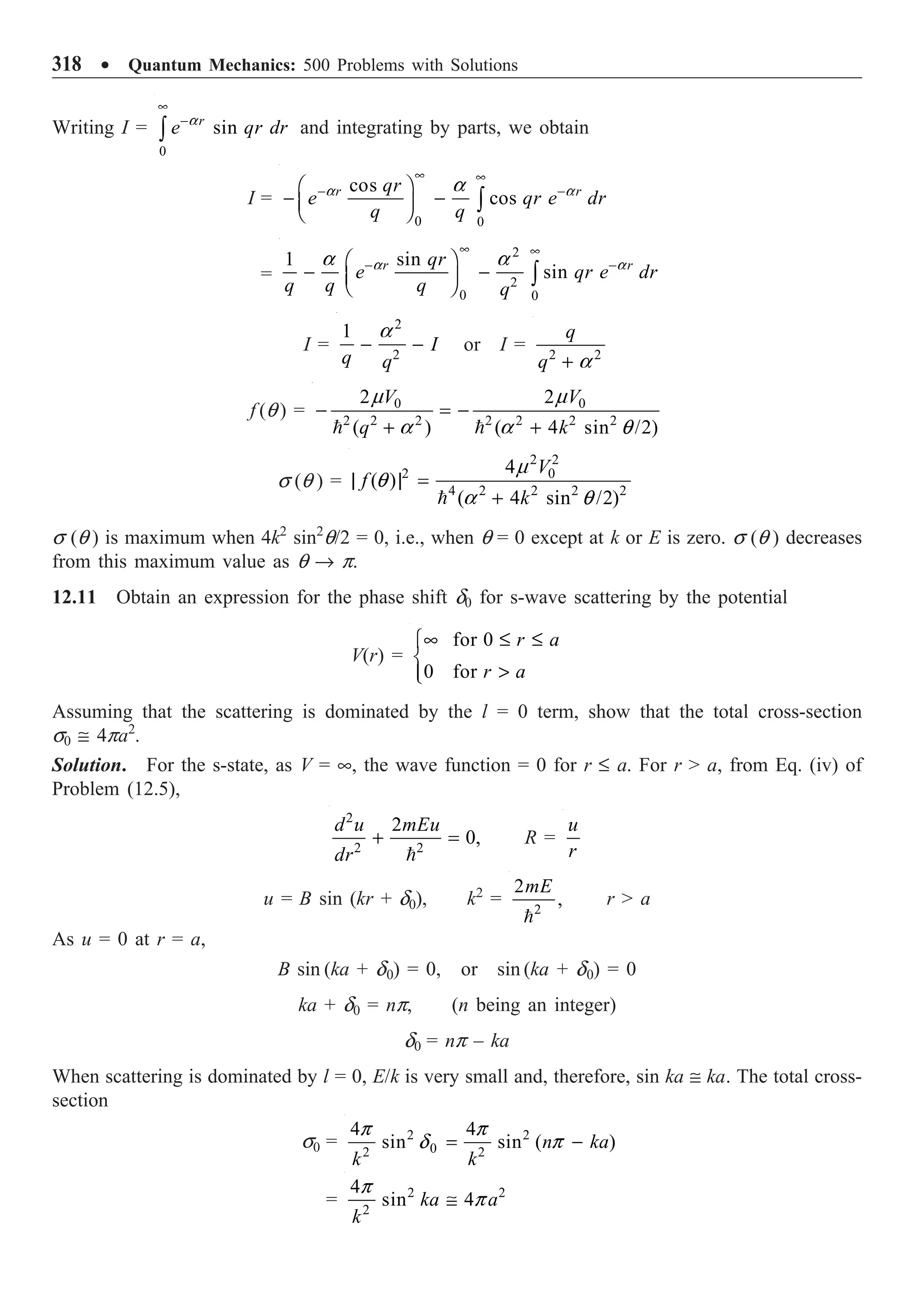 318 ∑ Quantum Mechanics: 500 Problems with Solutions
Writing I =
0
sin
r
e qr dr
•
-
Ú
a
and integrating by parts, we obtain
I =
0 0
cos
cos
r r
qr
e qr e dr
q q
• •
- -
Ê ˆ
- -
Á ˜
Ë ¯ Ú
a a
a
=
2
2
0 0
1 sin
sin
r r
qr
e qr e dr
q q q q
• •
- -
Ê ˆ
- -
Á ˜
Ë ¯ Ú
a a
a a
I =
2
2
1
I
q q
- -
a
or I = 2 2
q
q + a
f (q ) = 0 0
2 2 2 2 2 2 2
2 2
( ) ( 4 sin /2)
V V
q k
- = -
+ +
 
m m
a a q
s (q ) =
2 2
2 0
4 2 2 2 2
4
( )
( 4 sin /2)
V
f
k
| | =
+

m
q
a q
s (q ) is maximum when 4k2
sin2
q/2 = 0, i.e., when q = 0 except at k or E is zero. s (q ) decreases
from this maximum value as q Æ p.
12.11 Obtain an expression for the phase shift d0 for s-wave scattering by the potential
V(r) =
for 0
0 for
r a
r a
• £ £
Ï
Ì

Ô
Ó
Assuming that the scattering is dominated by the l = 0 term, show that the total cross-section
s0 @ 4pa2
.
Solution. For the s-state, as V = •, the wave function = 0 for r £ a. For r  a, from Eq. (iv) of
Problem (12.5),
2
2 2
2
0,
d u mEu
dr
+ =

R =
u
r
u = B sin (kr + d0), k2
= 2
2
,
mE

r  a
As u = 0 at r = a,
B sin (ka + d0) = 0, or sin (ka + d0) = 0
ka + d0 = np, (n being an integer)
d0 = np – ka
When scattering is dominated by l = 0, E/k is very small and, therefore, sin ka @ ka. The total cross-
section
s0 = 2 2
0
2 2
4 4
sin sin ( )
n ka
k k
= -
p p
d p
= 2 2
2
4
sin 4
ka a
k
@
p
p
 