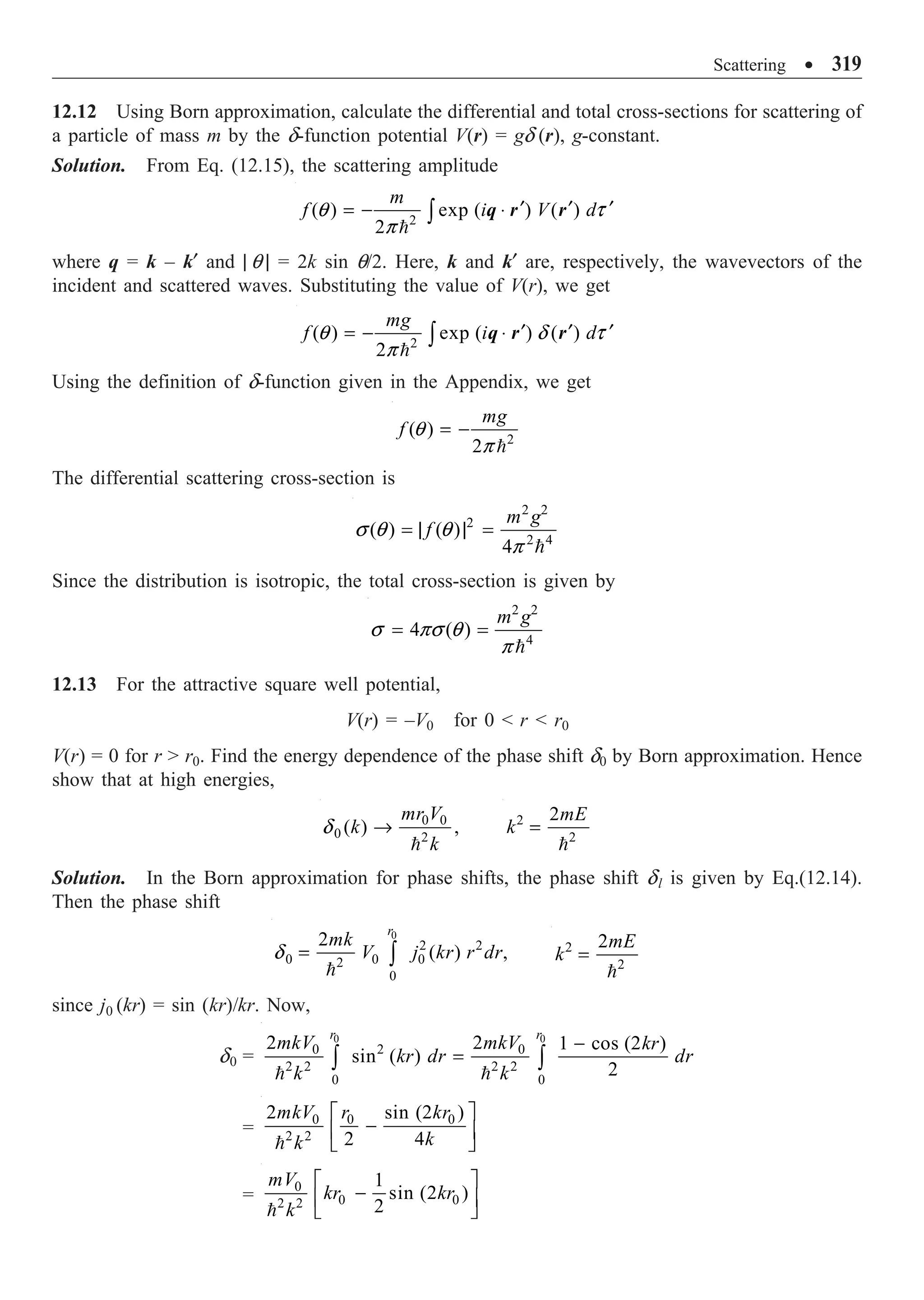 Scattering ∑ 319
12.12 Using Born approximation, calculate the differential and total cross-sections for scattering of
a particle of mass m by the d-function potential V(r) = gd (r), g-constant.
Solution. From Eq. (12.15), the scattering amplitude
2
( ) exp ( ) ( )
2
m
f i V d
¢ ¢ ¢
= - ◊
Ú

q t
p
q r r
where q = k – k¢ and | q | = 2k sin q/2. Here, k and k¢ are, respectively, the wavevectors of the
incident and scattered waves. Substituting the value of V(r), we get
2
( ) exp ( ) ( )
2
mg
f i d
¢ ¢ ¢
= - ◊
Ú

q d t
p
q r r
Using the definition of d-function given in the Appendix, we get
2
( )
2
mg
f = -

q
p
The differential scattering cross-section is
2 2
2
2 4
( ) ( )
4
m g
f
= | | =

s q q
p
Since the distribution is isotropic, the total cross-section is given by
2 2
4
4 ( )
m g
= =

s ps q
p
12.13 For the attractive square well potential,
V(r) = –V0 for 0  r  r0
V(r) = 0 for r  r0. Find the energy dependence of the phase shift d0 by Born approximation. Hence
show that at high energies,
0 0
0 2
( ) ,
mr V
k
k
Æ

d 2
2
2mE
k =

Solution. In the Born approximation for phase shifts, the phase shift dl is given by Eq.(12.14).
Then the phase shift
0
2 2
0 0 0
2
0
2
( ) ,
r
mk
V j kr r dr
= Ú

d 2
2
2mE
k =

since j0 (kr) = sin (kr)/kr. Now,
d0 =
0 0
2
0 0
2 2 2 2
0 0
2 2 1 cos (2 )
sin ( )
2
r r
mkV mkV kr
kr dr dr
k k
-
=
Ú Ú
 
=
0 0 0
2 2
2 sin (2 )
2 4
mkV r kr
k
k
È ˘
-
Í ˙
Î ˚

=
0
0 0
2 2
1
sin (2 )
2
mV
kr kr
k
È ˘
-
Í ˙
Î ˚

 