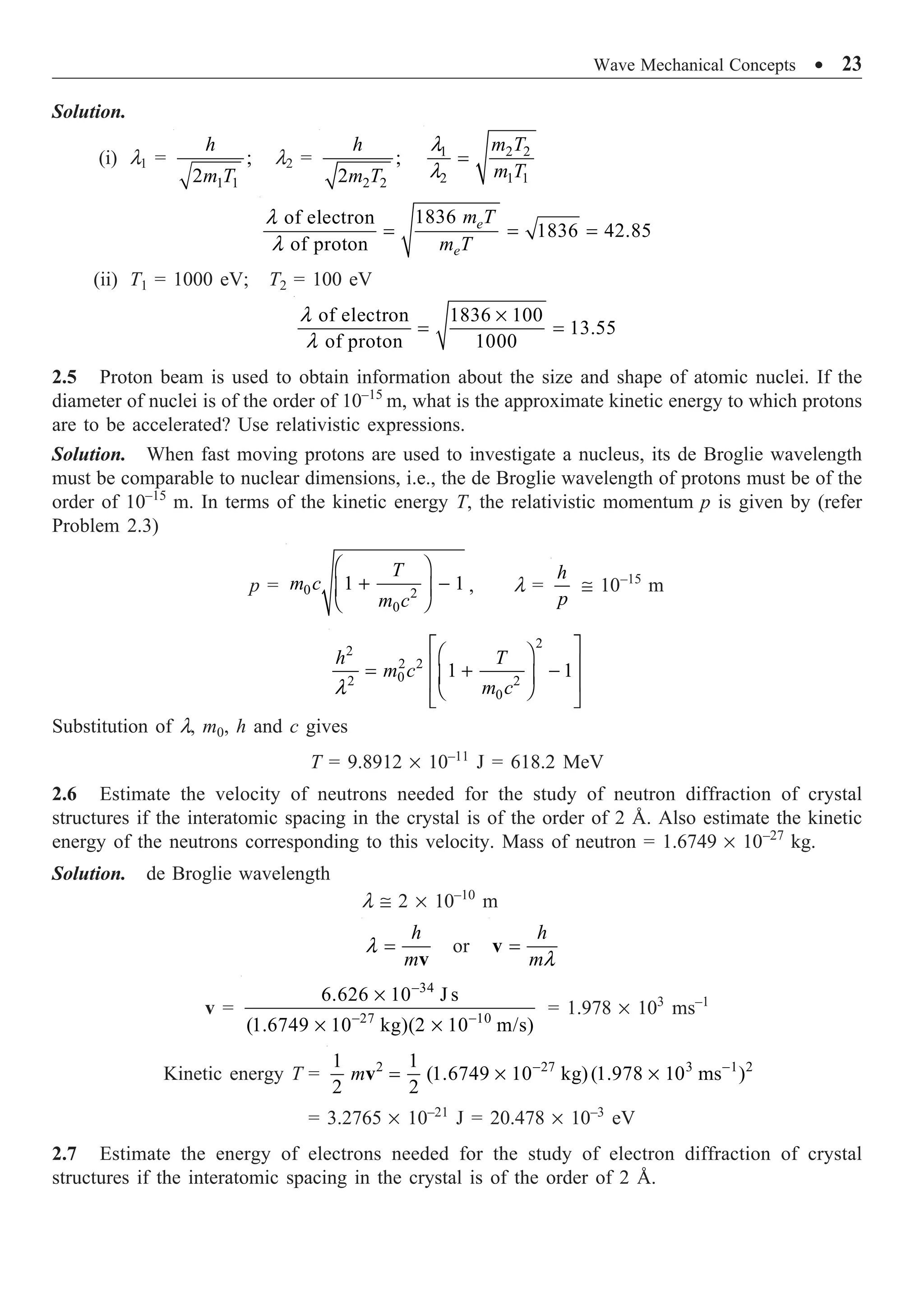 Wave Mechanical Concepts ∑ 23
Solution.
(i) l1 =
1 1
;
2
h
m T
l2 =
2 2
;
2
h
m T
1 2 2
2 1 1
l
l
=
m T
m T
1836
of electron
1836 42.85
of proton
l
l
= = =
e
e
m T
m T
(ii) T1 = 1000 eV; T2 = 100 eV
of electron 1836 100
13.55
of proton 1000
l
l
¥
= =
2.5 Proton beam is used to obtain information about the size and shape of atomic nuclei. If the
diameter of nuclei is of the order of 10–15
m, what is the approximate kinetic energy to which protons
are to be accelerated? Use relativistic expressions.
Solution. When fast moving protons are used to investigate a nucleus, its de Broglie wavelength
must be comparable to nuclear dimensions, i.e., the de Broglie wavelength of protons must be of the
order of 10–15
m. In terms of the kinetic energy T, the relativistic momentum p is given by (refer
Problem 2.3)
p = 0 2
0
1 1
Ê ˆ
+ -
Á ˜
Ë ¯
T
m c
m c
, l =
h
p
@ 10–15
m
2
2
2 2
0
2 2
0
1 1
l
È ˘
Ê ˆ
Í ˙
= + -
Á ˜
Í ˙
Ë ¯
Î ˚
h T
m c
m c
Substitution of l, m0, h and c gives
T = 9.8912 ¥ 10–11
J = 618.2 MeV
2.6 Estimate the velocity of neutrons needed for the study of neutron diffraction of crystal
structures if the interatomic spacing in the crystal is of the order of 2 Å. Also estimate the kinetic
energy of the neutrons corresponding to this velocity. Mass of neutron = 1.6749 ¥ 10–27
kg.
Solution. de Broglie wavelength
l @ 2 ¥ 10–10
m
h
m
l =
v
or
h
ml
=
v
v =
34
27 10
6.626 10 J s
(1.6749 10 kg)(2 10 m/s)
-
- -
¥
¥ ¥
= 1.978 ¥ 103
ms–1
Kinetic energy T = 2 27 3 1 2
1 1
(1.6749 10 kg)(1.978 10 ms )
2 2
m - -
= ¥ ¥
v
= 3.2765 ¥ 10–21
J = 20.478 ¥ 10–3
eV
2.7 Estimate the energy of electrons needed for the study of electron diffraction of crystal
structures if the interatomic spacing in the crystal is of the order of 2 Å.
 