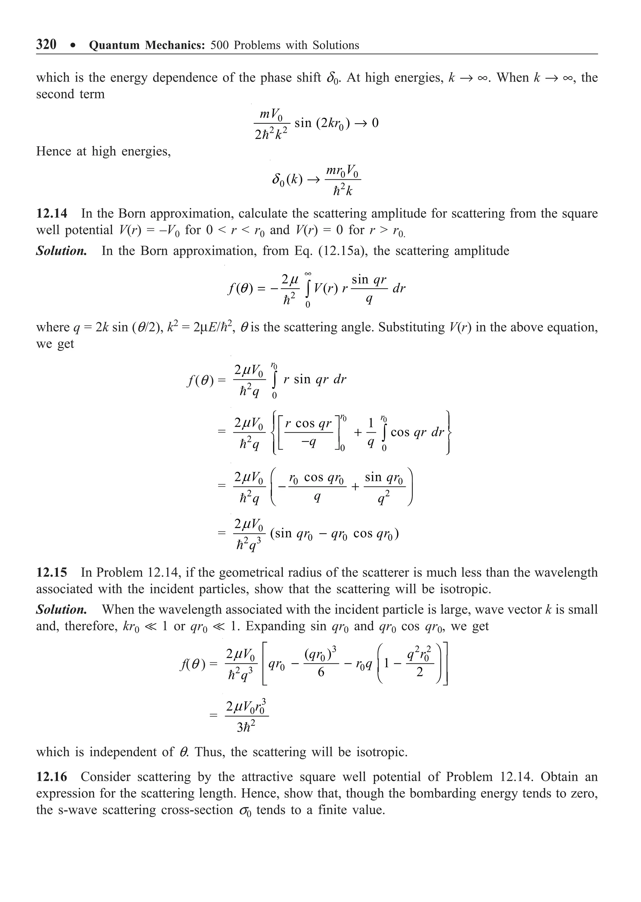 320 ∑ Quantum Mechanics: 500 Problems with Solutions
which is the energy dependence of the phase shift d0. At high energies, k Æ •. When k Æ •, the
second term
0
0
2 2
sin (2 ) 0
2
mV
kr
k
Æ

Hence at high energies,
0 0
0 2
( )
mr V
k
k
Æ

d
12.14 In the Born approximation, calculate the scattering amplitude for scattering from the square
well potential V(r) = –V0 for 0  r  r0 and V(r) = 0 for r  r0.
Solution. In the Born approximation, from Eq. (12.15a), the scattering amplitude
2
0
2 sin
( ) ( )
qr
f V r r dr
q
•
= - Ú

m
q
where q = 2k sin (q/2), k2
= 2mE/2
, q is the scattering angle. Substituting V(r) in the above equation,
we get
f (q ) =
0
0
2
0
2
sin
r
V
r qr dr
q
Ú

m
=
0 0
0
2
0 0
2 cos 1
cos
r r
V r qr
qr dr
q q
q
Ï ¸
È ˘
Ô Ô
+
Ì ˝
Í ˙
-
Î ˚
Ô Ô
Ó ˛
Ú

m
= 0 0 0 0
2 2
2 cos sin
V r qr qr
q
q q
Ê ˆ
- +
Á ˜
Ë ¯

m
= 0
0 0 0
2 3
2
(sin cos )
V
qr qr qr
q
-

m
12.15 In Problem 12.14, if the geometrical radius of the scatterer is much less than the wavelength
associated with the incident particles, show that the scattering will be isotropic.
Solution. When the wavelength associated with the incident particle is large, wave vector k is small
and, therefore, kr0  1 or qr0  1. Expanding sin qr0 and qr0 cos qr0, we get
f(q ) =
3 2 2
0 0 0
0 0
2 3
2 ( )
1
6 2
V qr q r
qr r q
q
È ˘
Ê ˆ
- - -
Í ˙
Á ˜
Ë ¯
Í ˙
Î ˚

m
=
3
0 0
2
2
3
V r

m
which is independent of q. Thus, the scattering will be isotropic.
12.16 Consider scattering by the attractive square well potential of Problem 12.14. Obtain an
expression for the scattering length. Hence, show that, though the bombarding energy tends to zero,
the s-wave scattering cross-section s0 tends to a finite value.
 