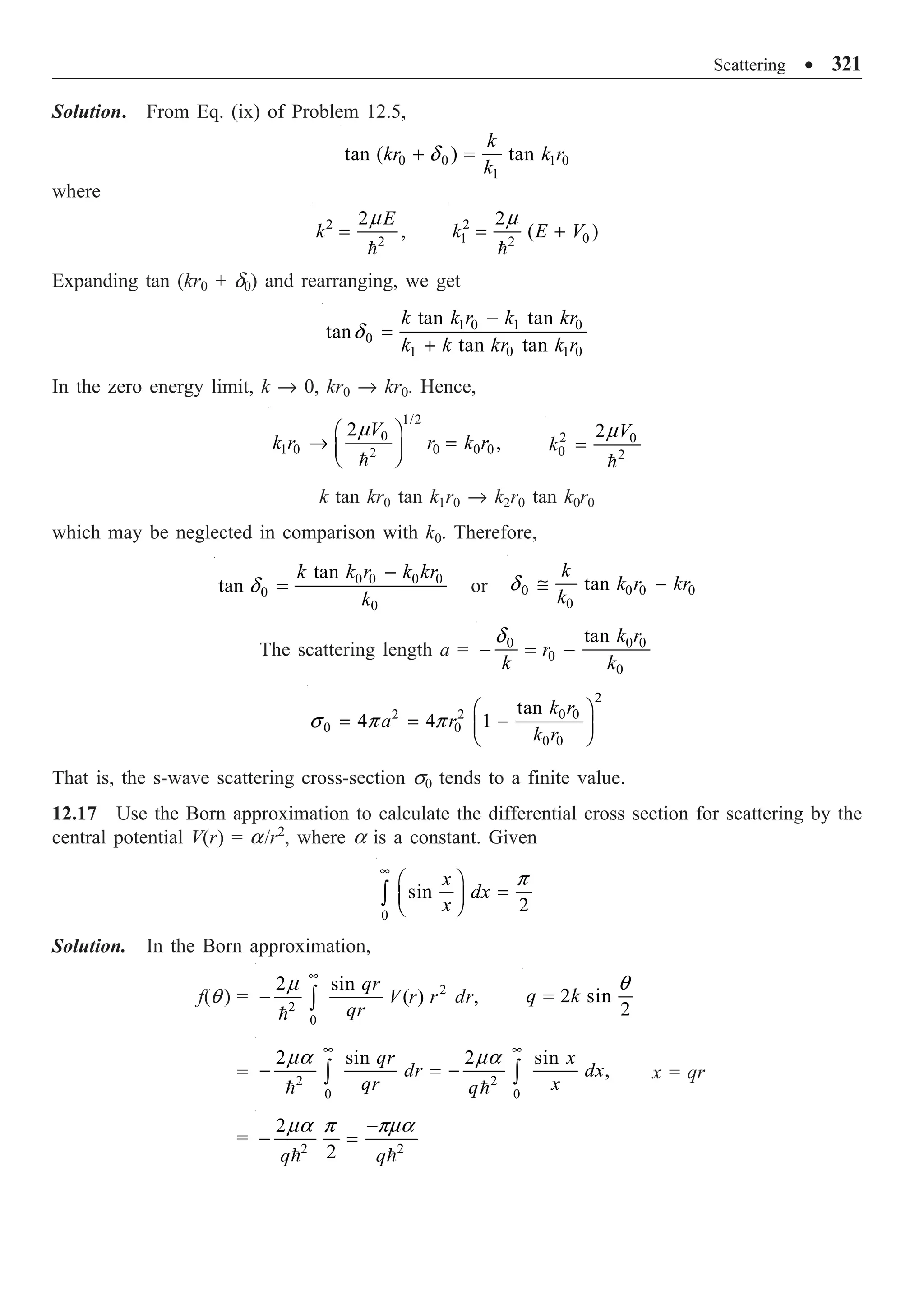 Scattering ∑ 321
Solution. From Eq. (ix) of Problem 12.5,
0 0 1 0
1
tan ( ) tan
k
kr k r
k
+ =
d
where
2
2
2
,
E
k =

m 2
1 0
2
2
( )
k E V
= +

m
Expanding tan (kr0 + d0) and rearranging, we get
1 0 1 0
0
1 0 1 0
tan tan
tan
tan tan
k k r k kr
k k kr k r
-
=
+
d
In the zero energy limit, k Æ 0, kr0 Æ kr0. Hence,
1/2
0
1 0 0 0 0
2
2
,
V
k r r k r
Ê ˆ
Æ =
Á ˜
Ë ¯

m 2 0
0 2
2 V
k =

m
k tan kr0 tan k1r0 Æ k2r0 tan k0r0
which may be neglected in comparison with k0. Therefore,
0 0 0 0
0
0
tan
tan
k k r k kr
k
-
=
d or 0 0 0 0
0
tan
k
k r kr
k
@ -
d
The scattering length a = 0 0 0
0
0
tan k r
r
k k
- = -
d
2
2 2 0 0
0 0
0 0
tan
4 4 1
k r
a r
k r
Ê ˆ
= = -
Á ˜
Ë ¯
s p p
That is, the s-wave scattering cross-section s0 tends to a finite value.
12.17 Use the Born approximation to calculate the differential cross section for scattering by the
central potential V(r) = a/r2
, where a is a constant. Given
0
sin
2
x
dx
x
•
Ê ˆ
=
Á ˜
Ë ¯
Ú
p
Solution. In the Born approximation,
f(q ) = 2
2
0
2 sin
( ) ,
qr
V r r dr
qr
•
- Ú

m
2 sin
2
q k
=
q
= 2 2
0 0
2 sin 2 sin
,
qr x
dr dx
qr x
q
• •
- = -
Ú Ú
 
ma ma
x = qr
= 2 2
2
2
q q
-
- =
 
ma p pma
 