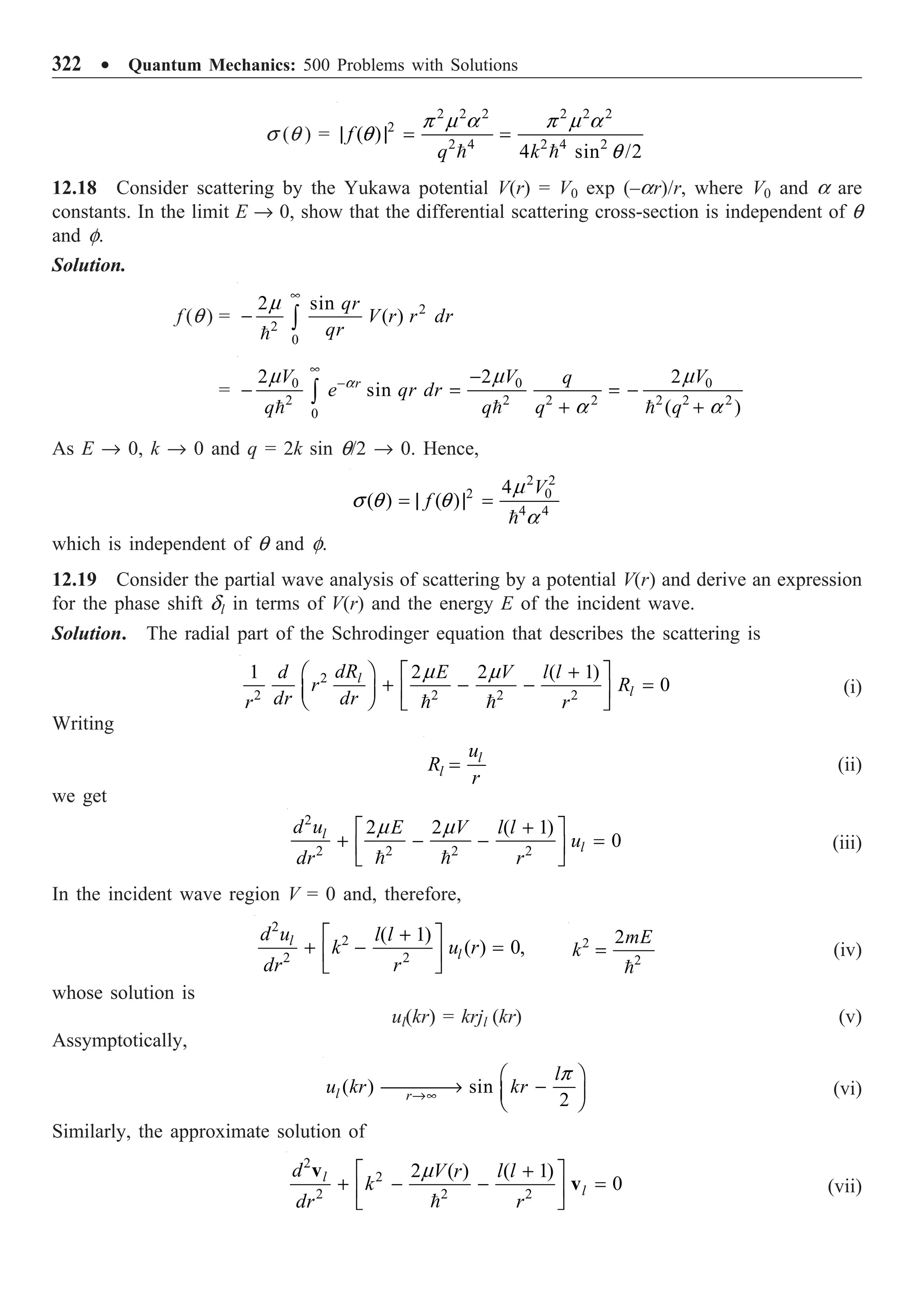 322 ∑ Quantum Mechanics: 500 Problems with Solutions
s (q ) =
2 2 2 2 2 2
2
2 4 2 4 2
( )
4 sin /2
f
q k
| | = =
 
p m a p m a
q
q
12.18 Consider scattering by the Yukawa potential V(r) = V0 exp (–ar)/r, where V0 and a are
constants. In the limit E Æ 0, show that the differential scattering cross-section is independent of q
and f.
Solution.
f (q ) = 2
2
0
2 sin
( )
qr
V r r dr
qr
•
- Ú

m
= 0 0 0
2 2 2 2 2 2 2
0
2 2 2
sin
( )
r
V V V
q
e qr dr
q q q q
•
- -
- = = -
+ +
Ú
  
a
m m m
a a
As E Æ 0, k Æ 0 and q = 2k sin q/2 Æ 0. Hence,
2 2
2 0
4 4
4
( ) ( )
V
f
= | | =

m
s q q
a
which is independent of q and f.
12.19 Consider the partial wave analysis of scattering by a potential V(r) and derive an expression
for the phase shift dl in terms of V(r) and the energy E of the incident wave.
Solution. The radial part of the Schrodinger equation that describes the scattering is
2
2 2 2 2
1 2 2 ( 1)
0
l
l
dR
d E V l l
r R
dr dr
r r
+
Ê ˆ È ˘
+ - - =
Á ˜ Í ˙
Ë ¯ Î ˚
 
m m
(i)
Writing
l
l
u
R
r
= (ii)
we get
2
2 2 2 2
2 2 ( 1)
0
l
l
d u E V l l
u
dr r
+
È ˘
+ - - =
Í ˙
Î ˚
 
m m
(iii)
In the incident wave region V = 0 and, therefore,
2
2
2 2
( 1)
( ) 0,
l
l
d u l l
k u r
dr r
+
È ˘
+ - =
Í ˙
Î ˚
2
2
2mE
k =

(iv)
whose solution is
ul(kr) = krjl (kr) (v)
Assymptotically,
( ) sin
2
l r
l
u kr kr
Æ•
Ê ˆ
ææææ
Æ -
Á ˜
Ë ¯
p
(vi)
Similarly, the approximate solution of
m +
È ˘
+ - - =
Í ˙
Î ˚

2
2
2 2 2
2 ( ) ( 1)
0
l
l
d V r l l
k
dr r
v
v (vii)
 