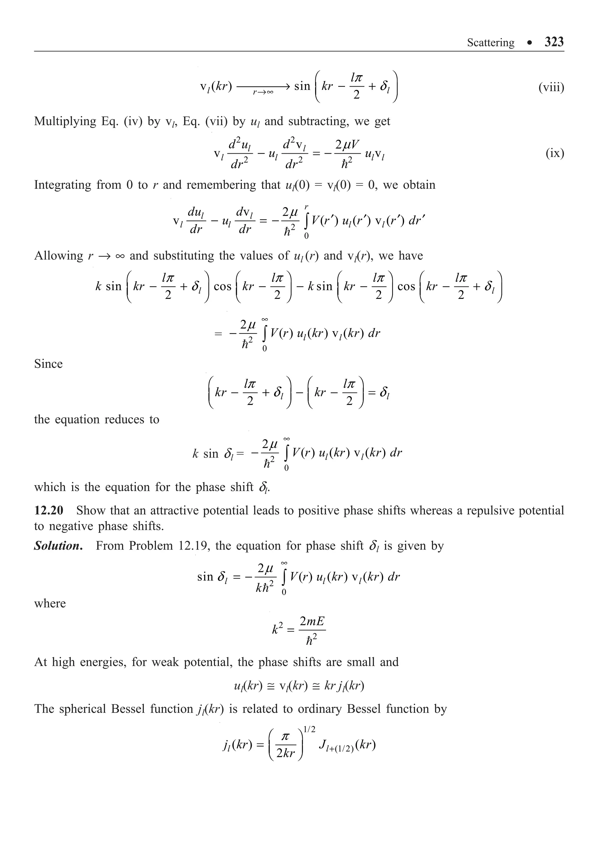 Scattering ∑ 323
v ( ) sin
2
l l
r
l
kr kr
Æ•
Ê ˆ
ææææ
Æ - +
Á ˜
Ë ¯
p
d (viii)
Multiplying Eq. (iv) by vl, Eq. (vii) by ul and subtracting, we get
2 2
2 2 2
v 2
v v
l l
l l l l
d u d V
u u
dr dr
- = -

m
(ix)
Integrating from 0 to r and remembering that ul(0) = vl(0) = 0, we obtain
2
0
v 2
v ( ) ( ) v ( )
r
l l
l l l l
du d
u V r u r r dr
dr dr
¢ ¢ ¢ ¢
- = - Ú

m
Allowing r Æ • and substituting the values of ul (r) and vl(r), we have
sin cos sin cos
2 2 2 2
l l
l l l l
k kr kr k kr kr
Ê ˆ Ê ˆ Ê ˆ Ê ˆ
- + - - - - +
Á ˜ Á ˜ Á ˜ Á ˜
Ë ¯ Ë ¯ Ë ¯ Ë ¯
p p p p
d d
= 2
0
2
( ) ( ) v ( )
l l
V r u kr kr dr
•
- Ú

m
Since
2 2
l l
l l
kr kr
Ê ˆ Ê ˆ
- + - - =
Á ˜ Á ˜
Ë ¯ Ë ¯
p p
d d
the equation reduces to
k sin dl = 2
0
2
( ) ( ) v ( )
l l
V r u kr kr dr
•
- Ú

m
which is the equation for the phase shift dl.
12.20 Show that an attractive potential leads to positive phase shifts whereas a repulsive potential
to negative phase shifts.
Solution. From Problem 12.19, the equation for phase shift dl is given by
2
0
2
sin ( ) ( ) v ( )
l l l
V r u kr kr dr
k
•
= - Ú

m
d
where
2
2
2mE
k =

At high energies, for weak potential, the phase shifts are small and
ul(kr) @ vl(kr) @ kr jl(kr)
The spherical Bessel function jl(kr) is related to ordinary Bessel function by
1/2
(1/2)
( ) ( )
2
l l
j kr J kr
kr +
Ê ˆ
= Á ˜
Ë ¯
p
 