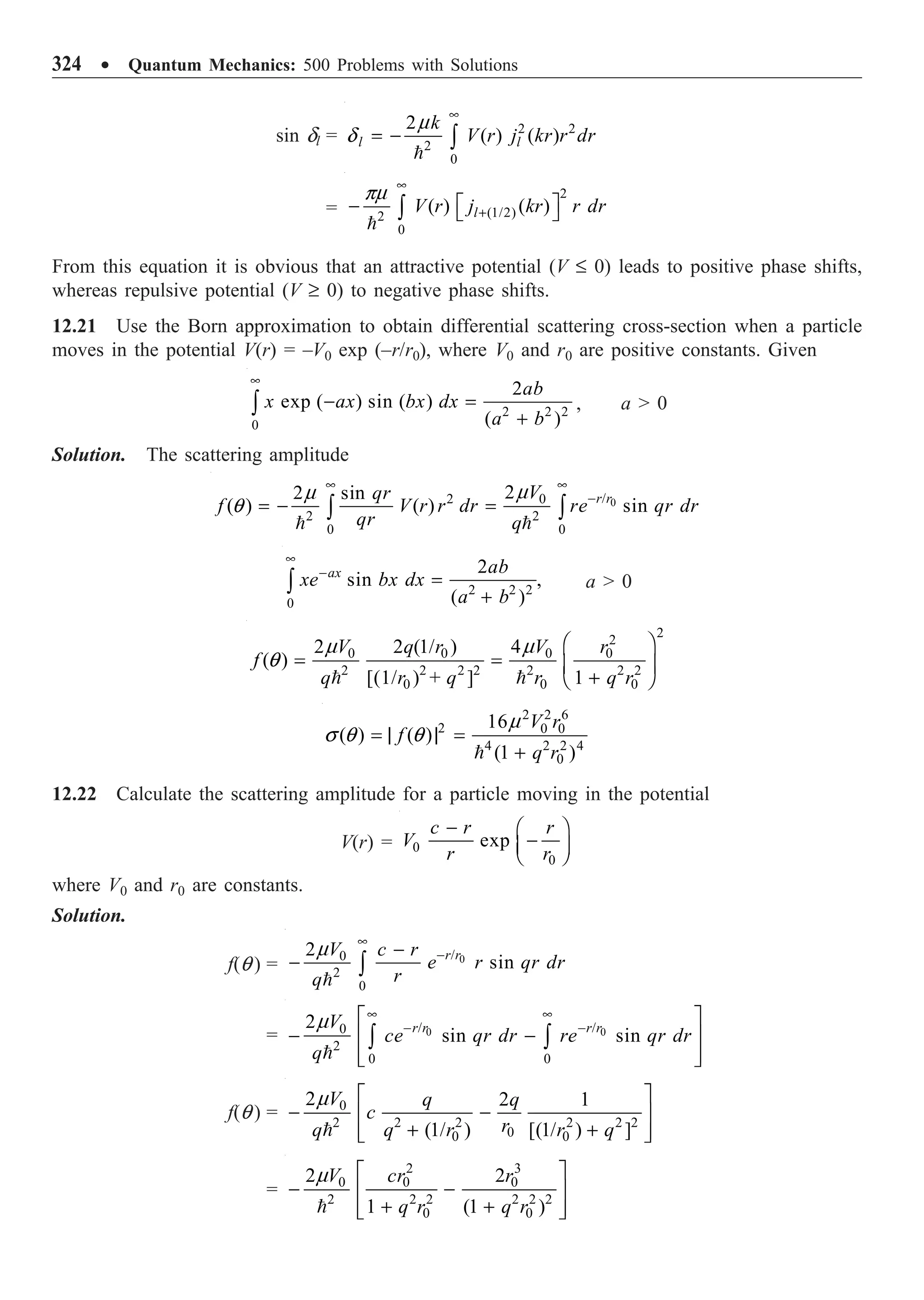 324 ∑ Quantum Mechanics: 500 Problems with Solutions
sin dl = 2 2
2
0
2
( ) ( )
l l
k
V r j kr r dr
•
= - Ú

m
d
=
2
(1/2)
2
0
( ) ( )
l
V r j kr r dr
•
+
È ˘
- Î ˚
Ú

pm
From this equation it is obvious that an attractive potential (V £ 0) leads to positive phase shifts,
whereas repulsive potential (V ≥ 0) to negative phase shifts.
12.21 Use the Born approximation to obtain differential scattering cross-section when a particle
moves in the potential V(r) = –V0 exp (–r/r0), where V0 and r0 are positive constants. Given
2 2 2
0
2
exp ( ) sin ( )
( )
ab
x ax bx dx
a b
•
- =
+
Ú , a  0
Solution. The scattering amplitude
0
/
2 0
2 2
0 0
2
2 sin
( ) ( ) sin
r r
V
qr
f V r r dr re qr dr
qr q
• •
-
= - =
Ú Ú
 
m
m
q
2 2 2
0
2
sin ,
( )
ax ab
xe bx dx
a b
•
-
=
+
Ú a  0
2
2
0 0 0 0
2 2 2 2 2 2 2
0 0 0
2 2 (1/ ) 4
( )
[(1/ ) + ] 1
V q r V r
f
q r q r q r
Ê ˆ
= = Á ˜
+
Ë ¯
 
m m
q
2 2 6
2 0 0
4 2 2 4
0
16
( ) ( )
(1 )
V r
f
q r
= | | =
+

m
s q q
12.22 Calculate the scattering amplitude for a particle moving in the potential
V(r) = 0
0
exp
c r r
V
r r
- Ê ˆ
-
Á ˜
Ë ¯
where V0 and r0 are constants.
Solution.
f(q ) = 0
/
0
2
0
2
sin
r r
V c r
e r qr dr
r
q
•
-
-
- Ú

m
= 0 0
/ /
0
2
0 0
2
sin sin
r r r r
V
ce qr dr re qr dr
q
• •
- -
È ˘
- -
Í ˙
Í ˙
Î ˚
Ú Ú

m
f(q ) = 0
2 2 2 2 2 2
0
0 0
2 2 1
(1/ ) [(1/ ) ]
V q q
c
r
q q r r q
È ˘
- -
Í ˙
+ +
Í ˙
Î ˚

m
=

2 3
0 0 0
2 2 2 2 2 2
0 0
2 2
1 (1 )
V cr r
q r q r
m È ˘
- -
Í ˙
+ +
Í ˙
Î ˚
 
