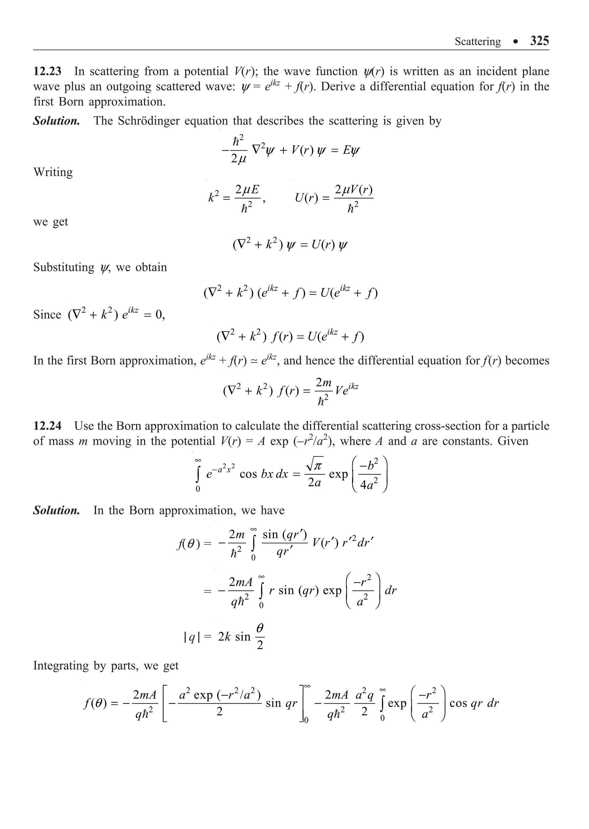 Scattering ∑ 325
12.23 In scattering from a potential V(r); the wave function y(r) is written as an incident plane
wave plus an outgoing scattered wave: y = eikz
+ f(r). Derive a differential equation for f(r) in the
first Born approximation.
Solution. The Schrödinger equation that describes the scattering is given by
2
2
( )
2
V r E
- — + =

y y y
m
Writing
2
2
2
,
E
k =

m
2
2 ( )
( )
V r
U r =

m
we get
2 2
( ) ( )
k U r
— + =
y y
Substituting y, we obtain
2 2
( ) ( ) ( )
ikz ikz
k e f U e f
— + + = +
Since 2 2
( ) 0,
ikz
k e
— + =
2 2
( ) ( ) ( )
ikz
k f r U e f
— + = +
In the first Born approximation, eikz
+ f(r)  eikz
, and hence the differential equation for f(r) becomes
2 2
2
2
( ) ( ) ikz
m
k f r Ve
— + =

12.24 Use the Born approximation to calculate the differential scattering cross-section for a particle
of mass m moving in the potential V(r) = A exp (–r2
/a2
), where A and a are constants. Given
2 2
2
2
0
cos exp
2 4
a x b
e bx dx
a a
•
-
Ê ˆ
-
= Á ˜
Ë ¯
Ú
p
Solution. In the Born approximation, we have
f(q ) =
2
2
0
2 sin ( )
( )
m qr
V r r dr
qr
•
¢
¢ ¢ ¢
-
¢
Ú

=
2
2 2
0
2
sin ( ) exp
mA r
r qr dr
q a
•
Ê ˆ
-
- Á ˜
Ë ¯
Ú

| q | = 2 sin
2
k
q
Integrating by parts, we get
2 2 2 2 2
2 2 2
0
0
2 exp ( / ) 2
( ) sin exp cos
2 2
mA a r a mA a q r
f qr qr dr
q q a
• •
È ˘ Ê ˆ
- -
= - - -
Í ˙ Á ˜
Ë ¯
Í ˙
Î ˚
Ú
 
q
 