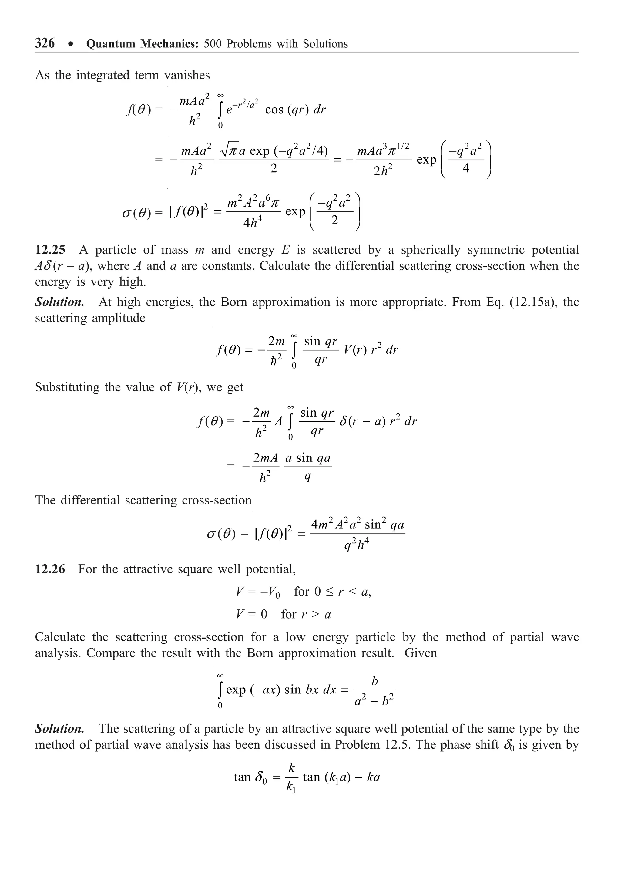 326 ∑ Quantum Mechanics: 500 Problems with Solutions
As the integrated term vanishes
f(q ) =
2 2
2
/
2
0
cos ( )
r a
mAa
e qr dr
•
-
- Ú

=
2 2 2 3 1/2 2 2
2 2
exp ( /4)
exp
2 4
2
mAa a q a mAa q a
Ê ˆ
- -
- = - Á ˜
Ë ¯
 
p p
s (q ) =
2 2 6 2 2
2
4
( ) exp
2
4
m A a q a
f
Ê ˆ
-
| | = Á ˜
Ë ¯

p
q
12.25 A particle of mass m and energy E is scattered by a spherically symmetric potential
Ad (r – a), where A and a are constants. Calculate the differential scattering cross-section when the
energy is very high.
Solution. At high energies, the Born approximation is more appropriate. From Eq. (12.15a), the
scattering amplitude
2
2
0
2 sin
( ) ( )
m qr
f V r r dr
qr
•
= - Ú

q
Substituting the value of V(r), we get
f (q ) = 2
2
0
2 sin
( )
m qr
A r a r dr
qr
•
- -
Ú

d
= 2
2 sin
mA a qa
q
-

The differential scattering cross-section
s (q ) =
2 2 2 2
2
2 4
4 sin
( )
m A a qa
f
q
| | =

q
12.26 For the attractive square well potential,
V = –V0 for 0 £ r  a,
V = 0 for r  a
Calculate the scattering cross-section for a low energy particle by the method of partial wave
analysis. Compare the result with the Born approximation result. Given
2 2
0
exp ( ) sin
b
ax bx dx
a b
•
- =
+
Ú
Solution. The scattering of a particle by an attractive square well potential of the same type by the
method of partial wave analysis has been discussed in Problem 12.5. The phase shift d0 is given by
0 1
1
tan tan ( )
k
k a ka
k
= -
d
 